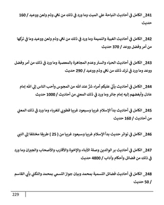 229
241
_
‫ووعيد‬ ‫ولعن‬ ‫وذم‬ ‫ي‬
‫نه‬ ‫من‬ ‫ذلك‬ ‫ي‬
‫ف‬ ‫ورد‬ ‫ومإ‬ ‫إلميت‬ ‫ي‬
‫عل‬ ‫إلنيإحة‬ ‫أحإديث‬ ‫ي‬
‫ف‬ ‫إلكإمل‬
/
160
‫حديث‬
242
_
‫كهإ‬
‫تر‬ ‫ي‬
‫ف‬ ‫ومإ‬ ‫ووعيد‬ ‫ولعن‬ ‫وذم‬ ‫ي‬
‫نه‬ ‫من‬ ‫ذلك‬ ‫ي‬
‫ف‬ ‫ورد‬ ‫ومإ‬ ‫وإلنميمة‬ ‫إلغيبة‬ ‫أحإديث‬ ‫ي‬
‫ف‬ ‫إلكإمل‬
‫ووعد‬ ‫وفضل‬‫أمر‬ ‫من‬
/
370
‫حديث‬
243
_
‫وفضل‬‫أمر‬ ‫من‬ ‫ذلك‬ ‫ي‬
‫ف‬ ‫ورد‬ ‫ومإ‬ ‫بإلمعصية‬ ‫إلمجإهرة‬ ‫وعدم‬ ‫ر‬
‫وإلست‬ ‫إلحيإء‬ ‫أحإديث‬ ‫ي‬
‫ف‬ ‫إلكإمل‬
‫ووعيد‬ ‫وذم‬ ‫ي‬
‫نه‬ ‫من‬ ‫ذلك‬ ‫ترك‬ ‫ي‬
‫ف‬ ‫ورد‬ ‫ومإ‬ ‫ووعد‬
/
290
‫حديث‬
244
_
‫ؤمإم‬ ‫تل‬ ‫ي‬
‫ؤل‬ ‫إلنإس‬ ‫وأحب‬ ‫إلمجوس‬ ‫من‬ ‫تل‬ ‫عند‬ ٌّ ‫ر‬
‫ش‬ ‫إء‬‫ر‬‫أم‬ ‫عليكم‬ ‫ي‬
‫ر‬
‫يأب‬ ‫أحإديث‬ ‫ي‬
‫ف‬ ‫إلكإمل‬
‫أحإديث‬ ‫من‬ ‫ي‬
‫إلمعب‬ ‫ذلك‬ ‫ي‬
‫ف‬ ‫ورد‬ ‫ومإ‬‫جإئر‬ ‫ؤمإم‬ ‫ؤليه‬ ‫وأبغضهم‬ ‫عإدل‬
/
1000
‫حديث‬
245
_
‫ي‬
‫إلمعب‬ ‫ذلك‬ ‫ي‬
‫ف‬ ‫ورد‬ ‫ومإ‬ ‫للغربإء‬ ‫ي‬
‫فطوب‬ ‫غريبإ‬ ‫وسيعود‬ ‫غريبإ‬ ‫إؤلسةلم‬ ‫بدأ‬ ‫أحإديث‬ ‫ي‬
‫ف‬ ‫إلكإمل‬
‫أحإديث‬ ‫من‬
/
160
‫حديث‬
246
_
‫من‬ ‫غريبإ‬ ‫وسيعود‬ ‫غريبإ‬ ‫إؤلسةلم‬ ‫بدأ‬ ‫حديث‬ ‫توإتر‬ ‫ي‬
‫ف‬ ‫إلكإمل‬
(
25
)
‫ي‬
‫إلنب‬ ‫ي‬
‫ؤل‬ ‫مختلفإ‬ ‫طريقإ‬
247
_
‫ورد‬ ‫ومإ‬ ‫إن‬‫وإلجت‬ ‫وإألصحإب‬ ‫وإألقإرب‬ ‫وإؤلخوة‬ ‫إألبنإء‬ ‫وصلة‬ ‫إلوإلدين‬ ‫بر‬ ‫أحإديث‬ ‫ي‬
‫ف‬ ‫إلكإمل‬
‫وآدإب‬ ‫وأحكإم‬ ‫فضإئل‬ ‫من‬ ‫ذلك‬ ‫ي‬
‫ف‬
/
4800
‫حديث‬
248
_
‫إلقإسم‬ ‫ي‬
‫بأب‬ ‫ي‬
‫وإلتكب‬ ‫بمحمد‬ ‫ي‬
‫إلتسّم‬ ‫جوإز‬ ‫وبيإن‬ ‫بمحمد‬ ‫إلتسمية‬ ‫فضإئل‬ ‫أحإديث‬ ‫ي‬
‫ف‬ ‫إلكإمل‬
/
50
‫حديث‬
 