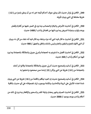 230
249
_
‫من‬ ‫إ‬‫ر‬‫ع‬ ِ
‫ش‬ ‫ئ‬‫يمتل‬ ‫أن‬ ‫من‬ ‫له‬ ‫خت‬ ‫يحإ‬
َ
‫ق‬ ‫أحدكم‬ ‫جوف‬ ‫ئ‬‫يمتل‬ ‫ألن‬ ‫حديث‬ ‫توإتر‬ ‫ي‬
‫ف‬ ‫إلكإمل‬
(
12
)
‫تأويله‬ ‫وبيإن‬ ‫ي‬
‫إلنب‬ ‫ي‬
‫ؤل‬ ‫مختلفإ‬ ‫طريقإ‬
250
_
‫وفضل‬ ‫كفإرة‬‫من‬ ‫عليهإ‬‫إلصت‬ ‫ي‬
‫ف‬ ‫ورد‬ ‫ومإ‬ ‫وإلمصإئب‬ ‫وإلبةليإ‬ ‫إض‬‫ر‬‫إألم‬ ‫أحإديث‬ ‫ي‬
‫ف‬ ‫إلكإمل‬
‫وآدإب‬ ‫فضإئل‬ ‫من‬ ‫فيهإ‬ ‫ورد‬ ‫ومإ‬ ‫إلمريض‬ ‫وعيإدة‬ ‫وثوإب‬ ‫ووعد‬
/
1400
‫حديث‬
251
_
‫وبيإن‬ ‫دإء‬ ‫كل‬‫من‬ ‫شفإء‬ ‫أنه‬ ‫فيه‬ ‫قإل‬ ‫ومإ‬ ‫وشفإء‬ ‫دوإء‬ ‫أنه‬ ‫ي‬
‫إلنب‬ ‫فيه‬ ‫قإل‬ ‫مإ‬ ‫أحإديث‬ ‫ي‬
‫ف‬ ‫إلكإمل‬
‫وإلجهل‬ ‫وإلظن‬ ‫بإلشك‬ ‫وليس‬ ‫وإلعلم‬ ‫وإليقي‬ ‫بإلجزم‬ ‫قإلهإ‬ ‫ي‬
‫إلنب‬ ‫أن‬
/
980
‫حديث‬
252
_
‫ورد‬ ‫ومإ‬ ‫بإلحجإمة‬ ‫وإلمةلئكة‬ ‫يل‬‫جت‬ ‫ي‬
‫وأمرب‬ ‫إلحجإمة‬ ‫به‬ ‫تدإويتم‬ ‫مإ‬ ‫أفضل‬ ‫أحإديث‬ ‫ي‬
‫ف‬ ‫إلكإمل‬
‫وآدإب‬ ‫أحكإم‬ ‫من‬ ‫فيهإ‬
/
260
‫حديث‬
253
_
‫أمتك‬ ‫ر‬ ُ‫م‬ ‫وقإلوإ‬ ‫بإلحجإمة‬ ‫وإلمةلئكة‬ ‫يل‬‫جت‬ ‫ي‬
‫أمرب‬ ‫حديث‬ ‫وتصحيح‬ ‫أسإنيد‬ ‫ي‬
‫ف‬ ‫إلكإمل‬
‫من‬ ‫بإلحجإمة‬
(
14
)
‫كر‬ِ
‫وذ‬ ‫ي‬
‫إلنب‬ ‫عن‬ ‫طريقإ‬
(
15
)
‫به‬ ‫وإحتجوإ‬ ‫صححوه‬ ‫ممن‬ ‫ؤمإمإ‬
254
_
‫من‬ ‫بإلكلمة‬ ‫ليتكلم‬ ‫إلعبد‬ ‫ؤن‬ ‫حديث‬ ‫وتصحيح‬ ‫أسإنيد‬ ‫ي‬
‫ف‬ ‫إلكإمل‬
(
16
)
‫وبيإن‬ ‫ي‬
‫إلنب‬ ‫عن‬ ‫طريقإ‬
‫بإلكلية‬ ‫حديث‬ ‫أي‬ ‫ي‬
‫عل‬ ‫تضعيفإته‬ ‫ترك‬ ‫ووجوب‬ ‫وإألئمة‬ ‫وإألحإديث‬ ‫إلروإة‬ ‫ي‬
‫عل‬ ‫ي‬
‫إأللبإب‬ ‫إعتدإء‬ ‫شدة‬
255
_
‫من‬ ‫ذلك‬ ‫ي‬
‫ف‬ ‫ورد‬ ‫ومإ‬‫وإؤلفطإر‬‫وإلسحور‬‫إلقدر‬ ‫وليلة‬ ‫رمضإن‬ ‫وشهر‬ ‫إلصيإم‬ ‫أحإديث‬ ‫ي‬
‫ف‬ ‫إلكإمل‬
‫ووعيد‬ ‫ووعد‬ ‫وآدإب‬ ‫أحكإم‬
/
2000
‫حديث‬
 