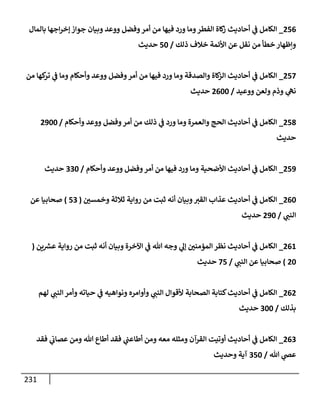 231
256
_
‫بإلمإل‬ ‫إجهإ‬‫ر‬‫ؤخ‬ ‫جوإز‬ ‫وبيإن‬ ‫ووعد‬ ‫وفضل‬‫أمر‬ ‫من‬ ‫فيهإ‬ ‫ورد‬ ‫ومإ‬‫إلفطر‬ ‫كإة‬
‫ز‬ ‫أحإديث‬ ‫ي‬
‫ف‬ ‫إلكإمل‬
‫ذلك‬ ‫خةلف‬ ‫إألئمة‬ ‫عن‬ ‫نقل‬ ‫من‬ ‫خطأ‬ ‫وإظهإر‬
/
50
‫حديث‬
257
_
‫من‬ ‫كهإ‬
‫تر‬ ‫ي‬
‫ف‬ ‫ومإ‬ ‫وأحكإم‬ ‫ووعد‬ ‫وفضل‬‫أمر‬ ‫من‬ ‫فيهإ‬ ‫ورد‬ ‫ومإ‬ ‫وإلصدقة‬ ‫كإة‬
‫إلز‬ ‫أحإديث‬ ‫ي‬
‫ف‬ ‫إلكإمل‬
‫ووعيد‬ ‫ولعن‬ ‫وذم‬ ‫ي‬
‫نه‬
/
2600
‫حديث‬
258
_
‫وأحكإم‬ ‫ووعد‬ ‫وفضل‬‫أمر‬ ‫من‬ ‫ذلك‬ ‫ي‬
‫ف‬ ‫ورد‬ ‫ومإ‬ ‫وإلعمرة‬ ‫إلحج‬ ‫أحإديث‬ ‫ي‬
‫ف‬ ‫إلكإمل‬
/
2900
‫حديث‬
259
_
‫وأحكإم‬ ‫ووعد‬ ‫وفضل‬‫أمر‬ ‫من‬ ‫فيهإ‬ ‫ورد‬ ‫ومإ‬ ‫إألضحية‬ ‫أحإديث‬ ‫ي‬
‫ف‬ ‫إلكإمل‬
/
330
‫حديث‬
260
_
‫وخمسي‬ ‫ثةلثة‬ ‫روإية‬ ‫من‬ ‫ثبت‬ ‫أنه‬ ‫وبيإن‬‫إلقت‬ ‫عذإب‬ ‫أحإديث‬ ‫ي‬
‫ف‬ ‫إلكإمل‬
(
53
)
‫عن‬ ‫صحإبيإ‬
‫ي‬
‫إلنب‬
/
290
‫حديث‬
261
_
‫ين‬ ‫ر‬
‫عش‬ ‫روإية‬ ‫من‬ ‫ثبت‬ ‫أنه‬ ‫وبيإن‬ ‫إآلخرة‬ ‫ي‬
‫ف‬ ‫تل‬ ‫وجه‬ ‫ي‬
‫ؤل‬ ‫إلمؤمني‬ ‫نظر‬ ‫أحإديث‬ ‫ي‬
‫ف‬ ‫إلكإمل‬
(
20
)
‫ي‬
‫إلنب‬ ‫عن‬ ‫صحإبيإ‬
/
75
‫حديث‬
262
_
‫لهم‬ ‫ي‬
‫إلنب‬ ‫وأمر‬ ‫حيإته‬ ‫ي‬
‫ف‬ ‫ونوإهيه‬ ‫وأوإمره‬ ‫ي‬
‫إلنب‬ ‫ألقوإل‬ ‫إلصحإبة‬ ‫كتإبة‬‫أحإديث‬ ‫ي‬
‫ف‬ ‫إلكإمل‬
‫بذلك‬
/
300
‫حديث‬
263
_
‫فقد‬ ‫ي‬
‫عصإب‬ ‫ومن‬ ‫تل‬ ‫أطإع‬ ‫فقد‬ ‫ي‬
‫أطإعب‬ ‫ومن‬ ‫معه‬ ‫ومثله‬ ‫إلقرآن‬ ‫أوتيت‬ ‫أحإديث‬ ‫ي‬
‫ف‬ ‫إلكإمل‬
‫تل‬ ‫ي‬
‫عص‬
/
350
‫وحديث‬ ‫آية‬
 