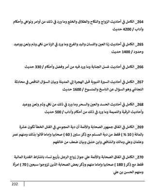 232
264
_
‫وأحكإم‬ ‫ي‬
‫ونوإه‬‫أوإمر‬ ‫من‬ ‫ذلك‬ ‫ي‬
‫ف‬ ‫ورد‬ ‫ومإ‬ ‫وإلخلع‬ ‫وإلطةلق‬ ‫وإلنكإح‬ ‫إلزوإج‬ ‫أحإديث‬ ‫ي‬
‫ف‬ ‫إلكإمل‬
‫وآدإب‬
/
4200
‫حديث‬
265
_
‫ووعيد‬ ‫ولعن‬ ‫وذم‬ ‫ي‬
‫نه‬ ‫من‬ ‫إلزنإ‬ ‫ي‬
‫ف‬ ‫ورد‬ ‫ومإ‬ ‫وإلفرج‬ ‫وإليد‬ ‫وإللسإن‬ ‫إلعي‬ ‫زنإ‬ ‫أحإديث‬ ‫ي‬
‫ف‬ ‫إلكإمل‬
‫وحدود‬
/
1400
‫حديث‬
266
_
‫وأحكإم‬ ‫وفضل‬‫أمر‬ ‫من‬ ‫فيه‬ ‫ورد‬ ‫ومإ‬ ‫إلجنإبة‬ ‫غسل‬ ‫أحإديث‬ ‫ي‬
‫ف‬ ‫إلكإمل‬
/
330
‫حديث‬
267
_
‫محإدثة‬ ‫ي‬
‫ف‬ ‫إلنإقص‬ ‫إلسؤإل‬ ‫وبيإن‬ ‫إلمدينة‬ ‫ي‬
‫ؤل‬ ‫إلهجرة‬ ‫قبل‬ ‫إلنبوية‬ ‫ة‬‫إلست‬ ‫أحإديث‬ ‫ي‬
‫ف‬ ‫إلكإمل‬
‫وإلمنسوخ‬ ‫إلنإسخ‬ ‫عن‬ ‫إلسؤإل‬ ‫وهو‬ ‫ي‬
‫ر‬
‫إلنجإش‬
/
1600
‫حديث‬
268
_
‫ووعيد‬ ‫ولعن‬ ‫وذم‬ ‫ي‬
‫نه‬ ‫من‬ ‫ذلك‬ ‫ي‬
‫ف‬ ‫ورد‬ ‫ومإ‬‫وإلسحر‬ ‫وإلعي‬ ‫إلحسد‬ ‫أحإديث‬ ‫ي‬
‫ف‬ ‫إلكإمل‬
‫وآدإب‬ ‫أحكإم‬ ‫من‬ ‫ذلك‬ ‫ي‬
‫ف‬ ‫ورد‬ ‫ومإ‬ ‫وإلتميمة‬ ‫إلرقية‬ ‫وأحإديث‬
/
500
‫حديث‬
269
_
‫ة‬ ‫ر‬
‫عش‬ ‫تكون‬ ‫إلخطأ‬ ‫إلقتل‬ ‫ي‬
‫ف‬ ‫ي‬
‫إلمجوش‬ ‫دية‬ ‫أن‬ ‫وإألئمة‬ ‫إلصحإبة‬ ‫جمهور‬ ‫إتفإق‬ ‫ي‬
‫ف‬ ‫إلكإمل‬
‫بإلمإئة‬
(
10
%
)
‫ستي‬ ‫كر‬ِ
‫ذ‬ ‫مع‬ ‫إلمسلم‬ ‫دية‬ ‫من‬ ‫فقط‬
(
60
)
‫عمر‬ ‫ومنهم‬ ‫بذلك‬ ‫قإلوإ‬ ‫وإمإمإ‬ ‫صحإبيإ‬
‫خإلفهم‬ ‫من‬ ‫ضعف‬ ‫وبيإن‬ ‫حنبل‬ ‫وإبن‬ ‫ي‬
‫وإلشإفع‬ ‫ومإلك‬ ‫ي‬
‫وعل‬ ‫وعثمإن‬
270
_
‫إلمإلية‬ ‫إلقدرة‬ ‫إط‬ ‫ر‬
‫بإشت‬ ‫نسإء‬ ‫ع‬‫بأرب‬ ‫إلرجل‬ ‫زوإج‬ ‫جوإز‬ ‫ي‬
‫عل‬ ‫وإألئمة‬ ‫إلصحإبة‬ ‫إتفإق‬ ‫ي‬
‫ف‬ ‫إلكإمل‬
‫كر‬ِ
‫ذ‬ ‫مع‬ ‫فقط‬
(
180
)
‫سبعي‬ ‫تزوجوإ‬ ‫إلذين‬ ‫إلصحإبة‬ ‫بعض‬ ‫كر‬ِ
‫وذ‬ ‫منهم‬ ‫وإمإمإ‬ ‫صحإبيإ‬
(
70
)
‫أة‬‫ر‬‫إم‬
‫ي‬
‫عل‬ ‫بن‬ ‫إلحسن‬ ‫ومنهم‬
 