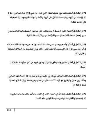 233
271
_
‫تسع‬ ‫من‬ ‫عبإدة‬ ‫إلفرج‬ ‫إنتظإر‬ ‫حديث‬ ‫وتصحيح‬ ‫أسإنيد‬ ‫ي‬
‫ف‬ ‫إلكإمل‬
(
9
)
‫كر‬ِ
‫وذ‬ ‫ي‬
‫إلنب‬ ‫عن‬ ‫طرق‬
(
20
)
‫تضعيفه‬ ‫ترك‬ ‫ووجوب‬ ‫وإألئمة‬ ‫وإألحإديث‬ ‫إلروإة‬ ‫ي‬
‫عل‬ ‫ي‬
‫إأللبإب‬ ‫إعتدإء‬ ‫وبيإن‬ ‫لوه‬ِ‫قب‬ ‫ممن‬ ‫ؤمإمإ‬
‫بإلكلية‬ ‫حديث‬ ‫ألي‬
272
_
‫إلحديث‬ ‫علوم‬‫إختصإر‬ ‫ي‬
‫ف‬ ‫إلكإمل‬
/
‫ي‬
‫ف‬ ‫وإألسإنيد‬ ‫وإلروإة‬ ‫إلحديث‬ ‫علوم‬ ‫لقوإعد‬ ‫مختض‬ ‫ر‬
‫مي‬
‫ستي‬
(
60
)
‫ة‬‫يست‬ ‫وكلمإت‬ ‫سهلة‬ ‫إت‬‫ر‬‫بعبإ‬ ‫فقط‬ ‫صفحة‬
/
‫إلثإنية‬ ‫إلنسخة‬
273
_
‫تل‬
َّ
‫ضإد‬ ‫فقد‬ ‫تل‬ ‫حدود‬ ‫من‬ ‫حد‬ ‫دون‬ ‫شفإعته‬ ‫حإلت‬ ‫من‬ ‫حديث‬ ‫وتصحيح‬ ‫أسإنيد‬ ‫ي‬
‫ف‬ ‫إلكإمل‬
‫إلمتمإثلة‬ ‫إلحإإلت‬ ‫بي‬ ‫إلعقوبإت‬ ‫ي‬
‫ف‬ ‫وإلتفريق‬ ‫إلنإس‬ ‫إنتقإء‬ ‫أن‬ ‫وبيإن‬ ‫ي‬
‫إلنب‬ ‫عن‬ ‫طرق‬ ‫سبع‬ ‫من‬ ‫أمره‬ ‫ي‬
‫ف‬
‫ذلك‬ ‫ي‬
‫ف‬ ‫يدخل‬
274
_
‫وأوصإف‬ ‫نعوت‬ ‫من‬ ‫فيهم‬ ‫ورد‬ ‫ومإ‬ ‫يةلن‬ ِ
‫وإلغ‬ ‫وإلشيإطي‬ ‫إلجن‬ ‫أحإديث‬ ‫ي‬
‫ف‬ ‫إلكإمل‬
/
1100
‫حديث‬
275
_
‫ثمإني‬ ‫كر‬ِ
‫ذ‬ ‫مع‬ ‫حنيفة‬ ‫ي‬
‫أب‬ ‫ذم‬ ‫ي‬
‫عل‬ ‫إألوإئل‬ ‫إألئمة‬ ‫إتفإق‬ ‫ي‬
‫ف‬ ‫إلكإمل‬
(
80
)
‫ي‬
‫إلشإفع‬ ‫منهم‬ ‫ؤمإمإ‬
‫إلعملية‬ ‫إلنتإئج‬ ‫وبيإن‬ ‫مدحه‬ ‫من‬ ‫بعضهم‬ ‫عن‬ ‫قل‬
ُ
‫ن‬ ‫مإ‬ ‫كذب‬‫ؤثبإت‬ ‫مع‬ ‫وإلبخإري‬ ‫حنبل‬ ‫وإبن‬ ‫ومإلك‬
‫لذلك‬
/
270
‫أثر‬
276
_
‫ين‬ ‫ر‬
‫عش‬ ‫روإية‬ ‫من‬ ‫ثبتت‬ ‫أنهإ‬ ‫وبيإن‬ ‫إلليل‬ ‫ي‬
‫ف‬ ‫إلدنيإ‬ ‫إلسمإء‬ ‫ي‬
‫ؤل‬ ‫تل‬ ‫نزول‬ ‫أحإديث‬ ‫ي‬
‫ف‬ ‫إلكإمل‬
(
20
)
‫إلفلك‬ ‫علم‬ ‫لقوإني‬ ‫معإرضة‬ ‫من‬ ‫فيهإ‬ ‫عمإ‬ ‫وإلكةلم‬ ‫صحإبيإ‬
 