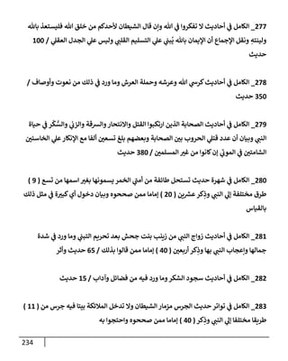 234
277
_
‫بإثل‬ ‫فليستعذ‬ ‫تل‬ ‫خلق‬ ‫من‬ ‫ألحدكم‬ ‫إلشيطإن‬ ‫قإل‬ ‫وإن‬ ‫تل‬ ‫ي‬
‫ف‬ ‫تفكروإ‬ ‫إل‬ ‫أحإديث‬ ‫ي‬
‫ف‬ ‫إلكإمل‬
‫ي‬
‫إلعقل‬ ‫إلجدل‬ ‫ي‬
‫عل‬ ‫وليس‬ ‫ي‬
‫إلقلب‬ ‫إلتسليم‬ ‫ي‬
‫عل‬ ‫ي‬
‫بب‬
ُ
‫ي‬ ‫بإثل‬ ‫إؤليمإن‬ ‫أن‬ ‫إؤلجمإع‬ ‫ونقل‬ ِ
‫ولينته‬
/
100
‫حديث‬
278
_
‫وأوصإف‬ ‫نعوت‬ ‫من‬ ‫ذلك‬ ‫ي‬
‫ف‬ ‫ورد‬ ‫ومإ‬ ‫إلعرش‬ ‫وحملة‬ ‫وعرشه‬ ‫تل‬ ‫ي‬
‫كرش‬‫أحإديث‬ ‫ي‬
‫ف‬ ‫إلكإمل‬
/
350
‫حديث‬
279
_
‫حيإة‬ ‫ي‬
‫ف‬ ‫ر‬
ْ
‫ك‬ ُّ
‫وإلس‬ ‫ي‬
‫وإلزب‬ ‫وإلشقة‬‫وإإلنتحإر‬ ‫إلقتل‬ ‫إرتكبوإ‬ ‫إلذين‬ ‫إلصحإبة‬ ‫أحإديث‬ ‫ي‬
‫ف‬ ‫إلكإمل‬
‫إلخإسئي‬ ‫ي‬
‫عل‬‫إؤلنكإر‬ ‫مع‬ ‫ألفإ‬ ‫تسعي‬ ‫بلغ‬ ‫وبعضهم‬ ‫إلصحإبة‬ ‫بي‬ ‫إلحروب‬ ‫ي‬
‫قتل‬ ‫عدد‬ ‫أن‬ ‫وبيإن‬ ‫ي‬
‫إلنب‬
‫إلمسلمي‬ ‫غت‬ ‫من‬ ‫كإنوإ‬‫ؤن‬ ‫ي‬
‫ر‬
‫إلموب‬ ‫ي‬
‫ف‬ ‫إلشإمتي‬
/
380
‫حديث‬
280
_
‫تسع‬ ‫من‬ ‫إسمهإ‬ ‫بغت‬ ‫يسمونهإ‬ ‫إلخمر‬ ‫ي‬
‫ر‬
‫أمب‬ ‫من‬ ‫طإئفة‬ ‫تستحل‬ ‫حديث‬ ‫شهرة‬ ‫ي‬
‫ف‬ ‫إلكإمل‬
(
9
)
‫ين‬ ‫ر‬
‫عش‬‫كر‬ِ
‫وذ‬ ‫ي‬
‫إلنب‬ ‫ي‬
‫ؤل‬ ‫مختلفة‬ ‫طرق‬
(
20
)
‫ذلك‬ ‫مثل‬ ‫ي‬
‫ف‬ ‫ة‬‫كبت‬‫أي‬ ‫دخول‬ ‫وبيإن‬ ‫صححوه‬ ‫ممن‬ ‫ؤمإمإ‬
‫بإلقيإس‬
281
_
‫شدة‬ ‫ي‬
‫ف‬ ‫ورد‬ ‫ومإ‬ ‫ي‬
‫إلتبب‬ ‫تحريم‬ ‫بعد‬ ‫جحش‬ ‫بنت‬ ‫زينب‬ ‫من‬ ‫ي‬
‫إلنب‬ ‫زوإج‬ ‫أحإديث‬ ‫ي‬
‫ف‬ ‫إلكإمل‬
‫أربعي‬ ‫كر‬ِ
‫وذ‬ ‫بهإ‬ ‫ي‬
‫إلنب‬ ‫وإعجإب‬ ‫جمإلهإ‬
(
40
)
‫بذلك‬ ‫قإلوإ‬ ‫ممن‬ ‫ؤمإمإ‬
/
65
‫وأثر‬ ‫حديث‬
282
_
‫وآدإب‬ ‫فضإئل‬ ‫من‬ ‫فيه‬ ‫ورد‬ ‫ومإ‬‫إلشكر‬ ‫سجود‬ ‫أحإديث‬ ‫ي‬
‫ف‬ ‫إلكإمل‬
/
15
‫حديث‬
283
_
‫من‬ ‫جرس‬ ‫فيه‬ ‫بيتإ‬ ‫إلمةلئكة‬ ‫تدخل‬ ‫وإل‬ ‫إلشيطإن‬ ‫مزمإر‬ ‫إلجرس‬ ‫حديث‬ ‫توإتر‬ ‫ي‬
‫ف‬ ‫إلكإمل‬
(
11
)
‫كر‬ِ
‫وذ‬ ‫ي‬
‫إلنب‬ ‫ي‬
‫ؤل‬ ‫مختلفإ‬ ‫طريقإ‬
(
40
)
‫به‬ ‫وإحتجوإ‬ ‫صححوه‬ ‫ممن‬ ‫ؤمإمإ‬
 