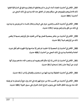 237
297
_
‫فعلوإ‬ ‫فؤذإ‬ ‫إلدنيإ‬ ‫ي‬
‫ف‬ ‫ويدخلوإ‬ ‫إلسلطإن‬ ‫يخإلطوإ‬ ‫لم‬ ‫مإ‬ ‫إلرسل‬ ‫أمنإء‬ ‫إلعلمإء‬ ‫أحإديث‬ ‫ي‬
‫ف‬ ‫إلكإمل‬
‫من‬ ‫ي‬
‫إلمعب‬ ‫ذلك‬ ‫ي‬
‫ف‬ ‫ورد‬ ‫ومإ‬ ‫تل‬ ‫عند‬ ‫إلخلق‬ ‫ر‬
‫ش‬ ‫وهم‬ ‫دينكم‬ ‫ي‬
‫عل‬ ‫وإتهموهم‬ ‫فإحذروهم‬ ‫ذلك‬
‫أحإديث‬
/
300
‫حديث‬
298
_
‫ورد‬ ‫ومإ‬ ‫به‬ ‫جن‬‫يتت‬ ‫لم‬ ‫مإ‬ ‫للنسإء‬ ‫وحةلل‬ ‫إلرجإل‬ ‫ي‬
‫عل‬ ‫إم‬‫ر‬‫ح‬ ‫وإلحرير‬ ‫إلذهب‬ ‫أحإديث‬ ‫ي‬
‫ف‬ ‫إلكإمل‬
‫ووعيد‬ ‫ولعن‬ ‫وذم‬ ‫ي‬
‫نه‬ ‫من‬ ‫ذلك‬ ‫ي‬
‫ف‬
/
170
‫حديث‬
299
_
‫ينقص‬ ‫إل‬ ‫جميعإ‬ ‫إرهم‬‫ز‬‫أو‬ ‫مثل‬ ‫فعليه‬ ‫أنإس‬ ‫بهإ‬ ‫فعمل‬ ‫بمعصية‬ ‫جإهر‬ ‫من‬ ‫أحإديث‬ ‫ي‬
‫ف‬ ‫إلكإمل‬
‫شيئإ‬ ‫إرهم‬‫ز‬‫أو‬ ‫من‬ ‫ذلك‬
/
90
‫حديث‬
300
_
‫ت‬‫ض‬ َّ
‫غت‬
ُ
‫ت‬ ‫فلم‬ ‫ظهرت‬ ‫وإذإ‬ ‫صإحبهإ‬ ‫ؤإل‬ ‫تض‬ ‫لم‬ ‫خفيت‬ ‫ؤذإ‬ ‫إلمعصية‬ ‫ؤن‬ ‫أحإديث‬ ‫ي‬
‫ف‬ ‫إلكإمل‬
‫أحإديث‬ ‫من‬ ‫ي‬
‫إلمعب‬ ‫ذلك‬ ‫ي‬
‫ف‬ ‫ورد‬ ‫ومإ‬ ‫وإلخإصة‬ ‫إلعإمة‬
/
400
‫حديث‬
301
_
‫أنهإ‬ ‫وبيإن‬ ‫دعإءهم‬ ‫تل‬ ‫يستجب‬ ‫لم‬ ‫وه‬‫يغت‬ ‫فلم‬ ‫إ‬‫ر‬‫منك‬ ‫أوإ‬‫ر‬ ‫ؤذإ‬ ‫إلنإس‬ ‫ؤن‬ ‫أحإديث‬ ‫ي‬
‫ف‬ ‫إلكإمل‬
‫ر‬
‫عش‬ ‫أربعة‬ ‫عن‬ ‫ثبتت‬
(
14
)
‫صحإبيإ‬
/
20
‫حديث‬
302
_
‫وآدإب‬ ‫وفضإئل‬ ‫إستحبإب‬ ‫من‬ ‫فيهإ‬ ‫ورد‬ ‫ومإ‬ ‫إلعقيقة‬ ‫أحإديث‬ ‫ي‬
‫ف‬ ‫إلكإمل‬
/
45
‫حديث‬
303
_
‫يقبله‬ ‫لم‬ ‫به‬ ‫تصدق‬ ‫أو‬ ‫حج‬ ‫وإن‬‫إلنإر‬ ‫ي‬
‫ؤل‬ ‫إده‬‫ز‬ ‫فهو‬ ‫إم‬‫ر‬‫ح‬ ‫من‬ ‫مإإل‬ ‫إكتسب‬ ‫من‬ ‫أحإديث‬ ‫ي‬
‫ف‬ ‫إلكإمل‬
‫إلتوبة‬ ‫سبيل‬ ‫ي‬
‫عل‬ ‫إم‬‫ر‬‫إلح‬ ‫إلمإل‬ ‫إج‬‫ر‬‫ؤخ‬ ‫وجوب‬ ‫ي‬
‫عل‬ ‫إألئمة‬ ‫إتفإق‬ ‫بيإن‬ ‫مع‬ ‫منه‬ ‫تل‬
/
100
‫حديث‬
 