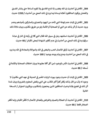 238
304
_
‫إلفسق‬ ‫ر‬
‫ينتش‬ ‫ي‬
‫ر‬
‫حب‬ ‫إلسإعة‬ ‫تقوم‬ ‫وإل‬ ‫إلفإسق‬ ‫دح‬ ُ‫م‬ ‫ؤذإ‬ ‫يغضب‬ ‫تل‬ ‫ؤن‬ ‫أحإديث‬ ‫ي‬
‫ف‬ ‫إلكإمل‬
‫أحإديث‬ ‫من‬ ‫ي‬
‫إلمعب‬ ‫ذلك‬ ‫ي‬
‫ف‬ ‫ورد‬ ‫ومإ‬ ‫وسإدة‬ ‫أعةلمإ‬ ‫إلمنإفقون‬ ‫ويكون‬ ‫وإلفحش‬
/
1350
‫حديث‬
305
_
‫وعدم‬ ‫بأعيإدهم‬ ‫كي‬ ‫ر‬
‫وإلمش‬ ‫وإلنصإري‬ ‫إليهود‬ ‫من‬ ‫ألحد‬ ‫ي‬
‫إلنب‬ ‫تهنئة‬ ‫عدم‬ ‫ؤثبإت‬ ‫ي‬
‫ف‬ ‫إلكإمل‬
‫ذلك‬ ‫دإللة‬ ‫وبيإن‬ ‫مكذوب‬ ‫طريق‬ ‫من‬ ‫ولو‬ ‫إألئمة‬ ‫أو‬ ‫إلصحإبة‬ ‫أو‬ ‫ي‬
‫إلنب‬ ‫عن‬ ‫بذلك‬ ‫أثر‬ ‫أو‬ ‫حديث‬ ‫ورود‬
306
_
‫عبإءة‬ ‫ي‬
‫ف‬ ‫إلنإر‬ ‫ي‬
‫ف‬ ‫أيته‬‫ر‬ ‫ي‬
‫ؤب‬ ‫كةل‬ ‫ي‬
‫إلنب‬ ‫فقإل‬ ‫تل‬ ‫سبيل‬ ‫ي‬
‫ف‬ ‫رجل‬ ‫إستشهد‬ ‫أحإديث‬ ‫ي‬
‫ف‬ ‫إلكإمل‬
‫إلكبإئر‬ ‫لبعض‬ ‫إلشهإدة‬ ‫تكفت‬ ‫عدم‬ ‫ي‬
‫ف‬ ‫أحإديث‬ ‫من‬ ‫ي‬
‫إلمعب‬ ‫ذلك‬ ‫ي‬
‫ف‬ ‫ومإ‬ ‫شقهإ‬
/
40
‫حديث‬
307
_
‫ورد‬ ‫ومإ‬ ‫تل‬ ‫ي‬
‫ف‬ ‫وإلمعإدإة‬ ‫وإلموإإلة‬ ‫تل‬ ‫ي‬
‫ف‬ ‫وإلبغض‬ ‫إلحب‬ ‫إألعمإل‬ ‫أوثق‬ ‫أحإديث‬ ‫ي‬
‫ف‬ ‫إلكإمل‬
‫ووعيد‬ ‫ووعد‬ ‫وذم‬ ‫ومدح‬ ‫أحإديث‬ ‫من‬ ‫ي‬
‫إلمعب‬ ‫ذلك‬ ‫ي‬
‫ف‬
/
160
‫حديث‬
308
_
‫ي‬
‫ف‬ ‫وإألئمة‬ ‫إلصحإبة‬ ‫إختةلف‬ ‫وبيإن‬ ‫مطبوخإ‬ ‫أكةل‬ ‫أكل‬ ‫لمن‬ ‫بإلوضوء‬ ‫إألمر‬ ‫أحإديث‬ ‫ي‬
‫ف‬ ‫إلكإمل‬
‫سخه‬
َ
‫ن‬
/
80
‫حديث‬
309
_
‫إل‬
ٌ
‫مكذوب‬ ‫ي‬
‫إلنب‬ ‫عهد‬ ‫ي‬
‫ف‬ ‫إلمدينة‬ ‫ي‬
‫ف‬ ِ
‫مر‬
ُ
‫إلح‬ ‫إيإت‬‫ر‬‫إل‬ ‫بيوت‬ ‫وجود‬ ‫حديث‬ ‫أن‬ ‫ؤثبإت‬ ‫ي‬
‫ف‬ ‫إلكإمل‬
‫شدة‬ ‫وبيإن‬ ‫ورة‬‫بإلض‬ ‫إلمعلوم‬ ‫ونقض‬ ‫ي‬
‫إلنب‬ ‫ي‬
‫عل‬ ‫للكذب‬ ‫أكت‬
ً
‫إ‬‫ر‬‫كف‬‫يكفر‬ ‫بذلك‬ ‫قإل‬ ‫من‬ ‫وأن‬ ‫له‬ ‫وجود‬
‫إلمتوإتر‬ ‫وينكرون‬ ‫بإلمكذوب‬ ‫يحتجون‬ ‫إلذين‬ ‫إلمنإفقي‬ ‫وخبث‬ ‫بةلدة‬ ‫فضح‬ ‫ي‬
‫ف‬ ‫ذلك‬ ‫أثر‬
/
‫إلنسخة‬
‫إلثإنية‬
310
_
‫تكفر‬ ‫وإنمإ‬‫إلكبإئر‬ ‫ر‬
ّ
‫تكف‬ ‫إل‬ ‫إألعمإل‬ ‫وفضإئل‬ ‫إئض‬‫ر‬‫وإلف‬ ‫وإلصيإم‬ ‫إلصةلة‬ ‫أن‬ ‫أحإديث‬ ‫ي‬
‫ف‬ ‫إلكإمل‬
‫فقط‬ ‫إلصغإئر‬
/
80
‫حديث‬
 