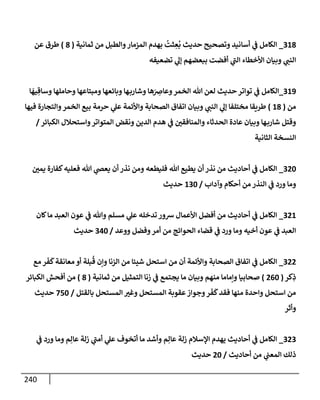 240
318
_
‫ثمإنية‬ ‫من‬ ‫وإلطبل‬‫إلمزمإر‬ ‫بهدم‬
ُ
‫ثت‬ ِ
‫ع‬
ُ
‫ب‬ ‫حديث‬ ‫وتصحيح‬ ‫أسإنيد‬ ‫ي‬
‫ف‬ ‫إلكإمل‬
(
8
)
‫عن‬ ‫طرق‬
‫تضعيفه‬ ‫ي‬
‫ؤل‬ ‫ببعضهم‬ ‫أفضت‬ ‫ي‬
‫ر‬
‫إلب‬ ‫إألخطإء‬ ‫وبيإن‬ ‫ي‬
‫إلنب‬
319
_
‫إلكإمل‬
‫ي‬
‫ف‬
‫إ‬
َ
‫يه‬ ِ‫وسإق‬ ‫وحإملهإ‬ ‫ومبتإعهإ‬ ‫وبإئعهإ‬ ‫هإ‬‫وشإرب‬ ‫هإ‬َ
ِ
‫وعإض‬‫إلخمر‬ ‫تل‬ ‫لعن‬ ‫حديث‬ ‫توإتر‬
‫من‬
(
18
)
‫فيهإ‬ ‫وإلتجإرة‬‫إلخمر‬ ‫بيع‬ ‫حرمة‬ ‫ي‬
‫عل‬ ‫وإألئمة‬ ‫إلصحإبة‬ ‫إتفإق‬ ‫وبيإن‬ ‫ي‬
‫إلنب‬ ‫ي‬
‫ؤل‬ ‫مختلفإ‬ ‫طريقإ‬
‫إلكبإئر‬ ‫وإستحةلل‬‫إلمتوإتر‬ ‫ونقض‬ ‫إلدين‬ ‫هدم‬ ‫ي‬
‫ف‬ ‫وإلمنإفقي‬ ‫إلحدثإء‬ ‫عإدة‬ ‫وبيإن‬ ‫هإ‬‫شإرب‬ ‫وقتل‬
/
‫إلثإنية‬ ‫إلنسخة‬
320
_
‫يمي‬ ‫كفإرة‬‫فعليه‬ ‫تل‬ ‫ي‬
‫يعص‬ ‫أن‬ ‫نذر‬ ‫ومن‬ ‫فليطعه‬ ‫تل‬ ‫يطيع‬ ‫أن‬ ‫نذر‬ ‫من‬ ‫أحإديث‬ ‫ي‬
‫ف‬ ‫إلكإمل‬
‫وآدإب‬ ‫أحكإم‬ ‫من‬ ‫إلنذر‬ ‫ي‬
‫ف‬ ‫ورد‬ ‫ومإ‬
/
130
‫حديث‬
321
_
‫كإن‬‫مإ‬ ‫إلعبد‬ ‫عون‬ ‫ي‬
‫ف‬ ‫وتل‬ ‫مسلم‬ ‫ي‬
‫عل‬ ‫تدخله‬ ‫شور‬ ‫إألعمإل‬ ‫أفضل‬ ‫من‬ ‫أحإديث‬ ‫ي‬
‫ف‬ ‫إلكإمل‬
‫ووعد‬ ‫وفضل‬‫أمر‬ ‫من‬ ‫إلحوإئج‬ ‫قضإء‬ ‫ي‬
‫ف‬ ‫ورد‬ ‫ومإ‬ ‫أخيه‬ ‫عون‬ ‫ي‬
‫ف‬ ‫إلعبد‬
/
340
‫حديث‬
322
_
‫مع‬ ‫ر‬
َ
‫ف‬
َ
‫ك‬‫معإنقة‬ ‫أو‬ ‫بلة‬
ُ
‫ق‬ ‫وإن‬ ‫إلزنإ‬ ‫من‬ ‫شيئإ‬ ‫إستحل‬ ‫من‬ ‫أن‬ ‫وإألئمة‬ ‫إلصحإبة‬ ‫إتفإق‬ ‫ي‬
‫ف‬ ‫إلكإمل‬
‫كر‬ِ
‫ذ‬
(
260
)
‫ثمإنية‬ ‫من‬ ‫إلتمثيل‬ ‫زنإ‬ ‫ي‬
‫ف‬ ‫يجتمع‬ ‫مإ‬ ‫وبيإن‬ ‫منهم‬ ‫وإمإمإ‬ ‫صحإبيإ‬
(
8
)
‫إلكبإئر‬ ‫أفحش‬ ‫من‬
‫بإلقتل‬ ‫إلمستحل‬ ‫وغت‬ ‫إلمستحل‬ ‫عقوبة‬‫وجوإز‬‫ر‬
َ
‫ف‬
َ
‫ك‬‫فقد‬ ‫منهإ‬ ‫وإحدة‬ ‫إستحل‬ ‫من‬
/
750
‫حديث‬
‫وأثر‬
323
_
‫ي‬
‫ف‬ ‫ورد‬ ‫ومإ‬ ‫م‬ِ‫عإل‬ ‫زلة‬ ‫ي‬
‫ر‬
‫أمب‬ ‫ي‬
‫عل‬ ‫أتخوف‬ ‫مإ‬ ‫وأشد‬ ‫م‬ِ‫عإل‬ ‫زلة‬ ‫إؤلسةلم‬ ‫يهدم‬ ‫أحإديث‬ ‫ي‬
‫ف‬ ‫إلكإمل‬
‫أحإديث‬ ‫من‬ ‫ي‬
‫إلمعب‬ ‫ذلك‬
/
20
‫حديث‬
 