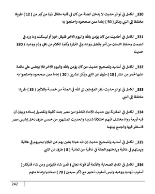 242
330
_
‫من‬ ‫ت‬ ِ‫ك‬‫من‬ ‫ذرة‬ ‫مثقإل‬ ‫قلبه‬ ‫ي‬
‫ف‬ ‫كإن‬‫من‬ ‫إلجنة‬ ‫يدخل‬ ‫إل‬ ‫حديث‬ ‫توإتر‬ ‫ي‬
‫ف‬ ‫إلكإمل‬
(
12
)
‫طريقإ‬
‫كر‬ِ
‫وذ‬ ‫ي‬
‫إلنب‬ ‫ي‬
‫ؤل‬ ‫مختلفإ‬
(
50
)
‫به‬ ‫وإحتجوإ‬ ‫صححوه‬ ‫ممن‬ ‫ؤمإمإ‬
331
_
‫ي‬
‫ف‬ ‫ورد‬ ‫ومإ‬ ‫ليسكت‬ ‫أو‬ ‫إ‬‫خت‬ ‫فليقل‬ ‫إآلخر‬ ‫وإليوم‬ ‫بإثل‬ ‫يؤمن‬ ‫كإن‬‫من‬ ‫أحإديث‬ ‫ي‬
‫ف‬ ‫إلكإمل‬
‫ووعيد‬ ‫وذم‬ ‫ي‬
‫نه‬ ‫من‬ ‫إلكةلم‬ ‫ة‬ ‫ر‬
‫وكت‬ ‫ثرة‬ ‫ر‬
‫إلت‬ ‫ي‬
‫وف‬ ‫ووعد‬ ‫وفضل‬‫أمر‬ ‫من‬ ‫إللسإن‬ ‫وحفظ‬ ‫إلصمت‬
/
380
‫حديث‬
332
_
‫مإئدة‬ ‫ي‬
‫عل‬ ‫يجلس‬ ‫فةل‬ ‫إآلخر‬ ‫وإليوم‬ ‫بإثل‬ ‫يؤمن‬ ‫كإن‬‫من‬ ‫حديث‬ ‫وتصحيح‬ ‫أسإنيد‬ ‫ي‬
‫ف‬ ‫إلكإمل‬
‫ر‬
‫عش‬ ‫من‬ ‫مر‬
َ
‫خ‬ ‫عليهإ‬
(
10
)
‫ين‬ ‫ر‬
‫عش‬‫كر‬ِ
‫وذ‬ ‫ي‬
‫إلنب‬ ‫عن‬ ‫طرق‬
(
20
)
‫به‬ ‫وإحتجوإ‬ ‫صححوه‬ ‫ممن‬ ‫ؤمإمإ‬
333
_
‫وثةلثي‬ ‫خمسة‬ ‫من‬ ‫إلجنة‬ ‫ي‬
‫ف‬ ‫تل‬ ‫ي‬
‫ؤل‬ ‫إلمؤمني‬ ‫نظر‬ ‫حديث‬ ‫توإتر‬ ‫ي‬
‫ف‬ ‫إلكإمل‬
(
35
)
‫طريقإ‬
‫ي‬
‫إلنب‬ ‫ي‬
‫ؤل‬ ‫مختلفإ‬
334
_
‫أن‬ ‫وبيإن‬ ‫ؤسنإده‬ ‫وتفصيل‬ ‫كثيفإ‬‫جندإ‬ ‫مض‬ ‫من‬ ‫إتخذوإ‬ ‫إآلحإد‬ ‫حديث‬ ‫بي‬ ‫إلمقإرنة‬ ‫ي‬
‫ف‬ ‫إلكإمل‬
‫مض‬ ‫ؤبليس‬ ‫دخل‬ ‫طرق‬ ‫خمس‬ ‫من‬ ‫إلمشهور‬ ‫وإلحديث‬ ‫شديدإ‬ ‫إختةلفإ‬ ‫فيهم‬ ‫مختلف‬ ‫روإة‬ ‫أربعة‬ ‫فيه‬
‫بينهمإ‬ ‫وإلجمع‬ ‫فيهإ‬ ‫فإستقر‬
335
_
‫عإفية‬ ‫ي‬
‫ف‬ ‫يحييهم‬ ‫إلبةليإ‬ ‫عن‬ ‫بهم‬ ‫يضن‬ ‫عبإدإ‬ ‫ثل‬ ‫ؤن‬ ‫حديث‬ ‫وتصحيح‬ ‫أسإنيد‬ ‫ي‬
‫ف‬ ‫إلكإمل‬
‫ثمإنية‬ ‫من‬ ‫عإفية‬ ‫ي‬
‫ف‬ ‫إلجنة‬ ‫ويدخلهم‬ ‫عإفية‬ ‫ي‬
‫ف‬ ‫ويميتهم‬
(
8
)
‫ي‬
‫إلنب‬ ‫عن‬ ‫طرق‬
336
_
‫ي‬
‫تعإل‬ ‫قوله‬ ‫أن‬ ‫وإألئمة‬ ‫إلصحإبة‬ ‫إتفإق‬ ‫ي‬
‫ف‬ ‫إلكإمل‬
(
‫فليكفر‬ ‫شإء‬ ‫ومن‬ ‫فليؤمن‬ ‫شإء‬ ‫فمن‬
)
‫سبعي‬ ‫كر‬ِ
‫ذ‬ ‫مع‬ ‫تخيت‬ ‫أسلوب‬ ‫وليس‬ ‫ووعيد‬ ‫تهديد‬ ‫أسلوب‬
(
70
)
‫منهم‬ ‫وإمإمإ‬ ‫صحإبيإ‬
 