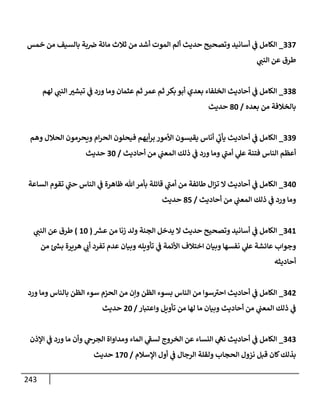 243
337
_
‫خمس‬ ‫من‬ ‫بإلسيف‬ ‫بة‬‫ض‬ ‫مإئة‬ ‫ثةلث‬ ‫من‬ ‫أشد‬ ‫إلموت‬ ‫ألم‬ ‫حديث‬ ‫وتصحيح‬ ‫أسإنيد‬ ‫ي‬
‫ف‬ ‫إلكإمل‬
‫ي‬
‫إلنب‬ ‫عن‬ ‫طرق‬
338
_
‫لهم‬ ‫ي‬
‫إلنب‬ ‫تبشت‬ ‫ي‬
‫ف‬ ‫ورد‬ ‫ومإ‬ ‫عثمإن‬ ‫ثم‬ ‫عمر‬ ‫ثم‬ ‫بكر‬ ‫أبو‬ ‫بعدي‬ ‫إلخلفإء‬ ‫أحإديث‬ ‫ي‬
‫ف‬ ‫إلكإمل‬
‫بعده‬ ‫من‬ ‫بإلخةلفة‬
/
80
‫حديث‬
339
_
‫وهم‬ ‫إلحةلل‬ ‫ويحرمون‬ ‫إم‬‫ر‬‫إلح‬ ‫فيحلون‬ ‫أيهم‬‫ر‬‫ب‬ ‫إألمور‬ ‫يقيسون‬ ‫أنإس‬ ‫ي‬
‫ر‬
‫يأب‬ ‫أحإديث‬ ‫ي‬
‫ف‬ ‫إلكإمل‬
‫أحإديث‬ ‫من‬ ‫ي‬
‫إلمعب‬ ‫ذلك‬ ‫ي‬
‫ف‬ ‫ورد‬ ‫ومإ‬ ‫ي‬
‫ر‬
‫أمب‬ ‫ي‬
‫عل‬ ‫فتنة‬ ‫إلنإس‬ ‫أعظم‬
/
30
‫حديث‬
340
_
‫إلسإعة‬ ‫تقوم‬ ‫ي‬
‫ر‬
‫حب‬ ‫إلنإس‬ ‫ي‬
‫ف‬ ‫ظإهرة‬ ‫تل‬‫بأمر‬ ‫قإئلة‬ ‫ي‬
‫ر‬
‫أمب‬ ‫من‬ ‫طإئفة‬ ‫إل‬‫ز‬‫ت‬ ‫إل‬ ‫أحإديث‬ ‫ي‬
‫ف‬ ‫إلكإمل‬
‫أحإديث‬ ‫من‬ ‫ي‬
‫إلمعب‬ ‫ذلك‬ ‫ي‬
‫ف‬ ‫ورد‬ ‫ومإ‬
/
85
‫حديث‬
341
_
‫ر‬
‫عش‬ ‫من‬ ‫زنإ‬ ‫ولد‬ ‫إلجنة‬ ‫يدخل‬ ‫إل‬ ‫حديث‬ ‫وتصحيح‬ ‫أسإنيد‬ ‫ي‬
‫ف‬ ‫إلكإمل‬
(
10
)
‫ي‬
‫إلنب‬ ‫عن‬ ‫طرق‬
‫من‬ ‫ئ‬ ‫ر‬
‫بس‬ ‫هريرة‬ ‫ي‬
‫أب‬ ‫تفرد‬ ‫عدم‬ ‫وبيإن‬ ‫تأويله‬ ‫ي‬
‫ف‬ ‫إألئمة‬ ‫إختةلف‬ ‫وبيإن‬ ‫نفسهإ‬ ‫ي‬
‫عل‬ ‫عإئشة‬ ‫وجوإب‬
‫أحإديثه‬
342
_
‫ورد‬ ‫ومإ‬ ‫بإلنإس‬ ‫إلظن‬ ‫سوء‬ ‫إلحزم‬ ‫من‬ ‫وإن‬ ‫إلظن‬ ‫بسوء‬ ‫إلنإس‬ ‫من‬ ‫سوإ‬ ‫ر‬
‫إحت‬ ‫أحإديث‬ ‫ي‬
‫ف‬ ‫إلكإمل‬
‫وإعتبإر‬ ‫تأويل‬ ‫من‬ ‫لهإ‬ ‫مإ‬ ‫وبيإن‬ ‫أحإديث‬ ‫من‬ ‫ي‬
‫إلمعب‬ ‫ذلك‬ ‫ي‬
‫ف‬
/
20
‫حديث‬
343
_
‫إؤلذن‬ ‫ي‬
‫ف‬ ‫ورد‬ ‫مإ‬ ‫وأن‬ ‫ي‬
‫إلجرح‬ ‫ومدإوإة‬ ‫إلمإء‬ ‫ي‬
‫ر‬
‫لسف‬ ‫إلخروج‬ ‫عن‬ ‫إلنسإء‬ ‫ي‬
‫نه‬ ‫أحإديث‬ ‫ي‬
‫ف‬ ‫إلكإمل‬
‫إؤلسةلم‬ ‫أول‬ ‫ي‬
‫ف‬ ‫إلرجإل‬ ‫ولقلة‬ ‫إلحجإب‬ ‫نزول‬ ‫قبل‬ ‫كإن‬‫بذلك‬
/
170
‫حديث‬
 