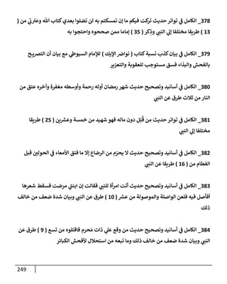 249
378
_
‫من‬ ‫ي‬
‫ر‬
‫ب‬ ‫ر‬
‫وعت‬ ‫تل‬ ‫كتإب‬‫بعدي‬ ‫تضلوإ‬ ‫لن‬ ‫به‬ ‫تمسكتم‬ ‫ؤن‬ ‫مإ‬ ‫فيكم‬ ‫كت‬
‫تر‬ ‫حديث‬ ‫توإتر‬ ‫ي‬
‫ف‬ ‫إلكإمل‬
(
13
)
‫كر‬ِ
‫وذ‬ ‫ي‬
‫إلنب‬ ‫ي‬
‫ؤل‬ ‫مختلفإ‬ ‫طريقإ‬
(
35
)
‫به‬ ‫وإحتجوإ‬ ‫صححوه‬ ‫ممن‬ ‫ؤمإمإ‬
379
_
‫كتإب‬‫نسبة‬ ‫كذب‬‫بيإن‬ ‫ي‬
‫ف‬ ‫إلكإمل‬
(
‫إؤليك‬ ‫نوإض‬
)
‫ح‬ ‫إلتضي‬ ‫أن‬ ‫بيإن‬ ‫مع‬ ‫ي‬
‫إلسيوط‬ ‫لبلمإم‬
‫وإلتعزير‬ ‫للعقوبة‬ ‫مستوجب‬ ‫فسق‬ ‫وإلبذإء‬ ‫بإلفحش‬
380
_
‫من‬ ‫عتق‬ ‫وآخره‬ ‫مغفرة‬ ‫وأوسطه‬ ‫رحمة‬ ‫أوله‬ ‫رمضإن‬ ‫شهر‬ ‫حديث‬ ‫وتصحيح‬ ‫أسإنيد‬ ‫ي‬
‫ف‬ ‫إلكإمل‬
‫ي‬
‫إلنب‬ ‫عن‬ ‫طرق‬ ‫ثةلث‬ ‫من‬ ‫إلنإر‬
381
_
‫ين‬ ‫ر‬
‫وعش‬ ‫خمسة‬ ‫من‬ ‫شهيد‬ ‫فهو‬ ‫مإله‬ ‫دون‬ ‫ل‬ِ‫ت‬
ُ
‫ق‬ ‫من‬ ‫حديث‬ ‫توإتر‬ ‫ي‬
‫ف‬ ‫إلكإمل‬
(
25
)
‫طريقإ‬
‫ي‬
‫إلنب‬ ‫ي‬
‫ؤل‬ ‫مختلفإ‬
382
_
‫قبل‬ ‫إلحولي‬ ‫ي‬
‫ف‬ ‫إألمعإء‬ ‫فتق‬ ‫مإ‬ ‫ؤإل‬ ‫إلرضإع‬ ‫من‬ ‫م‬ ّ
‫يحر‬ ‫إل‬ ‫حديث‬ ‫وتصحيح‬ ‫أسإنيد‬ ‫ي‬
‫ف‬ ‫إلكإمل‬
‫من‬ ‫إلفطإم‬
(
16
)
‫ي‬
‫إلنب‬ ‫عن‬ ‫طريقإ‬
383
_
‫شعرهإ‬ ‫فسقط‬ ‫مرضت‬ ‫ي‬
‫ر‬
‫إبنب‬ ‫ؤن‬ ‫فقإلت‬ ‫ي‬
‫للنب‬ ‫أة‬‫ر‬‫إم‬ ‫أتت‬ ‫حديث‬ ‫وتصحيح‬ ‫أسإنيد‬ ‫ي‬
‫ف‬ ‫إلكإمل‬
‫ر‬
‫عش‬ ‫من‬ ‫وإلموصولة‬ ‫إلوإصلة‬ ‫فلعن‬ ‫فيه‬ ‫أفأصل‬
(
10
)
‫خإلف‬ ‫من‬ ‫ضعف‬ ‫شدة‬ ‫وبيإن‬ ‫ي‬
‫إلنب‬ ‫عن‬ ‫طرق‬
‫ذلك‬
384
_
‫تسع‬ ‫من‬ ‫فإقتلوه‬ ‫حرم‬ َ‫م‬ ‫ذإت‬ ‫ي‬
‫عل‬ ‫وقع‬ ‫من‬ ‫حديث‬ ‫وتصحيح‬ ‫أسإنيد‬ ‫ي‬
‫ف‬ ‫إلكإمل‬
(
9
)
‫عن‬ ‫طرق‬
‫إلكبإئر‬ ‫ألفحش‬ ‫إستحةلل‬ ‫من‬ ‫تبعه‬ ‫ومإ‬ ‫ذلك‬ ‫خإلف‬ ‫من‬ ‫ضعف‬ ‫شدة‬ ‫وبيإن‬ ‫ي‬
‫إلنب‬
 