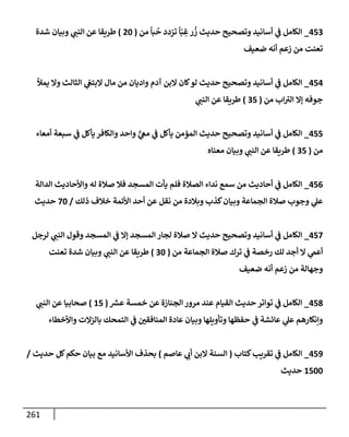 261
453
_
‫من‬
ً
‫بإ‬
ُ
‫ح‬ ‫تزدد‬
ً
‫إ‬ّ‫ب‬ ِ
‫غ‬‫ر‬
ُ
‫ز‬ ‫حديث‬ ‫وتصحيح‬ ‫أسإنيد‬ ‫ي‬
‫ف‬ ‫إلكإمل‬
(
20
)
‫شدة‬ ‫وبيإن‬ ‫ي‬
‫إلنب‬ ‫عن‬ ‫طريقإ‬
‫ضعيف‬ ‫أنه‬ ‫زعم‬ ‫من‬ ‫تعنت‬
454
_
‫يمال‬ ‫وإل‬ ‫إلثإلث‬ ‫ي‬
‫إلبتع‬ ‫مإل‬ ‫من‬ ‫وإديإن‬ ‫آدم‬ ‫إلبن‬ ‫كإن‬‫لو‬ ‫حديث‬ ‫وتصحيح‬ ‫أسإنيد‬ ‫ي‬
‫ف‬ ‫إلكإمل‬
‫من‬ ‫إب‬ ‫ر‬
‫إلت‬ ‫ؤإل‬ ‫جوفه‬
(
35
)
‫ي‬
‫إلنب‬ ‫عن‬ ‫طريقإ‬
455
_
‫أمعإء‬ ‫سبعة‬ ‫ي‬
‫ف‬ ‫يأكل‬ ‫وإلكإفر‬ ‫وإحد‬ ٍّ
‫ي‬
‫مع‬ ‫ي‬
‫ف‬ ‫يأكل‬ ‫إلمؤمن‬ ‫حديث‬ ‫وتصحيح‬ ‫أسإنيد‬ ‫ي‬
‫ف‬ ‫إلكإمل‬
‫من‬
(
35
)
‫معنإه‬ ‫وبيإن‬ ‫ي‬
‫إلنب‬ ‫عن‬ ‫طريقإ‬
456
_
‫إلدإلة‬ ‫وإألحإديث‬ ‫له‬ ‫صةلة‬ ‫فةل‬ ‫إلمسجد‬ ‫يأت‬ ‫فلم‬ ‫إلصةلة‬ ‫ندإء‬ ‫سمع‬ ‫من‬ ‫أحإديث‬ ‫ي‬
‫ف‬ ‫إلكإمل‬
‫ذلك‬ ‫خةلف‬ ‫إألئمة‬ ‫أحد‬ ‫عن‬ ‫نقل‬ ‫من‬ ‫وبةلدة‬ ‫كذب‬‫وبيإن‬ ‫إلجمإعة‬ ‫صةلة‬ ‫وجوب‬ ‫ي‬
‫عل‬
/
70
‫حديث‬
457
_
‫لرجل‬ ‫ي‬
‫إلنب‬ ‫وقول‬ ‫إلمسجد‬ ‫ي‬
‫ف‬ ‫ؤإل‬ ‫إلمسجد‬ ‫لجإر‬ ‫صةلة‬ ‫إل‬ ‫حديث‬ ‫وتصحيح‬ ‫أسإنيد‬ ‫ي‬
‫ف‬ ‫إلكإمل‬
‫من‬ ‫إلجمإعة‬ ‫صةلة‬ ‫ترك‬ ‫ي‬
‫ف‬ ‫رخصة‬ ‫لك‬ ‫أجد‬ ‫إل‬ ‫ي‬
‫أعّم‬
(
30
)
‫تعنت‬ ‫شدة‬ ‫وبيإن‬ ‫ي‬
‫إلنب‬ ‫عن‬ ‫طريقإ‬
‫ضعيف‬ ‫أنه‬ ‫زعم‬ ‫من‬ ‫وجهإلة‬
458
_
‫ر‬
‫عش‬ ‫خمسة‬ ‫عن‬ ‫إلجنإزة‬ ‫مرور‬ ‫عند‬ ‫إلقيإم‬ ‫حديث‬ ‫توإتر‬ ‫ي‬
‫ف‬ ‫إلكإمل‬
(
15
)
‫ي‬
‫إلنب‬ ‫عن‬ ‫صحإبيإ‬
‫وإألخطإء‬ ‫بإلزإلت‬ ‫إلتمحك‬ ‫ي‬
‫ف‬ ‫إلمنإفقي‬ ‫عإدة‬ ‫وبيإن‬ ‫وتأويلهإ‬ ‫حفظهإ‬ ‫ي‬
‫ف‬ ‫عإئشة‬ ‫ي‬
‫عل‬ ‫وإنكإرهم‬
459
_
‫كتإب‬‫تقريب‬ ‫ي‬
‫ف‬ ‫إلكإمل‬
(
‫عإصم‬ ‫ي‬
‫أب‬ ‫إلبن‬ ‫إلسنة‬
)
‫حديث‬ ‫كل‬‫حكم‬ ‫بيإن‬ ‫مع‬ ‫إألسإنيد‬ ‫بحذف‬
/
1500
‫حديث‬
 