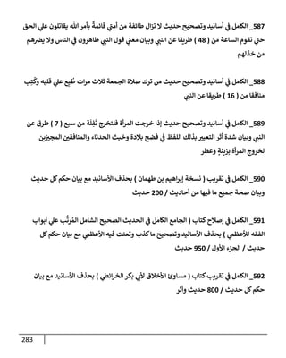 283
587
_
‫إلحق‬ ‫ي‬
‫عل‬ ‫يقإتلون‬ ‫تل‬‫بأمر‬
ٌ
‫قإئمة‬ ‫ي‬
‫ر‬
‫أمب‬ ‫من‬ ‫طإئفة‬ ‫إل‬‫ز‬‫ت‬ ‫إل‬ ‫حديث‬ ‫وتصحيح‬ ‫أسإنيد‬ ‫ي‬
‫ف‬ ‫إلكإمل‬
‫من‬ ‫إلسإعة‬ ‫تقوم‬ ‫ي‬
‫ر‬
‫حب‬
(
48
)
‫هم‬‫يض‬ ‫وإل‬ ‫إلنإس‬ ‫ي‬
‫ف‬ ‫ظإهرون‬ ‫ي‬
‫إلنب‬ ‫قول‬ ‫ي‬
‫معب‬ ‫وبيإن‬ ‫ي‬
‫إلنب‬ ‫عن‬ ‫طريقإ‬
‫خذلهم‬ ‫من‬
588
_
‫ب‬ِ‫ت‬
ُ
‫وك‬ ‫قلبه‬ ‫ي‬
‫عل‬ ‫ع‬ِ‫ب‬
ُ
‫ط‬ ‫إت‬‫ر‬‫م‬ ‫ثةلث‬ ‫إلجمعة‬ ‫صةلة‬ ‫ترك‬ ‫من‬ ‫حديث‬ ‫وتصحيح‬ ‫أسإنيد‬ ‫ي‬
‫ف‬ ‫إلكإمل‬
‫من‬ ‫منإفقإ‬
(
16
)
‫ي‬
‫إلنب‬ ‫عن‬ ‫طريقإ‬
589
_
‫سبع‬ ‫من‬ ‫ة‬
َ
‫ل‬ ِ
‫ف‬
َ
‫ت‬ ‫فلتخرج‬ ‫أة‬‫ر‬‫إلم‬ ‫خرجت‬ ‫ؤذإ‬ ‫حديث‬ ‫وتصحيح‬ ‫أسإنيد‬ ‫ي‬
‫ف‬ ‫إلكإمل‬
(
7
)
‫عن‬ ‫طرق‬
‫ين‬‫إلمجت‬ ‫وإلمنإفقي‬ ‫إلحدثإء‬ ‫وخبث‬ ‫بةلدة‬ ‫فضح‬ ‫ي‬
‫ف‬ ‫إللفظ‬ ‫بذلك‬ ‫إلتعبت‬ ‫أثر‬ ‫شدة‬ ‫وبيإن‬ ‫ي‬
‫إلنب‬
‫وعطر‬ ٍ
‫بزينة‬ ‫أة‬‫ر‬‫إلم‬ ‫لخروج‬
590
_
‫تقريب‬ ‫ي‬
‫ف‬ ‫إلكإمل‬
(
‫طهمإن‬ ‫بن‬ ‫إهيم‬‫ر‬‫ؤب‬ ‫نسخة‬
)
‫حديث‬ ‫كل‬‫حكم‬ ‫بيإن‬ ‫مع‬ ‫إألسإنيد‬ ‫بحذف‬
‫أحإديث‬ ‫من‬ ‫فيهإ‬ ‫مإ‬ ‫جميع‬ ‫صحة‬ ‫وبيإن‬
/
200
‫حديث‬
591
_
‫كتإب‬‫ؤصةلح‬ ‫ي‬
‫ف‬ ‫إلكإمل‬
(
‫أبوإب‬ ‫ي‬
‫عل‬ ‫ب‬
َّ
‫رت‬ ُ‫إلم‬ ‫إلشإمل‬ ‫إلصحيح‬ ‫إلحديث‬ ‫ي‬
‫ف‬ ‫إلكإمل‬ ‫إلجإمع‬
‫ي‬
‫لالعظّم‬ ‫إلفقه‬
)
‫كل‬‫حكم‬ ‫بيإن‬ ‫مع‬ ‫ي‬
‫إألعظّم‬ ‫فيه‬ ‫وتعنت‬ ‫كذب‬‫مإ‬ ‫وتصحيح‬ ‫إألسإنيد‬ ‫بحذف‬
‫حديث‬
/
‫إألول‬ ‫إلجزء‬
/
950
‫حديث‬
592
_
‫كتإب‬‫تقريب‬ ‫ي‬
‫ف‬ ‫إلكإمل‬
(
‫ي‬
‫إئط‬‫ر‬‫إلخ‬ ‫بكر‬ ‫ي‬
‫ألب‬ ‫إألخةلق‬ ‫مسإوئ‬
)
‫بيإن‬ ‫مع‬ ‫إألسإنيد‬ ‫بحذف‬
‫حديث‬ ‫كل‬‫حكم‬
/
800
‫وأثر‬ ‫حديث‬
 