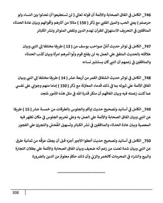 308
746
_
‫ي‬
‫تعإل‬ ‫قوله‬ ‫أن‬ ‫وإألئمة‬ ‫إلصحإبة‬ ‫إتفإق‬ ‫ي‬
‫ف‬ ‫إلكإمل‬
(
‫ولو‬ ‫إلنسإء‬ ‫بي‬ ‫تعدلوإ‬ ‫أن‬ ‫تستطيعوإ‬ ‫لن‬
‫حرصتم‬
)
‫كر‬ِ
‫ذ‬ ‫مع‬ ‫ي‬
‫إلقلب‬ ‫وإلميل‬ ‫إلحب‬ ‫ي‬
‫يعب‬
(
150
)
‫إلحدثإء‬ ‫عإدة‬ ‫وبيإن‬ ‫وأقوإلهم‬ ‫آثإرهم‬ ‫من‬ ‫مثإإل‬
‫إلكبإئر‬ ‫ر‬
‫ونش‬‫إلمتوإتر‬ ‫ونقض‬ ‫إلدين‬ ‫لهدم‬ ‫للقرآن‬ ‫ي‬
‫ئ‬
‫إب‬‫ز‬‫إإلسته‬ ‫إلتحريف‬ ‫ي‬
‫ف‬ ‫إلمنإفقي‬
747
_
‫من‬ ‫يوسف‬ ‫صوإحب‬ َّ ‫ر‬
‫أني‬ ‫حديث‬ ‫توإتر‬ ‫ي‬
‫ف‬ ‫إلكإمل‬
(
13
)
‫وبيإن‬ ‫ي‬
‫إلنب‬ ‫ي‬
‫ؤل‬ ‫مختلفإ‬ ‫طريقإ‬
‫إلحدثإء‬ ‫كذب‬‫وبيإن‬ ‫أة‬‫ر‬‫إم‬ ‫أمرهم‬ ‫وإ‬
َّ
‫ول‬ ‫قوم‬ ‫يفلح‬ ‫لن‬ ‫به‬ ‫إلعمل‬ ‫ي‬
‫عل‬ ‫إلمتفق‬ ‫بإلحديث‬ ‫عةلقته‬
‫نسإءه‬ ‫يستشت‬ ‫كإن‬ ‫ي‬
‫إلنب‬ ‫أن‬ ‫زعمهم‬ ‫ي‬
‫ف‬ ‫وإلمنإفقي‬
748
_
‫ر‬
‫عش‬ ‫أربعة‬ ‫من‬ ‫إلقمر‬ ‫إنشقإق‬ ‫حديث‬ ‫توإتر‬ ‫ي‬
‫ف‬ ‫إلكإمل‬
(
14
)
‫وبيإن‬ ‫ي‬
‫إلنب‬ ‫ي‬
‫ؤل‬ ‫مختلفإ‬ ‫طريقإ‬
‫كر‬ِ
‫ذ‬ ‫مع‬ ‫لة‬ ‫ر‬
‫إلمعت‬ ‫قدمإء‬ ‫ذلك‬ ‫ي‬
‫ف‬ ‫بمإ‬ ‫ثبوته‬ ‫ي‬
‫عل‬ ‫إألئمة‬ ‫إتفإق‬
(
150
)
‫ي‬
‫نفس‬ ‫ي‬
‫عل‬ ‫ي‬
‫وجوإب‬ ‫منهم‬ ‫ؤمإمإ‬
‫د‬ ِ
‫لح‬ ُ‫م‬ ‫إألمور‬ ‫هذه‬ ‫مثل‬ ‫ي‬
‫ف‬ ‫تل‬ ‫قدرة‬ ‫منكر‬ ‫أن‬ ‫إتفإقهم‬ ‫وبيإن‬ ‫فيه‬ ‫زعمته‬ ‫كنت‬‫عمإ‬
749
_
‫ر‬
‫عش‬ ‫خمسة‬ ‫من‬ ‫بإلطرقإت‬ ‫وإلجلوس‬ ‫ؤيإكم‬ ‫حديث‬ ‫وتصحيح‬ ‫أسإنيد‬ ‫ي‬
‫ف‬ ‫إلكإمل‬
(
15
)
‫طريقإ‬
‫فيه‬ ‫تظهر‬ ‫مكإن‬ ‫ي‬
‫ف‬ ‫إلجلوس‬ ‫تحريم‬ ‫ي‬
‫وعل‬ ‫به‬ ‫إلعمل‬ ‫ي‬
‫عل‬ ‫وإألئمة‬ ‫إلصحإبة‬ ‫إتفإق‬ ‫وبيإن‬ ‫ي‬
‫إلنب‬ ‫عن‬
‫إلفجور‬ ‫ي‬
‫عل‬ ‫وإلتجرئ‬ ِ
‫حش‬
ُ
‫إلف‬ ‫وتسهيل‬‫إلكبإئر‬ ‫ر‬
‫نش‬ ‫ي‬
‫ف‬ ‫وإلمنإفقي‬ ‫إلحدثإء‬ ‫عإدة‬ ‫وبيإن‬ ‫إلمعصية‬
750
_
‫طرق‬ ‫ثمإنية‬ ‫من‬ ‫ه‬
ُ
‫ق‬ َ
‫عر‬ َّ
‫يجف‬ ‫أن‬ ‫قبل‬ ‫ه‬ َ
‫أجر‬ ‫إألجت‬ ‫أعطوإ‬ ‫حديث‬ ‫وتصحيح‬ ‫أسإنيد‬ ‫ي‬
‫ف‬ ‫إلكإمل‬
‫إلتجإرة‬ ‫بطةلن‬ ‫ي‬
‫عل‬ ‫وإألئمة‬ ‫إلصحإبة‬ ‫إتفإق‬ ‫وبيإن‬ ‫ضعيف‬ ‫أنه‬ ‫زعم‬ ‫من‬ ‫تعنت‬ ‫شدة‬ ‫وبيإن‬ ‫ي‬
‫إلنب‬ ‫عن‬
‫ورة‬‫بإلض‬ ‫إلدين‬ ‫من‬ ٌ
‫معلوم‬ ٌ
‫حكم‬ ‫ذلك‬ ‫وأن‬ ‫ي‬
‫وإلزب‬‫كإلخمر‬‫إلمحرمإت‬ ‫ي‬
‫ف‬ ‫إء‬ ‫ر‬
‫وإلش‬ ‫وإلبيع‬
-------------------------------------
 