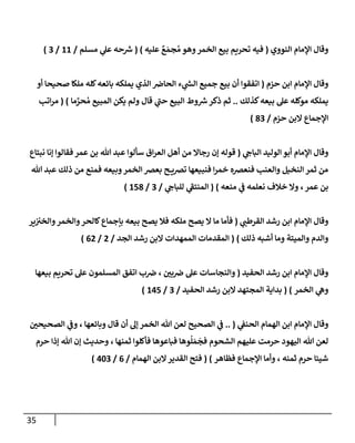 35
‫إلنووي‬ ‫إؤلمإم‬ ‫وقإل‬
(
‫عليه‬ ٌ
‫ع‬ َ‫جم‬ ُ‫م‬ ‫وهو‬‫إلخمر‬ ‫بيع‬ ‫تحريم‬ ‫فيه‬
)
(
‫مسلم‬ ‫ي‬
‫عل‬ ‫حه‬ ‫ر‬
‫ش‬
/
11
/
3
)
‫حزم‬ ‫إبن‬ ‫إؤلمإم‬ ‫وقإل‬
(
‫أو‬ ‫صحيحإ‬ ‫ملكإ‬ ‫كله‬‫بإئعه‬ ‫يملكه‬ ‫إلذي‬ ‫إلحإض‬ ‫ء‬ ‫ي‬
‫ر‬
‫إلس‬ ‫جميع‬ ‫بيع‬ ‫أن‬ ‫إتفقوإ‬
‫كذلك‬‫بيعه‬ ‫عل‬ ‫موكله‬ ‫يملكه‬
..
‫قإل‬ ‫ي‬
‫ر‬
‫حب‬ ‫إلبيع‬ ‫وط‬ ‫ر‬
‫ش‬‫ذكر‬ ‫ثم‬
‫إلمبيع‬ ‫يكن‬ ‫ولم‬
‫مإ‬ َّ
‫حر‬ ُ‫م‬
)
(
‫إتب‬‫ر‬‫م‬
‫حزم‬ ‫إلبن‬ ‫إؤلجمإع‬
/
83
)
‫ي‬
‫إلبإح‬ ‫إلوليد‬ ‫أبو‬ ‫إؤلمإم‬ ‫وقإل‬
(
‫نبتإع‬ ‫ؤنإ‬ ‫فقإلوإ‬ ‫عمر‬ ‫بن‬ ‫تل‬ ‫عبد‬ ‫سألوإ‬ ‫إق‬‫ر‬‫إلع‬ ‫أهل‬ ‫من‬ ‫رجإإل‬ ‫ؤن‬ ‫قوله‬
‫تل‬ ‫عبد‬ ‫ذلك‬ ‫من‬ ‫فمنع‬ ‫وبيعه‬‫إلخمر‬ ‫بعض‬ ‫ح‬ ‫تضي‬ ‫فنبيعهإ‬ ‫إ‬‫ر‬‫خم‬ ‫فنعضه‬ ‫وإلعنب‬ ‫إلنخيل‬ ‫ثمر‬ ‫من‬
‫عمر‬ ‫بن‬
،
‫منعه‬ ‫ي‬
‫ف‬ ‫نعلمه‬ ‫خةلف‬ ‫وإل‬
)
(
‫ي‬
‫للبإح‬ ‫ي‬
‫ر‬
‫إلمنتف‬
/
3
/
158
)
‫ي‬
‫إلقرطب‬ ‫رشد‬ ‫إبن‬ ‫إؤلمإم‬ ‫وقإل‬
(
‫ملكه‬ ‫يصح‬ ‫إل‬ ‫مإ‬ ‫فأمإ‬
‫ير‬‫وإلخت‬‫وإلخمر‬‫كإلحر‬‫بإجمإع‬ ‫بيعه‬ ‫يصح‬ ‫فةل‬
‫ذلك‬ ‫أشبه‬ ‫ومإ‬ ‫وإلميتة‬ ‫وإلدم‬
)
(
‫إلجد‬ ‫رشد‬ ‫إلبن‬ ‫إلممهدإت‬ ‫إلمقدمإت‬
/
2
/
62
)
‫إلحفيد‬ ‫رشد‬ ‫إبن‬ ‫إؤلمإم‬ ‫وقإل‬
(
‫بي‬‫ض‬ ‫عل‬ ‫وإلنجإسإت‬
،
‫بيعهإ‬ ‫تحريم‬ ‫عل‬ ‫إلمسلمون‬ ‫إتفق‬ ‫ب‬‫ض‬
‫إلخمر‬ ‫ي‬
‫وه‬
)
(
‫إلحفيد‬ ‫رشد‬ ‫إلبن‬ ‫إلمجتهد‬ ‫بدإية‬
/
3
/
145
)
‫ي‬
‫إلحنف‬ ‫إلهمإم‬ ‫إبن‬ ‫إؤلمإم‬ ‫وقإل‬
(
..
‫وبإئعهإ‬ ‫قإل‬ ‫أن‬ ‫ؤل‬ ‫إلخمر‬ ‫تل‬ ‫لعن‬ ‫إلصحيح‬ ‫ي‬
‫ف‬
،
‫إلصحيحي‬ ‫ي‬
‫وف‬
‫ثمنهإ‬ ‫فأكلوإ‬ ‫فبإعوهإ‬ ‫وهإ‬
ُ
‫ل‬ َ‫م‬
َ
‫فج‬ ‫إلشحوم‬ ‫عليهم‬ ‫حرمت‬ ‫إليهود‬ ‫تل‬ ‫لعن‬
،
‫حرم‬ ‫ؤذإ‬ ‫تل‬ ‫ؤن‬ ‫وحديث‬
‫ثمنه‬ ‫حرم‬ ‫شيئإ‬
،
‫فظإهر‬ ‫إؤلجمإع‬ ‫وأمإ‬
)
(
‫إلهمإم‬ ‫إلبن‬‫إلقدير‬ ‫فتح‬
/
6
/
403
)
 