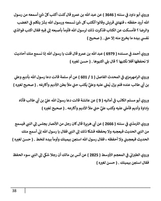 38
‫سننه‬ ‫ي‬
‫ف‬ ‫دإود‬ ‫أبو‬ ‫وروي‬
(
3646
)
‫رسول‬ ‫من‬ ‫أسمعه‬ ٍ
‫ئ‬ ‫ر‬
‫ش‬ َّ‫كل‬‫أكتب‬ ‫كنت‬‫قإل‬ ‫عمرو‬ ‫بن‬ ‫تل‬ ‫عبد‬ ‫عن‬
‫إلغضب‬ ‫ي‬
‫ف‬ ‫يتكلم‬ ٌ َ‫ر‬
‫بش‬ ‫تل‬ ‫ورسول‬ ‫تسمعه‬ ‫ئ‬ ‫ر‬
‫ش‬ ‫كل‬‫أتكتب‬ ‫وقإلوإ‬ ‫قريش‬ ‫ي‬
‫فنهتب‬ ، ‫ه‬
َ
‫حفظ‬ ‫أريد‬ ‫تل‬
‫فوإلذي‬ ‫إكتب‬ ‫فقإل‬ ِ
‫يه‬ ِ‫ف‬ ‫ي‬
‫ؤل‬ ‫بأصبعه‬ ‫فأومأ‬ ‫تل‬ ‫لرسول‬ ‫ذلك‬ ‫فذكرت‬ ‫إلكتإب‬ ‫عن‬ ‫فأمسكت‬ ‫؟‬ ‫وإلرضإ‬
‫حق‬ ‫ؤإل‬ ‫منه‬ ‫يخرج‬ ‫مإ‬ ‫بيده‬ ‫ي‬
‫نفس‬
.
(
‫صحيح‬
)
‫مسنده‬ ‫ي‬
‫ف‬ ‫أحمد‬ ‫وروي‬
(
6979
)
‫أحإديث‬ ‫منك‬ ‫نسمع‬ ‫ؤنإ‬ ‫تل‬ ‫رسول‬ ‫يإ‬ ‫قلت‬ ‫قإل‬ ‫عمرو‬ ‫بن‬ ‫تل‬ ‫عبد‬
‫إكتبوهإ‬ ‫ي‬
‫بل‬ ‫قإل‬ ‫؟‬ ‫نكتبهإ‬ ‫أفةل‬ ‫نحفظهإ‬ ‫إل‬
.
(
‫ه‬‫لغت‬ ‫حسن‬
)
‫إلفإصل‬ ‫إلمحدث‬ ‫ي‬
‫ف‬ ‫إمهرمزي‬‫ر‬‫إل‬ ‫وروي‬
(
1
/
601
)
‫ي‬
‫وعل‬ ٍ
‫بأديم‬ ‫تل‬ ‫رسول‬ ‫دعإ‬ ‫قإلت‬ ‫سلمة‬ ‫أم‬ ‫عن‬
‫ه‬
َ
‫ع‬ِ
‫وأكإر‬ ‫إألديم‬ ‫بطن‬ ‫مال‬ ‫ي‬
‫ر‬
‫حب‬ ‫يكتب‬ ٌّ
‫ي‬
‫وعل‬ ‫عليه‬ ‫ي‬ ِ
‫مل‬
ُ
‫ي‬ ‫يزل‬ ‫فلم‬ ‫عنده‬ ‫طإلب‬ ‫ي‬
‫أب‬ ‫بن‬
.
(
‫ه‬‫لغت‬ ‫صحيح‬
)
‫أمإليه‬ ‫ي‬
‫ف‬ ‫إلكإتب‬ ‫مسلم‬ ‫أبو‬ ‫وروي‬
(
9
)
‫فأتإه‬ ‫طإلب‬ ‫ي‬
‫أب‬ ‫بن‬ َّ
‫ي‬
‫عل‬ ‫تل‬ ُ‫رسول‬ ‫دعإ‬ ‫قإلت‬ ‫عإئشة‬ ‫عن‬
‫وأكإرعه‬ ‫إألديم‬ ‫مال‬ ‫ي‬
‫ر‬
‫حب‬ ٌّ
‫ي‬
‫عل‬ ‫وكتب‬ ‫عليه‬ ‫ي‬
‫فأمل‬ ‫وأديم‬ ‫بإدإوة‬
.
(
‫ه‬‫لغت‬ ‫صحيح‬
)
‫سننه‬ ‫ي‬
‫ف‬ ‫مذي‬ ‫ر‬
‫إلت‬ ‫وروي‬
(
2666
)
‫فيسمع‬ ‫ي‬
‫إلنب‬ ‫ي‬
‫ؤل‬ ‫يجلس‬ ‫إألنصإر‬ ‫من‬ ‫رجل‬ ‫كإن‬‫قإل‬ ‫هريرة‬ ‫ي‬
‫أب‬ ‫عن‬
‫منك‬ ‫أسمع‬ ‫ي‬
‫ؤب‬ ‫تل‬ ‫رسول‬ ‫يإ‬ ‫فقإل‬ ‫ي‬
‫إلنب‬ ‫ي‬
‫ؤل‬ ‫ذلك‬ ‫فشكإ‬ ‫يحفظه‬ ‫وإل‬ ‫فيعجبه‬ ‫إلحديث‬ ‫ي‬
‫إلنب‬ ‫من‬
‫للخط‬ ‫بيده‬ ‫وأومأ‬ ‫بيمينك‬ ‫ن‬ ِ
‫إستع‬ ‫تل‬ ‫رسول‬ ‫فقإل‬ ، ‫أحفظه‬ ‫وإل‬ ‫ي‬
‫فيعجبب‬ ‫إلحديث‬
.
(
‫ه‬‫لغت‬ ‫حسن‬
)
‫إألوسط‬ ‫إلمعجم‬ ‫ي‬
‫ف‬ ‫ي‬
‫إب‬‫إلطت‬ ‫وروي‬
(
2825
)
‫إلحفظ‬ ‫سوء‬ ‫ي‬
‫إلنب‬ ‫ي‬
‫ؤل‬ ‫ي‬
‫شك‬ ‫رجةل‬ ‫أن‬ ‫مإلك‬ ‫بن‬ ‫أنس‬ ‫عن‬
‫بيمينك‬ ‫ن‬ ِ
‫إستع‬ ‫فقإل‬
.
(
‫ه‬‫لغت‬ ‫حسن‬
)
 
