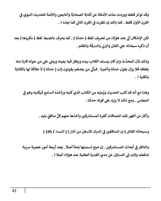 42
‫ي‬
‫ف‬ ‫إلنبوي‬ ‫للحديث‬ ‫وإألئمة‬ ‫وإلتإبعي‬ ‫إلصحإبة‬ ‫كتإبة‬‫عن‬ ‫إألمثلة‬ ‫مئإت‬ ‫ووردت‬ ‫قطعإ‬ ‫توإتر‬ ‫وقد‬
‫فقط‬ ‫إألول‬ ‫إلقرن‬
.
‫ه‬
َ
‫عد‬
َ
‫ب‬ ‫فمإ‬ ‫ي‬
‫إلثإب‬ ‫إلقرن‬ ‫ي‬
‫ف‬ ‫نظرت‬ ‫ؤن‬ ‫بإلك‬ ‫فمإ‬
. !
‫لفظ‬ ‫تحريف‬ ‫من‬ ‫هؤإلء‬ ‫عند‬ ‫ي‬
‫ر‬
‫أب‬ ‫إؤلشكإل‬ ‫لكن‬
(
‫حدثنإ‬
)
.
‫لفظ‬ ‫بإلضبط‬ ‫يحرف‬ ‫كمإ‬
(
‫مكروهإ‬
)
‫بعد‬
‫وإلظلم‬ ‫وإلشقة‬ ‫ي‬
‫وإلزب‬ ‫إلقتل‬ ‫ي‬
‫عل‬ ‫سبحإنه‬ ‫ذكره‬ ‫أن‬
.
‫منه‬ ‫قإرئإ‬ ‫حوله‬ ‫من‬ ‫ي‬
‫عل‬ ‫ي‬
‫ويمل‬ ‫بعينه‬ ‫فيه‬ ‫وينظر‬ ‫بيده‬ ‫إلكتإب‬ ‫يمسك‬ ‫كإن‬‫وإن‬ ‫ث‬
ِّ
‫إلمحد‬ ‫ألن‬ ‫وذلك‬
‫نإ‬‫وأخت‬ ‫حدثنإ‬ ‫يقول‬ ‫إل‬‫ز‬‫ي‬ ‫فةل‬ ‫بلفظه‬
.
‫ؤذن‬ ‫يقولون‬ ‫بعدهم‬ ‫من‬ ‫ي‬
‫ر‬
‫فيأب‬
(
‫حدثنإ‬
)
‫بإلكتإبة‬ ‫لهإ‬ ‫عةلقة‬ ‫إل‬
‫بإلكلية‬
. !
‫ي‬
‫ف‬ ‫وهو‬ ‫فيكتبه‬ ‫إلسإمع‬ ‫ويأخذه‬ ‫كتبه‬‫إلذي‬ ‫إلكتإب‬ ‫من‬ ‫يه‬ِ‫مل‬
ُ
‫وي‬ ‫إلحديث‬ ‫كتب‬‫قد‬ ‫أنه‬ ‫مع‬ ‫وهذإ‬
‫إلمجلس‬
.
‫حدثنإ‬ ‫قوله‬ ‫ي‬
‫عل‬ ‫يزيد‬ ‫إل‬ ‫ذلك‬ ‫ومع‬
.
‫بليد‬ ٍ
‫ق‬ ِ‫منإف‬ ُّ‫كل‬‫عنهم‬ ‫وأخذهإ‬ ‫قي‬ ‫ر‬
‫إلمستش‬ ‫كفرة‬‫إلحمإقإت‬ ‫تلك‬ ‫أظهر‬ ‫من‬ ‫ر‬
‫وأكت‬
.
‫إلقإئل‬ ‫وسبحإنه‬
(
‫إلنإر‬ ‫من‬ ‫إألسفل‬ ‫إلدرك‬ ‫ي‬
‫ف‬ ‫إلمنإفقي‬ ‫ؤن‬
)
(
‫إلنسإء‬
/
145
)
‫قي‬ ‫ر‬
‫إلمستش‬ ‫أبحإث‬ ‫ي‬
‫ف‬ ‫وإلنإظر‬
.
ً
‫أصال‬
ً
‫حثإ‬
َ
‫ب‬ ‫تسميتهإ‬ ‫صح‬ ‫ؤن‬
.
‫مريبة‬ ‫عجيبة‬‫أمور‬ ‫أربعة‬ ‫يجد‬
‫أصةل‬ ‫هؤإلء‬ ‫عند‬ ‫إلعقلية‬ ‫إلقدرة‬ ‫مدي‬ ‫عن‬ ‫إلتسإؤل‬ ‫ي‬
‫ؤل‬ ‫وإلبد‬ ‫تدفعك‬
. !
 