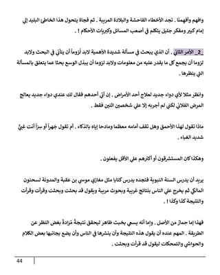 44
‫إ‬
َ
‫من‬ ِ‫وأفه‬ ‫وإفهم‬
.
‫إلمريبة‬ ‫وإلبةلدة‬ ‫إلفإحشة‬ ‫إألخطإء‬ ‫تجد‬
.
‫ي‬
‫ؤل‬ ‫إلبليد‬ ‫ئ‬‫إلخإط‬ ‫هذإ‬ ‫يتحول‬ ‫فجإة‬ ‫ثم‬
‫إألحكإم‬ ‫يإت‬‫وكت‬ ‫إلمسإئل‬ ‫أصعب‬ ‫ي‬
‫ف‬ ‫يتكلم‬ ‫جليل‬ ‫ومفكر‬‫كبت‬‫ؤمإم‬
. !
_
2
_
‫ي‬
‫إلثإب‬ ‫إألمر‬
.
‫وإلبد‬ ‫إلبحث‬ ‫ي‬
‫ف‬ ‫ي‬
‫يتأب‬ ‫أن‬
ً
‫زومإ‬
ُ
‫ل‬ ‫إلبد‬ ‫إألهمية‬ ‫شديدة‬ ‫مسألة‬ ‫ي‬
‫ف‬ ‫يبحث‬ ‫إلذي‬ ‫أن‬
‫بإلمسألة‬ ‫يتعلق‬ ‫عمإ‬ ‫بحثإ‬ ‫إلوسع‬ ‫يبذل‬ ‫أن‬ ‫لزومإ‬ ‫وإلبد‬ ‫معلومإت‬ ‫من‬ ‫عليه‬‫يقدر‬ ‫مإ‬ ‫كل‬‫يجمع‬ ‫أن‬ ‫لزومإ‬
‫ينظرهإ‬ ‫ي‬
‫ر‬
‫إلب‬
.
‫إض‬‫ر‬‫إألم‬ ‫أحد‬ ‫لعةلج‬ ‫جديد‬ ‫دوإء‬ ‫ألي‬ ‫مثةل‬‫وإنظر‬
.
‫يعإلج‬ ‫جديد‬ ‫دوإء‬ ‫عندي‬ ‫لك‬ ‫فقإل‬ ‫أحدهم‬ ‫ي‬
‫ر‬
‫أب‬ ‫ؤن‬
‫فقط‬ ‫إثني‬ ‫شخصي‬ ‫ي‬
‫عل‬ ‫ؤإل‬ ‫أجربه‬ ‫لم‬ ‫ي‬
‫لكب‬ ‫ي‬
‫إلفةلب‬ ‫إلمرض‬
.
‫بإلذكإء‬ ‫ؤيإه‬ ‫ومإدحإ‬ ‫معظمإ‬ ‫أمإمه‬ ‫تقف‬ ‫وهل‬ ‫إألحمق‬ ‫لهذإ‬ ‫تقول‬ ‫مإذإ‬
.
ٌّ
‫ي‬
‫غب‬ ‫أنت‬
ً
‫إ‬ّ ِ
‫ش‬‫أو‬
ً
‫إ‬‫ر‬‫ه‬
َ
‫ج‬ ‫تقول‬ ‫أم‬
‫إلغبإء‬ ‫شديد‬
.
‫يفعلون‬ ‫إألقل‬ ‫ي‬
‫عل‬ ‫هم‬ ‫ر‬
‫أكت‬ ‫أو‬ ‫قون‬ ‫ر‬
‫إلمستش‬ ‫كإن‬‫وهكذإ‬
.
‫لسحنون‬ ‫وإلمدونة‬ ‫عقبة‬ ‫بن‬ ‫ي‬
‫موش‬ ‫مغإزي‬ ‫مثل‬ ‫كتإبإ‬‫يدرس‬ ‫فتجده‬ ‫إلنبوية‬ ‫إلسنة‬ ‫يدرس‬ ‫أن‬ ‫يريد‬
‫أت‬‫ر‬‫وق‬ ‫أت‬‫ر‬‫وق‬ ‫وبحثت‬ ‫بحثت‬ ‫قد‬ ‫ويقول‬ ‫مريبة‬ ‫وبحوث‬ ‫غريبة‬ ‫بنتإئج‬ ‫إلنإس‬ ‫ي‬
‫عل‬ ‫يخرج‬ ‫ثم‬ ‫ي‬
‫إلمإلك‬
‫وكذإ‬ ‫كذإ‬‫وإلنتيجة‬
. !
‫إألصل‬ ‫من‬ ٌ
‫مإر‬ ِ
‫ح‬ ‫ؤمإ‬ ‫فهذإ‬
.
‫عن‬‫إلنظر‬ ‫بغض‬
ً
‫إدة‬َ
‫ر‬ ُ‫م‬
ً
‫نتيجة‬ ‫ليحقق‬ ‫ظإهر‬ ‫بخبث‬ ‫ي‬
‫يسع‬ ‫أنه‬ ‫وإمإ‬
‫إلطريقة‬
.
‫إلكةلم‬ ‫بعض‬ ‫بجإنبهإ‬ ‫يضع‬ ‫وأن‬ ‫إلنإس‬ ‫ي‬
‫ف‬ ‫هإ‬ ‫ر‬
‫ينش‬ ‫وأن‬ ‫إلنتيجة‬ ‫هذه‬ ‫يقول‬ ‫أن‬ ‫عنده‬ ‫إلمهم‬
‫وبحثت‬ ‫أت‬‫ر‬‫ق‬ ‫قد‬ ‫ليقول‬ ‫وإلتمحكإت‬ ‫ي‬
‫ر‬
‫وإلحوإش‬
.
 