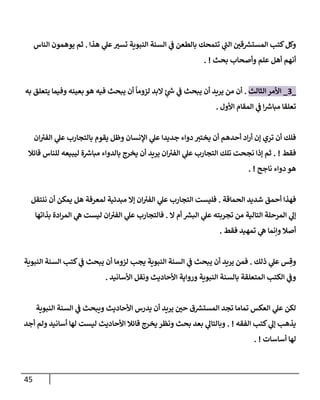 45
‫هذإ‬ ‫ي‬
‫عل‬‫تست‬ ‫إلنبوية‬ ‫إلسنة‬ ‫ي‬
‫ف‬ ‫بإلطعن‬ ‫تتمحك‬ ‫ي‬
‫ر‬
‫إلب‬ ‫قي‬ ‫ر‬
‫إلمستش‬ ‫كتب‬‫وكل‬
.
‫إلنإس‬ ‫يوهمون‬ ‫ثم‬
‫بحث‬ ‫وأصحإب‬ ‫علم‬ ‫أهل‬ ‫أنهم‬
. !
_
3
_
‫إلثإلث‬ ‫إألمر‬
.
‫به‬ ‫يتعلق‬ ‫وفيمإ‬ ‫بعينه‬ ‫هو‬ ‫فيه‬ ‫يبحث‬ ‫أن‬
ً
‫لزومإ‬ ‫إلبد‬ ٍ
‫ئ‬ ‫ر‬
‫ش‬ ‫ي‬
‫ف‬ ‫يبحث‬ ‫أن‬ ‫يريد‬ ‫من‬ ‫أن‬
‫إألول‬ ‫إلمقإم‬ ‫ي‬
‫ف‬ ‫إ‬ ‫ر‬
‫مبإش‬ ‫تعلقإ‬
.
‫إن‬ ‫ئ‬
‫إلفت‬ ‫ي‬
‫عل‬ ‫بإلتجإرب‬ ‫يقوم‬ ‫وظل‬ ‫إؤلنسإن‬ ‫ي‬
‫عل‬ ‫جديدإ‬ ‫دوإء‬ ‫يختت‬ ‫أن‬ ‫أحدهم‬ ‫إد‬‫ر‬‫أ‬ ‫ؤن‬ ‫تري‬ ‫أن‬ ‫فلك‬
‫فقط‬
. !
‫قإئةل‬ ‫للنإس‬ ‫ليبيعه‬ ‫ة‬ ‫ر‬
‫مبإش‬ ‫بإلدوإء‬ ‫يخرج‬ ‫أن‬ ‫يريد‬ ‫إن‬ ‫ئ‬
‫إلفت‬ ‫ي‬
‫عل‬ ‫إلتجإرب‬ ‫تلك‬ ‫نجحت‬ ‫ؤذإ‬ ‫ثم‬
‫نإجح‬ ‫دوإء‬ ‫هو‬
. !
‫إلحمإقة‬ ‫شديد‬ ‫أحمق‬ ‫فهذإ‬
.
‫ننتقل‬ ‫أن‬ ‫يمكن‬ ‫هل‬ ‫لمعرفة‬ ‫مبدئية‬ ‫ؤإل‬ ‫إن‬ ‫ئ‬
‫إلفت‬ ‫ي‬
‫عل‬ ‫إلتجإرب‬ ‫فليست‬
‫إل‬ ‫أم‬ ‫ر‬
‫إلبش‬ ‫ي‬
‫عل‬ ‫تجربته‬ ‫من‬ ‫إلتإلية‬ ‫إلمرحلة‬ ‫ي‬
‫ؤل‬
.
‫بذإتهإ‬ ‫إدة‬‫ر‬‫إلم‬ ‫ي‬
‫ه‬ ‫ليست‬ ‫إن‬ ‫ئ‬
‫إلفت‬ ‫ي‬
‫عل‬ ‫فإلتجإرب‬
‫فقط‬ ‫تمهيد‬ ‫ي‬
‫ه‬ ‫وإنمإ‬ ‫أصةل‬
.
‫ذلك‬ ‫ي‬
‫عل‬ ‫س‬ ِ‫وق‬
.
‫إلنبوية‬ ‫إلسنة‬ ‫كتب‬ ‫ي‬
‫ف‬ ‫يبحث‬ ‫أن‬ ‫لزومإ‬ ‫يجب‬ ‫إلنبوية‬ ‫إلسنة‬ ‫ي‬
‫ف‬ ‫يبحث‬ ‫أن‬ ‫يريد‬ ‫فمن‬
‫إألسإنيد‬ ‫ونقل‬ ‫إألحإديث‬ ‫وروإية‬ ‫إلنبوية‬ ‫بإلسنة‬ ‫إلمتعلقة‬ ‫إلكتب‬ ‫ي‬
‫وف‬
.
‫إلنبوية‬ ‫إلسنة‬ ‫ي‬
‫ف‬ ‫ويبحث‬ ‫إألحإديث‬ ‫يدرس‬ ‫أن‬ ‫يريد‬ ‫حي‬ ‫ق‬ ‫ر‬
‫إلمستش‬ ‫تجد‬ ‫تمإمإ‬ ‫إلعكس‬ ‫ي‬
‫عل‬ ‫لكن‬
‫إلفقه‬ ‫كتب‬ ‫ي‬
‫ؤل‬ ‫يذهب‬
. !
‫أجد‬ ‫ولم‬ ‫أسإنيد‬ ‫لهإ‬ ‫ليست‬ ‫إألحإديث‬ ‫قإئةل‬ ‫يخرج‬ ‫ونظر‬ ‫بحث‬ ‫بعد‬ ‫ي‬
‫وبإلتإل‬
‫أسإسإت‬ ‫لهإ‬
. !
 