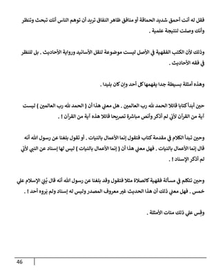 46
‫وتنظر‬ ‫تبحث‬ ‫أنك‬ ‫إلنإس‬ ‫توهم‬ ‫أن‬ ‫تريد‬ ‫إلنفإق‬ ‫ظإهر‬ ‫منإفق‬ ‫أو‬ ‫إلحمإقة‬ ‫شديد‬ ‫أحمق‬ ‫أنت‬ ‫له‬ ‫فقل‬
‫علمية‬ ‫لنتيجة‬ ‫وصلت‬ ‫وأنك‬
.
‫إألحإديث‬ ‫وروإية‬ ‫إألسإنيد‬ ‫لنقل‬ ‫موضوعة‬ ‫ليست‬ ‫إألصل‬ ‫ي‬
‫ف‬ ‫إلفقهية‬ ‫إلكتب‬ ‫ألن‬ ‫وذلك‬
.
‫للنظر‬ ‫بل‬
‫إألحإديث‬ ‫فقه‬ ‫ي‬
‫ف‬
.
‫بليدإ‬ ‫كإن‬‫وإن‬ ‫أحد‬ ‫كل‬‫يفهمهإ‬ ‫جدإ‬ ‫بسيطة‬ ‫أمثلة‬ ‫وهذه‬
.
‫إلعإلمي‬ ‫رب‬ ‫ثل‬ ‫إلحمد‬ ‫قإئةل‬ ‫كتإبإ‬‫أبدأ‬ ‫حي‬
.
‫أن‬ ‫هذإ‬ ‫ي‬
‫معب‬ ‫هل‬
(
‫إلعإلمي‬ ‫رب‬ ‫ثل‬ ‫إلحمد‬
)
‫ليست‬
‫إلقرآن‬ ‫من‬ ‫آية‬ ‫هذه‬ ‫قإئةل‬ ‫تضيحإ‬ ‫ة‬ ‫ر‬
‫مبإش‬ ‫وأنص‬‫أذكر‬ ‫لم‬ ‫ي‬
‫ألب‬ ‫إلقرآن‬ ‫من‬ ‫آية‬
. !
‫بإلنيإت‬ ‫إألعمإل‬ ‫ؤنمإ‬ ‫فتقول‬ ‫كتإب‬‫مقدمة‬ ‫ي‬
‫ف‬ ‫إلكةلم‬ ‫تبدأ‬ ‫وحي‬
.
‫أنه‬ ‫تل‬ ‫رسول‬ ‫عن‬ ‫بلغنإ‬ ‫تقول‬ ‫أو‬
‫بإلنيإت‬ ‫إألعمإل‬ ‫ؤنمإ‬ ‫قإل‬
.
‫أن‬ ‫هذإ‬ ‫ي‬
‫معب‬ ‫فهل‬
(
‫بإلنيإت‬ ‫إألعمإل‬ ‫ؤنمإ‬
)
‫ي‬
‫ألب‬ ‫ي‬
‫إلنب‬ ‫عن‬ ‫ؤسنإد‬ ‫لهإ‬ ‫ليس‬
‫إؤلسنإد‬ ‫أذكر‬ ‫لم‬
. !
‫ي‬
‫عل‬ ‫إؤلسةلم‬ َ
‫ي‬ ِ
‫ب‬
ُ
‫ب‬ ‫قإل‬ ‫أنه‬ ‫تل‬ ‫رسول‬ ‫عن‬ ‫بلغنإ‬ ‫وقد‬ ‫فتقول‬ ‫مثةل‬ ‫كإلصةلة‬‫فقهية‬ ‫مسألة‬ ‫ي‬
‫ف‬ ‫تتكلم‬ ‫وحي‬
‫خمس‬
.
‫أحد‬ ‫ه‬ ِ
‫رو‬
َ
‫ي‬ ‫ولم‬ ‫ؤسنإد‬ ‫له‬ ‫وليس‬‫إلمصدر‬ ‫معروف‬ ‫غت‬ ‫إلحديث‬ ‫هذإ‬ ‫أن‬ ‫ذلك‬ ‫ي‬
‫معب‬ ‫فهل‬
. !
‫إألمثلة‬ ‫مئإت‬ ‫ذلك‬ ‫ي‬
‫عل‬ ‫س‬ ِ‫وق‬
.
 