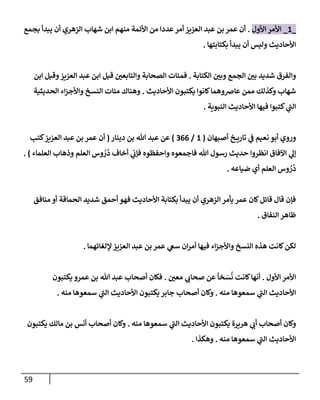 59
_
1
_
‫إألول‬ ‫إألمر‬
.
‫بجمع‬ ‫يبدأ‬ ‫أن‬ ‫إلزهري‬ ‫شهإب‬ ‫إبن‬ ‫منهم‬ ‫إألئمة‬ ‫من‬ ‫عددإ‬‫أمر‬ ‫إلعزيز‬ ‫عبد‬ ‫بن‬ ‫عمر‬ ‫أن‬
‫بكتإبتهإ‬ ‫يبدأ‬ ‫أن‬ ‫وليس‬ ‫إألحإديث‬
.
‫إلكتإبة‬ ‫وبي‬ ‫إلجمع‬ ‫بي‬ ‫شديد‬ ‫وإلفرق‬
.
‫إبن‬ ‫وقبل‬‫إلعزيز‬ ‫عبد‬ ‫إبن‬ ‫قبل‬ ‫وإلتإبعي‬ ‫إلصحإبة‬ ‫فمئإت‬
‫إألحإديث‬ ‫يكتبون‬ ‫كإنوإ‬‫عإضوهمإ‬ ‫ممن‬ ‫وكذلك‬ ‫شهإب‬
.
‫إلحديثية‬ ‫إء‬‫ز‬‫وإألج‬ ‫إلنسخ‬ ‫مئإت‬ ‫وهنإك‬
‫إلنبوية‬ ‫إألحإديث‬ ‫فيهإ‬ ‫كتبوإ‬ ‫ي‬
‫ر‬
‫إلب‬
.
‫أصبهإن‬ ‫خ‬ ‫تإري‬ ‫ي‬
‫ف‬ ‫نعيم‬ ‫أبو‬ ‫وروي‬
(
1
/
366
)
‫دينإر‬ ‫بن‬ ‫تل‬ ‫عبد‬ ‫عن‬
(
‫كتب‬‫إلعزيز‬ ‫عبد‬ ‫بن‬ ‫عمر‬ ‫أن‬
‫إلعلمإء‬ ‫وذهإب‬ ‫إلعلم‬ ‫وس‬ ُ
‫ر‬
ُ
‫د‬ ‫أخإف‬ ‫ي‬
‫فؤب‬ ‫وإحفظوه‬ ‫فإجمعوه‬ ‫تل‬ ‫رسول‬ ‫حديث‬ ‫إنظروإ‬ ‫إآلفإق‬ ‫ي‬
‫ؤل‬
)
.
‫ضيإعه‬ ‫أي‬ ‫إلعلم‬ ‫وس‬ ُ
‫ر‬
ُ
‫د‬
.
‫منإفق‬ ‫أو‬ ‫إلحمإقة‬ ‫شديد‬ ‫أحمق‬ ‫فهو‬ ‫إألحإديث‬ ‫بكتإبة‬ ‫يبدأ‬ ‫أن‬ ‫إلزهري‬ ‫يأمر‬ ‫عمر‬ ‫كإن‬‫قإئل‬ ‫قإل‬ ‫فؤن‬
‫إلنفإق‬ ‫ظإهر‬
.
‫ؤللغإئهمإ‬‫إلعزيز‬ ‫عبد‬ ‫بن‬ ‫عمر‬ ‫ي‬
‫سع‬ ‫إن‬‫ر‬‫أم‬ ‫فيهإ‬ ‫إء‬‫ز‬‫وإألج‬ ‫إلنسخ‬ ‫هذه‬ ‫كإنت‬‫لكن‬
.
‫إألول‬ ‫إألمر‬
.
‫معي‬ ‫ي‬
‫صحإب‬ ‫عن‬
ً
‫خإ‬ َ
‫س‬
ُ
‫ن‬ ‫كإنت‬‫أنهإ‬
.
‫يكتبون‬ ‫عمرو‬ ‫بن‬ ‫تل‬ ‫عبد‬ ‫أصحإب‬ ‫فكإن‬
‫منه‬ ‫سمعوهإ‬ ‫ي‬
‫ر‬
‫إلب‬ ‫إألحإديث‬
.
‫منه‬ ‫سمعوهإ‬ ‫ي‬
‫ر‬
‫إلب‬ ‫إألحإديث‬ ‫يكتبون‬ ‫جإبر‬ ‫أصحإب‬ ‫وكإن‬
.
‫منه‬ ‫سمعوهإ‬ ‫ي‬
‫ر‬
‫إلب‬ ‫إألحإديث‬ ‫يكتبون‬ ‫هريرة‬ ‫ي‬
‫أب‬ ‫أصحإب‬ ‫وكإن‬
.
‫يكتبون‬ ‫مإلك‬ ‫بن‬ ‫أنس‬ ‫أصحإب‬ ‫وكإن‬
‫منه‬ ‫سمعوهإ‬ ‫ي‬
‫ر‬
‫إلب‬ ‫إألحإديث‬
.
‫وهكذإ‬
.
 