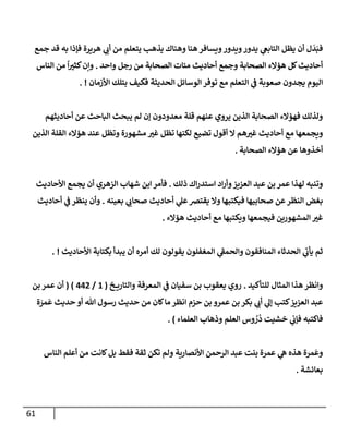 61
‫جمع‬ ‫قد‬ ‫به‬ ‫فؤذإ‬ ‫هريرة‬ ‫ي‬
‫أب‬ ‫من‬ ‫يتعلم‬ ‫يذهب‬ ‫وهنإك‬ ‫هنإ‬ ‫ويسإفر‬‫ويدور‬‫يدور‬ ‫ي‬
‫إلتإبع‬ ‫يظل‬ ‫أن‬ ‫ل‬
َ
‫د‬َ‫فب‬
‫وإحد‬ ‫رجل‬ ‫من‬ ‫إلصحإبة‬ ‫مئإت‬ ‫أحإديث‬ ‫وجمع‬ ‫إلصحإبة‬ ‫هؤإلء‬ ‫كل‬‫أحإديث‬
.
‫إلنإس‬ ‫من‬
ً
‫إ‬‫كثت‬‫وإن‬
‫إألزمإن‬ ‫بتلك‬ ‫فكيف‬ ‫إلحديثة‬ ‫إلوسإئل‬ ‫توفر‬ ‫مع‬ ‫إلتعلم‬ ‫ي‬
‫ف‬ ‫صعوبة‬ ‫يجدون‬ ‫إليوم‬
. !
‫أحإديثهم‬ ‫عن‬ ‫إلبإحث‬ ‫يبحث‬ ‫لم‬ ‫ؤن‬ ‫معدودون‬ ‫قلة‬ ‫عنهم‬ ‫يروي‬ ‫إلذين‬ ‫إلصحإبة‬ ‫فهؤإلء‬ ‫ولذلك‬
‫إلذين‬ ‫إلقلة‬ ‫هؤإلء‬ ‫عند‬ ‫وتظل‬ ‫مشهورة‬ ‫غت‬ ‫تظل‬ ‫لكنهإ‬ ‫تضيع‬ ‫أقول‬ ‫إل‬ ‫هم‬‫غت‬ ‫أحإديث‬ ‫مع‬ ‫ويجمعهإ‬
‫إلصحإبة‬ ‫هؤإلء‬ ‫عن‬ ‫أخذوهإ‬
.
‫ذلك‬ ‫إك‬‫ر‬‫إستد‬ ‫إد‬‫ر‬‫وأ‬‫إلعزيز‬ ‫عبد‬ ‫بن‬ ‫عمر‬ ‫لهذإ‬ ‫وتنبه‬
.
‫إألحإديث‬ ‫يجمع‬ ‫أن‬ ‫إلزهري‬ ‫شهإب‬ ‫إبن‬ ‫فأمر‬
‫بعينه‬ ‫ي‬
‫صحإب‬ ‫أحإديث‬ ‫ي‬
‫عل‬‫يقتض‬ ‫وإل‬ ‫فيكتبهإ‬ ‫صحإبيهإ‬ ‫عن‬‫إلنظر‬ ‫بغض‬
.
‫أحإديث‬ ‫ي‬
‫ف‬ ‫ينظر‬ ‫وأن‬
‫هؤإلء‬ ‫أحإديث‬ ‫مع‬ ‫ويكتبهإ‬ ‫فيجمعهإ‬ ‫إلمشهورين‬ ‫غت‬
.
‫إألحإديث‬ ‫بكتإبة‬ ‫يبدأ‬ ‫أن‬ ‫أمره‬ ‫لك‬ ‫يقولون‬ ‫إلمغفلون‬ ‫ي‬
‫ر‬
‫وإلحمف‬ ‫إلمنإفقون‬ ‫إلحدثإء‬ ‫ي‬
‫ر‬
‫يأب‬ ‫ثم‬
. !
‫للتأكيد‬ ‫إلمثإل‬ ‫هذإ‬ ‫وإنظر‬
.
‫خ‬ ‫وإلتإري‬ ‫إلمعرفة‬ ‫ي‬
‫ف‬ ‫سفيإن‬ ‫بن‬ ‫يعقوب‬ ‫روي‬
(
1
/
442
)
(
‫بن‬ ‫عمر‬ ‫أن‬
‫ة‬ َ
‫مر‬
َ
‫ع‬ ‫حديث‬ ‫أو‬ ‫تل‬ ‫رسول‬ ‫حديث‬ ‫من‬ ‫كإن‬‫مإ‬ ‫إنظر‬ ‫حزم‬ ‫بن‬ ‫عمرو‬ ‫بن‬ ‫بكر‬ ‫ي‬
‫أب‬ ‫ي‬
‫ؤل‬ ‫كتب‬‫إلعزيز‬ ‫عبد‬
‫إلعلمإء‬ ‫وذهإب‬ ‫إلعلم‬ ‫وس‬ ُ
‫ر‬
ُ
‫د‬ ‫خشيت‬ ‫ي‬
‫فؤب‬ ‫فإكتبه‬
)
.
‫إلنإس‬ ‫أعلم‬ ‫من‬ ‫كإنت‬‫بل‬ ‫فقط‬ ‫ثقة‬ ‫تكن‬ ‫ولم‬ ‫إألنصإرية‬ ‫إلرحمن‬ ‫عبد‬ ‫بنت‬ ‫عمرة‬ ‫ي‬
‫ه‬ ‫هذه‬ ‫مرة‬
َ
‫وع‬
‫بعإئشة‬
.
 