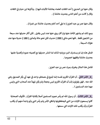 62
‫ي‬
‫إلمديب‬ ‫إبن‬ ‫عنهإ‬ ‫وقإل‬
(
‫فيهإ‬ ‫إألثبإت‬ ‫بعإئشة‬ ‫إلعلمإء‬ ‫إلثقإت‬ ‫أحد‬
)
.
‫إلثقإت‬ ‫ي‬
‫ف‬ ‫حبإن‬ ‫إبن‬ ‫وذكرهإ‬
‫وقإل‬
(
‫عإئشة‬ ‫بحديث‬ ‫إلنإس‬ ‫أعلم‬ ‫من‬ ‫كإنت‬
)
.
‫إلعزيز‬ ‫عبد‬ ‫بن‬ ‫عمر‬ ‫عنهإ‬ ‫وقإل‬
(
‫مرة‬
َ
‫ع‬ ‫من‬ ‫عإئشة‬ ‫بحديث‬ ‫أعلم‬ ‫أحد‬ ‫ي‬
‫ر‬
‫بف‬ ‫مإ‬
)
.
‫بقليل‬ ‫ليس‬ ‫عدد‬ ‫عنهإ‬ ‫روي‬ ‫كإن‬‫وإن‬ ‫عنهإ‬ ‫إألخذ‬ ‫يشتهر‬ ‫لم‬ ‫ذلك‬ ‫ومع‬
.
‫سبعة‬ ‫عند‬ ‫حديثهإ‬ ‫ر‬
‫أكت‬ ‫لكن‬
‫فقط‬ ‫إلتإبعي‬ ‫من‬
.
‫ي‬
‫ر‬
‫مإئب‬ ‫نحو‬ ‫فلهإ‬
(
200
)
‫وثمإني‬ ‫مإئة‬ ‫نحو‬ ‫لكن‬ ‫حديث‬
(
180
)
‫عند‬ ‫منهإ‬ ‫حديثإ‬
‫إلسبعة‬ ‫هؤإلء‬
.
‫علمهإ‬ ‫وأهمية‬ ‫عمومإ‬ ‫أهميته‬ ‫مع‬ ‫حديثهإ‬ ‫ر‬
‫إنتش‬ ‫لمإ‬ ‫لذلك‬ ‫وينتبه‬ ‫إلمرء‬ ‫يستدرك‬ ‫لم‬ ‫ؤن‬ ‫هذه‬ ‫فمثل‬
‫خصوصإ‬ ‫وفقههإ‬ ‫عإئشة‬ ‫بحديث‬
.
‫إلعزيز‬ ‫عبد‬ ‫بن‬ ‫عمر‬ ‫إد‬‫ر‬‫بم‬ ‫ك‬‫يخت‬ ‫إلمثإل‬ ‫هذإ‬ ‫فتإمل‬
.
_
2
_
‫ي‬
‫إلثإب‬ ‫إألمر‬
.
‫ي‬
‫رص‬ ‫إلصديق‬ ‫بكر‬ ‫ي‬
‫أب‬ ‫عهد‬ ‫ي‬
‫ف‬ ‫وإحد‬ ٍ
‫ف‬
َ
‫مصح‬ ‫ي‬
‫ف‬ َ
‫ع‬ ِ
‫م‬
ُ
‫ج‬ ‫ؤنمإ‬ ‫نفسه‬ ‫إلكريم‬ ‫إلقرآن‬ ‫أن‬
‫عنه‬ ‫تل‬
.
‫وليس‬ ‫ي‬
‫إلنب‬ ‫أصحإب‬ ‫عند‬
ً
‫إ‬ ّ‫م‬ ِ‫ه‬ ُ‫م‬ ‫يكن‬ ‫ولم‬ ‫بحجة‬ ‫ليس‬ ‫إلكريم‬ ‫إلقرآن‬ ‫أن‬ ‫ؤذن‬ ‫يقولون‬ ‫فهل‬
‫إلمسلمي‬ ‫عند‬ ‫مهمإ‬
. !
_
3
_
‫إلثإلث‬ ‫إألمر‬
.
‫إلقرآن‬ ‫بكتإبة‬ ‫أصةل‬ ‫إلمسلمي‬ ‫عموم‬‫يأمر‬ ‫لم‬ ‫تل‬ ‫رسول‬ ‫أن‬
.
‫إلصحإبة‬ ‫فألوف‬
‫يكتب‬ ‫أن‬ ‫منهم‬
ً
‫دإ‬ ِ
‫وإح‬‫و‬
َ
‫ول‬ ‫ي‬
‫إلنب‬ ‫يأمر‬ ‫ولم‬‫إألمر‬ ‫ي‬
‫وإنته‬ ‫فيحفظونهإ‬ ‫ي‬
‫إلنب‬ ‫من‬ ‫إآليإت‬ ‫يسمعون‬ ‫كإنوإ‬
‫سمعهإ‬ ‫ي‬
‫ر‬
‫إلب‬ ‫إآليإت‬ ‫تلك‬ ‫يكتب‬ ‫وأن‬ ‫إلقرآن‬
.
 