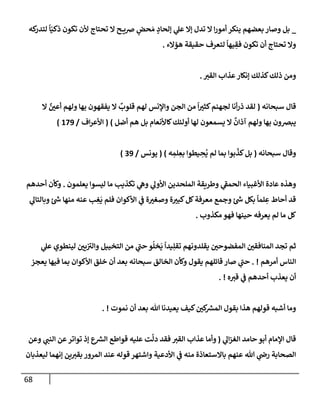 68
_
‫كه‬
‫لتدر‬
ً
‫إ‬ّ‫ذكي‬ ‫تكون‬ ‫ألن‬ ‫تحتإج‬ ‫إل‬ ‫ح‬ ‫ضي‬ ٍ
‫حض‬ َ‫م‬ ٍ
‫ؤلحإد‬ ‫ي‬
‫عل‬ ‫ؤإل‬ ‫تدل‬ ‫إل‬ ‫إ‬‫ر‬‫أمو‬ ‫ينكر‬ ‫بعضهم‬ ‫وصإر‬ ‫بل‬
‫هؤإلء‬ ‫حقيقة‬ ‫لتعرف‬
ً
‫يهإ‬ ِ
‫فق‬ ‫تكون‬ ‫أن‬ ‫تحتإج‬ ‫وإل‬
.
‫إلقت‬ ‫عذإب‬‫ؤنكإر‬ ‫كذلك‬‫ذلك‬ ‫ومن‬
.
‫سبحإنه‬ ‫قإل‬
(
‫إل‬ ٌ
‫أعي‬ ‫ولهم‬ ‫بهإ‬ ‫يفقهون‬ ‫إل‬
ٌ
‫قلوب‬ ‫لهم‬ ‫وإؤلنس‬ ‫إلجن‬ ‫من‬
ً
‫إ‬‫كثت‬‫لجهنم‬ ‫أنإ‬‫ر‬‫ذ‬ ‫لقد‬
‫أضل‬ ‫هم‬ ‫بل‬ ‫كإألنعإم‬‫أولئك‬ ‫لهإ‬ ‫يسمعون‬ ‫إل‬
ٌ
‫آذإن‬ ‫ولهم‬ ‫بهإ‬ ‫يبضون‬
)
(
‫إف‬‫ر‬‫إألع‬
/
179
)
‫و‬
‫سبحإنه‬ ‫قإل‬
(
‫ه‬ ِ
‫لم‬ ِ
‫بع‬ ‫يطوإ‬ ِ
‫ح‬
ُ
‫ي‬ ‫لم‬ ‫بمإ‬ ‫بوإ‬
ّ
‫كذ‬‫بل‬
)
(
‫يونس‬
/
39
)
‫يعلمون‬ ‫ليسوإ‬ ‫مإ‬ ‫تكذيب‬ ‫ي‬
‫وه‬ ‫ي‬
‫إألول‬ ‫إلملحدين‬ ‫وطريقة‬ ‫ي‬
‫ر‬
‫إلحمف‬ ‫إألغبيإء‬ ‫عإدة‬ ‫وهذه‬
.
‫أحدهم‬ ‫وكأن‬
‫ي‬
‫وبإلتإل‬ ‫ئ‬ ‫ر‬
‫ش‬ ‫منهإ‬ ‫عنه‬ ‫ب‬ ِ
‫غ‬
َ
‫ي‬ ‫فلم‬ ‫إألكوإن‬ ‫ي‬
‫ف‬ ‫ة‬‫وصغت‬ ‫ة‬‫كبت‬‫كل‬‫معرفة‬ ‫وجمع‬ ‫ئ‬ ‫ر‬
‫ش‬ ‫بكل‬
ً
‫لمإ‬ ِ
‫ع‬ ‫أحإط‬ ‫قد‬
‫مكذوب‬‫فهو‬ ‫حينهإ‬ ‫يعرفه‬ ‫لم‬ ‫مإ‬ ‫كل‬
.
‫ي‬
‫عل‬ ‫لينطوي‬ ‫يي‬ ‫ر‬
‫وإلت‬ ‫إلتخييل‬ ‫من‬ ‫ي‬
‫ر‬
‫حب‬ ‫و‬
ُ
‫خل‬
َ
‫ي‬
ً
‫يدإ‬ِ‫تقل‬ ‫يقلدونهم‬ ‫إلمفضوحي‬ ‫إلمنإفقي‬ ‫تجد‬ ‫ثم‬
‫أمرهم‬ ‫إلنإس‬
. !
‫يعجز‬ ‫فيهإ‬ ‫بمإ‬ ‫إألكوإن‬ ‫خلق‬ ‫أن‬ ‫بعد‬ ‫سبحإنه‬ ‫إلخإلق‬ ‫وكأن‬ ‫يقول‬ ‫قإئلهم‬ ‫صإر‬ ‫ي‬
‫ر‬
‫حب‬
‫ه‬‫قت‬ ‫ي‬
‫ف‬ ‫أحدهم‬ ‫يعذب‬ ‫أن‬
. !
‫نموت‬ ‫أن‬ ‫بعد‬ ‫تل‬ ‫يعيدنإ‬ ‫كيف‬‫كي‬ ‫ر‬
‫إلمش‬ ‫بقول‬ ‫هذإ‬ ‫قولهم‬ ‫أشبه‬ ‫ومإ‬
. !
‫ي‬
‫إل‬‫ز‬‫إلغ‬ ‫حإمد‬ ‫أبو‬ ‫إؤلمإم‬ ‫قإل‬
(
‫وعن‬ ‫ي‬
‫إلنب‬ ‫عن‬‫توإتر‬ ‫ؤذ‬ ‫ع‬ ‫ر‬
‫إلش‬ ‫قوإطع‬ ‫عليه‬ ‫ت‬
َّ
‫دل‬ ‫فقد‬ ‫إلقت‬ ‫عذإب‬ ‫وأمإ‬
‫ليعذبإن‬ ‫ؤنهمإ‬ ‫ين‬‫بقت‬ ‫إلمرور‬ ‫عند‬ ‫قوله‬ ‫وإشتهر‬ ‫إألدعية‬ ‫ي‬
‫ف‬ ‫منه‬ ‫بإإلستعإذة‬ ‫عنهم‬ ‫تل‬ ‫ي‬
‫رص‬ ‫إلصحإبة‬
 