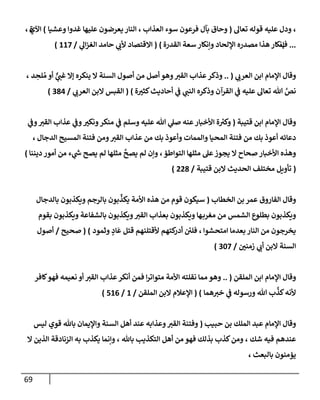 69
،
‫تعإل‬ ‫قوله‬ ‫عليه‬ ‫ودل‬
(
‫إلعذإب‬ ‫سوء‬ ‫فرعون‬ ‫بآل‬ ‫وحإق‬
،
‫وعشيإ‬ ‫غدوإ‬ ‫عليهإ‬ ‫يعرضون‬ ‫إلنإر‬
)
‫إآلي‬
، ‫ة‬
...
‫ف‬
‫ؤ‬
‫إلقدرة‬ ‫سعة‬ ‫وإنكإر‬ ‫إؤللحإد‬ ‫مصدره‬ ‫هذإ‬ ‫نكإر‬
)
(
‫ي‬
‫إل‬‫ز‬‫إلغ‬ ‫حإمد‬ ‫ي‬
‫ألب‬ ‫إإلقتصإد‬
/
117
)
‫ي‬
‫إلعرب‬ ‫إبن‬ ‫إؤلمإم‬ ‫وقإل‬
(
..
‫د‬ ِ
‫لح‬ ُ‫م‬ ‫أو‬ ٌّ
‫ي‬
‫غب‬ ‫ؤإل‬ ‫ينكره‬ ‫إل‬ ‫إلسنة‬ ‫أصول‬ ‫من‬ ‫أصل‬ ‫وهو‬‫إلقت‬ ‫عذإب‬‫وذكر‬
،
‫ي‬
‫إلنب‬ ‫وذكره‬ ‫إلقرآن‬ ‫ي‬
‫ف‬ ‫عليه‬ ‫تعإل‬ ‫تل‬ َّ
‫نص‬
‫أحإديث‬ ‫ي‬
‫ف‬
‫ة‬‫كثت‬
)
(
‫ي‬
‫إلعرب‬ ‫إلبن‬ ‫إلقبس‬
/
384
)
‫قتيبة‬ ‫إبن‬ ‫إؤلمإم‬ ‫وقإل‬
(
‫عنه‬‫إألخبإر‬ ‫ة‬ ‫ر‬
‫وكت‬
‫وسلم‬ ‫عليه‬ ‫تل‬ ‫ي‬
‫صل‬
‫ي‬
‫وف‬‫إلقت‬ ‫عذإب‬ ‫ي‬
‫وف‬‫ونكت‬‫منكر‬ ‫ي‬
‫ف‬
‫إلدجإل‬ ‫إلمسيح‬ ‫فتنة‬ ‫ومن‬‫إلقت‬ ‫عذإب‬ ‫من‬ ‫بك‬ ‫وأعوذ‬ ‫وإلممإت‬ ‫إلمحيإ‬ ‫فتنة‬ ‫من‬ ‫بك‬ ‫أعوذ‬ ‫دعإئه‬
،
‫إلتوإطؤ‬ ‫مثلهإ‬ ‫عل‬‫يجوز‬ ‫إل‬ ‫صحإح‬ ‫إألخبإر‬ ‫وهذه‬
،
‫ديننإ‬ ‫أمور‬ ‫من‬ ‫ء‬ ‫ي‬
‫ر‬
‫ش‬ ‫يصح‬ ‫لم‬ ‫مثلهإ‬
َّ
‫يصح‬ ‫لم‬ ‫وإن‬
)
(
‫قتيبة‬ ‫إلبن‬ ‫إلحديث‬ ‫مختلف‬ ‫تأويل‬
/
228
)
‫إلفإروق‬ ‫وقإل‬
‫إلخطإب‬ ‫بن‬ ‫عمر‬
(
‫بإلدجإل‬ ‫ويكذبون‬ ‫بإلرجم‬ ‫بون‬
ِّ
‫يكذ‬ ‫إألمة‬ ‫هذه‬ ‫من‬ ‫قوم‬ ‫سيكون‬
‫بقوم‬ ‫ويكذبون‬ ‫بإلشفإعة‬ ‫ويكذبون‬‫إلقت‬ ‫بعذإب‬ ‫ويكذبون‬ ‫هإ‬‫مغرب‬ ‫من‬ ‫إلشمس‬ ‫بطلوع‬ ‫ويكذبون‬
‫إمتحشوإ‬ ‫بعدمإ‬ ‫إلنإر‬ ‫من‬ ‫يخرجون‬
،
‫وثمود‬ ٍ
‫إد‬
َ
‫ع‬ ‫قتل‬ ‫ألقتلنهم‬ ‫كتهم‬
‫أدر‬ ‫ئ‬
‫فلي‬
)
(
‫صحيح‬
/
‫أصول‬
‫زمني‬ ‫ي‬
‫أب‬ ‫إلبن‬ ‫إلسنة‬
/
307
)
‫إلملقن‬ ‫إبن‬ ‫إؤلمإم‬ ‫وقإل‬
(
..
‫متوإتر‬ ‫إألمة‬ ‫نقلته‬ ‫ممإ‬ ‫وهو‬
‫إ‬
‫كإفر‬‫فهو‬ ‫نعيمه‬ ‫أو‬ ‫إلقت‬ ‫عذإب‬‫أنكر‬ ‫فمن‬
‫همإ‬‫خت‬ ‫ي‬
‫ف‬ ‫ورسوله‬ ‫تل‬ ‫ب‬
َّ
‫كذ‬‫ألنه‬
)
(
‫إلملقن‬ ‫إلبن‬ ‫إؤلعةلم‬
/
1
/
516
)
‫حبيب‬ ‫بن‬ ‫إلملك‬ ‫عبد‬ ‫إؤلمإم‬ ‫وقإل‬
(
‫ليس‬ ‫قوي‬ ‫بإثل‬ ‫وإؤليمإن‬ ‫إلسنة‬ ‫أهل‬ ‫عند‬ ‫وعذإبه‬‫إلقت‬ ‫وفتنة‬
‫شك‬ ‫فيه‬ ‫عندهم‬
،
‫بإثل‬ ‫إلتكذيب‬ ‫أهل‬ ‫من‬ ‫فهو‬ ‫بذلك‬ ‫كذب‬‫ومن‬
،
‫إل‬ ‫إلذين‬ ‫إلزنإدقة‬ ‫به‬ ‫يكذب‬ ‫وإنمإ‬
‫بإلبعث‬ ‫يؤمنون‬
،
 