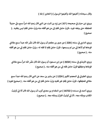 7
‫سبحإنه‬ ‫وقإل‬
(
‫إلرسول‬ ‫وأطيعوإ‬ ‫تل‬ ‫أطيعوإ‬
)
(
‫إلتغإبن‬
/
12
)
‫ي‬
‫ف‬ ‫حبإن‬ ‫إبن‬ ‫وروي‬
‫صحيحه‬
(
67
)
‫قإل‬ ‫ي‬
‫إلنب‬ ‫عن‬ ‫ثإبت‬ ‫بن‬ ‫زيد‬ ‫عن‬
ً
‫يثإ‬ ِ
‫حد‬ ‫ي‬
ِّ
‫ب‬ ِ
‫م‬ ‫سمع‬
ً
‫أ‬‫ر‬‫إم‬ ‫تل‬ َ
‫م‬ ِ
‫ح‬ َ
‫ر‬
‫ه‬‫غت‬ ‫يبلغه‬ ‫ر‬
‫حب‬ ‫فحفظه‬
،
‫بفقيه‬ ‫ليس‬ ٍ
‫فقه‬ ‫حإمل‬
َّ
‫ب‬ ُ
‫ور‬ ‫منه‬ ‫أفقه‬ ‫هو‬ ‫من‬ ‫ؤل‬ ٍ
‫فقه‬ ِ
‫ل‬ ِ
‫حإم‬
َّ
‫ب‬ ُ
‫فر‬
( .
‫صحيح‬
)
‫سننه‬ ‫ي‬
‫ف‬ ‫ي‬
‫إلدإرم‬ ‫وروي‬
(
228
)
‫ي‬
‫ر‬
‫مقإلب‬ ‫سمع‬
ً
‫عبدإ‬ ‫تل‬
َّ
‫نض‬ ‫قإل‬ ‫تل‬ ‫رسول‬ ‫أن‬ ‫مطعم‬ ‫بن‬ ‫جبت‬ ‫عن‬
‫أفقه‬ ‫هو‬ ‫من‬ ‫ي‬
‫ؤل‬ ٍ
‫فقه‬ ‫حإمل‬
َّ
‫ب‬ ُ
‫ور‬ ، ‫له‬ ‫فقه‬ ‫إل‬ ٍ
‫قه‬ ِ‫ف‬ ِ
‫ل‬ ِ
‫حإم‬
َّ
‫ب‬ ُ
‫فر‬ ، ‫يسمعهإ‬ ‫لم‬ ‫من‬ ‫ي‬
‫ؤل‬ ‫إهإ‬
َّ
‫أد‬ ‫ثم‬ ‫فوعإهإ‬
‫منه‬
.
(
‫صحيح‬
)
‫سننه‬ ‫ي‬
‫ف‬ ‫مذي‬ ‫ر‬
‫إلت‬ ‫وروي‬
(
2658
)
‫ي‬
‫ر‬
‫مقإلب‬ ‫سمع‬
ً
‫أ‬‫ر‬‫إم‬ ‫تل‬
َّ
‫نض‬ ‫قإل‬ ‫تل‬ ‫رسول‬ ‫أن‬ ‫مسعود‬ ‫إبن‬ ‫عن‬
‫منه‬ ‫أفقه‬ ‫هو‬ ‫من‬ ‫ي‬
‫ؤل‬ ‫فقه‬ ‫حإمل‬
َّ
‫ب‬ ُ
‫فر‬ ‫هإ‬
َ
‫ظ‬ ِ
‫وحف‬ ‫إهإ‬
َ
‫ع‬ َ
‫فو‬
.
(
‫صحيح‬
)
‫إلكبت‬ ‫إلمعجم‬ ‫ي‬
‫ف‬ ‫ي‬
‫إب‬‫إلطت‬ ‫وروي‬
(
1224
)
‫سمع‬
ً
‫عبدإ‬ ‫تل‬ َ
‫م‬ ِ
‫رح‬ ‫قإل‬ ‫ي‬
‫إلنب‬ ‫عن‬ ‫سعد‬ ‫بن‬ ‫بشت‬ ‫عن‬
‫منه‬ ‫أفقه‬ ‫هو‬ ‫من‬ ‫ي‬
‫ؤل‬ ٍ
‫فقه‬ ‫حإمل‬
َّ
‫ب‬ ُ
‫ور‬ ‫فقيه‬ ‫غت‬ ٍ
‫قه‬ ِ‫ف‬ ِ
‫ل‬ ِ
‫حإم‬
َّ
‫ب‬ ُ
‫فر‬ ، ‫هإ‬
َ
‫ظ‬ ِ
‫فحف‬ ‫ي‬
‫ر‬
‫مقإلب‬
.
(
‫ه‬‫لغت‬ ‫صحيح‬
)
‫مسنده‬ ‫ي‬
‫ف‬ ‫أحمد‬ ‫وروي‬
(
16722
)
ُ
‫أوتيت‬ ‫ي‬
‫ؤب‬ ‫أإل‬ ‫قإل‬ ‫تل‬ ‫رسول‬ ‫أن‬ ‫كرب‬‫معدي‬ ‫بن‬ ‫إلمقدإم‬ ‫عن‬
‫معه‬ ‫ومثله‬ ‫إلقرآن‬
ُ
‫أوتيت‬ ‫ي‬
‫ؤب‬ ‫أإل‬ ، ‫معه‬ ‫ه‬
َ
‫ثل‬ ِ
‫وم‬ ‫إلكتإب‬
.
(
‫صحيح‬
)
 