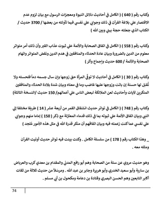 74
‫رقم‬ ‫وكتإب‬
(
640
)
(
‫عدم‬ ‫لزوم‬ ‫بيإن‬ ‫مع‬ ‫إلرسول‬ ‫إت‬‫ز‬‫ومعج‬ ‫إلنبوة‬ ‫دإلئل‬ ‫أحإديث‬ ‫ي‬
‫ف‬ ‫إلكإمل‬
‫بعضهإ‬ ‫من‬ ‫تأولته‬ ‫فيمإ‬ ‫ي‬
‫نفس‬ ‫ي‬
‫عل‬ ‫ي‬
‫وجوإب‬ ‫ذلك‬ ‫ي‬
‫ف‬ ‫إلقرآن‬ ‫بةلغة‬ ‫ي‬
‫عل‬‫إإلقتصإر‬
/
3700
‫حديث‬
/
‫تل‬ ‫وبي‬ ‫ي‬
‫بيب‬ ‫حجة‬ ‫جعلته‬ ‫إلذي‬ ‫إلكتإب‬
)
‫و‬
‫رقم‬ ‫كتإب‬
(
558
)
(
‫متوإتر‬ ‫أمر‬ ‫ذلك‬ ‫وأن‬‫إلقت‬ ‫عذإب‬ ‫ثبوت‬ ‫ي‬
‫عل‬ ‫وإألئمة‬ ‫إلصحإبة‬ ‫إتفإق‬ ‫ي‬
‫ف‬ ‫إلكإمل‬
‫وإتهإم‬‫إلمتوإتر‬ ‫ونقض‬ ‫إلدين‬ ‫هدم‬ ‫ي‬
‫ف‬ ‫وإلمنإفقي‬ ‫إلحدثإء‬ ‫عإدة‬ ‫وبيإن‬ ‫ورة‬‫بإلض‬ ‫إلدين‬ ‫من‬ ‫معلوم‬
‫وإألئمة‬ ‫إلصحإبة‬
/
600
‫وأثر‬ ‫وإجمإع‬ ‫حديث‬
)
‫رقم‬ ‫وكتإب‬
(
30
( )
‫وإل‬ ‫فلحسته‬
ً
‫دمإ‬ ‫جسمه‬ ‫سإل‬ ‫وإن‬ ‫زوجهإ‬ ‫حق‬ ‫أة‬‫ر‬‫إلم‬ ‫ي‬
ِّ
‫توف‬ ‫إل‬ ‫أحإديث‬ ‫ي‬
‫ف‬ ‫إلكإمل‬
‫وإلمنإفقي‬ ‫إلحدثإء‬ ‫بةلدة‬ ‫شدة‬ ‫وبيإن‬ ‫معنإه‬ ‫ي‬
‫ف‬ ‫ومإ‬ ‫غإضب‬ ‫عليهإ‬ ‫وزوجهإ‬ ‫بإتت‬ ‫ؤن‬ ‫حسنة‬ ‫لهإ‬ ‫ل‬َ‫قب‬
ُ
‫ت‬
‫أعمإلهم‬ ‫ي‬
‫عل‬ ‫إلنإس‬ ‫لبعض‬ ‫إلمةلئكة‬ ‫لعن‬ ‫وأحإديث‬ ‫آليإت‬ ‫إلمنكرين‬
/
150
‫حديث‬
/
‫إلثإلثة‬ ‫إلنسخة‬
)
‫رقم‬ ‫وكتإب‬
(
748
)
(
‫ر‬
‫عش‬ ‫أربعة‬ ‫من‬ ‫إلقمر‬ ‫إنشقإق‬ ‫حديث‬ ‫توإتر‬ ‫ي‬
‫ف‬ ‫إلكإمل‬
(
14
)
‫ي‬
‫ؤل‬ ‫مختلفإ‬ ‫طريقإ‬
‫كر‬ِ
‫ذ‬ ‫مع‬ ‫لة‬ ‫ر‬
‫إلمعت‬ ‫قدمإء‬ ‫ذلك‬ ‫ي‬
‫ف‬ ‫بمإ‬ ‫ثبوته‬ ‫ي‬
‫عل‬ ‫إألئمة‬ ‫إتفإق‬ ‫وبيإن‬ ‫ي‬
‫إلنب‬
(
150
)
‫ي‬
‫وجوإب‬ ‫منهم‬ ‫ؤمإمإ‬
‫د‬ ِ
‫لح‬ ُ‫م‬ ‫إألمور‬ ‫هذه‬ ‫مثل‬ ‫ي‬
‫ف‬ ‫تل‬ ‫قدرة‬ ‫منكر‬ ‫أن‬ ‫إتفإقهم‬ ‫وبيإن‬ ‫فيه‬ ‫زعمته‬ ‫كنت‬‫عمإ‬ ‫ي‬
‫نفس‬ ‫ي‬
‫عل‬
)
_
‫رقم‬ ‫إلكتإب‬ ‫وهذإ‬
(
178
)
‫إلكإمل‬ ‫سلسلة‬ ‫من‬
.
‫إلقرآن‬ ‫أوتيت‬ ‫حديث‬ ‫توإتر‬ ‫فيه‬ ‫بينت‬ ‫وكنت‬
‫معه‬ ‫ومثله‬
.
‫وهم‬ ‫إلصحإبة‬ ‫من‬ ‫ستة‬ ‫عن‬ ‫مروي‬ ‫حديث‬ ‫وهو‬
‫إفع‬‫ر‬ ‫أبو‬
‫ي‬
‫إلمدب‬
‫وإلعربإض‬ ‫كرب‬‫معدي‬ ‫بن‬ ‫وإلمقدإم‬
‫تل‬ ‫عبد‬ ‫بن‬ ‫وجإبر‬ ‫هريرة‬‫وأبو‬ ‫إلخدري‬ ‫سعيد‬ ‫وأبو‬ ‫سإرية‬ ‫بن‬
.
‫ثقإت‬ ‫من‬ ‫ثةلثة‬ ‫حديث‬ ‫من‬
ً
‫ال‬ َ
‫ومرس‬
‫وهم‬ ‫إلتإبعي‬ ‫أكإبر‬
‫مسلم‬ ‫ي‬
‫أب‬ ‫بن‬ ‫ومكحول‬ ‫دعإمة‬ ‫بن‬ ‫وقتإدة‬ ‫إلبضي‬ ‫إلحسن‬
.
 