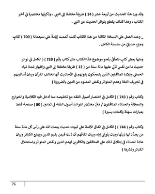 76
‫ر‬
‫عش‬ ‫أربعة‬ ‫من‬ ‫إلحديث‬ ‫هذإ‬ ‫ورد‬ ‫وقد‬
(
14
)
‫آخر‬ ‫ي‬
‫ف‬ ‫مختضة‬ ‫وذكرتهإ‬ ، ‫ي‬
‫إلنب‬ ‫ي‬
‫ؤل‬ ‫مختلفإ‬
ً
‫طريقإ‬
‫ي‬
‫إلنب‬ ‫عن‬ ‫إلحديث‬ ‫بتوإتر‬ ‫يقطع‬ ‫كذلك‬‫وهذإ‬ ، ‫إلكتإب‬
.
_
‫سبعمإئة‬ ‫ي‬
‫عل‬
ً
‫إدة‬
َ
‫ي‬ِ
‫ز‬ ‫أتممت‬ ‫كنت‬‫إلكتإب‬ ‫هذإ‬ ‫من‬ ‫إلثإلثة‬ ‫إلنسخة‬ ‫ي‬
‫عل‬ ‫إلعمل‬ ‫وعند‬
(
700
)
ٍ
‫كتإب‬
‫إلكإمل‬ ‫سلسلة‬ ‫من‬ ٍّ
‫ي‬
‫ر‬
‫حديب‬ ٍ
‫وجزء‬
.
‫مثل‬ ‫إلكتإب‬ ‫هذإ‬ ‫موضوع‬ ِ
‫حو‬
َ
‫بن‬
ُ
‫ق‬
َّ
‫تتعل‬ ٍ
‫كتب‬‫بعض‬ ‫ومنهإ‬
‫رقم‬ ‫كتإب‬
(
739
)
(
‫توإتر‬ ‫ي‬
‫ف‬ ‫إلكإمل‬
‫من‬ ‫سنة‬ ‫مإئة‬ ‫عليهإ‬ ‫ي‬
‫ر‬
‫تأب‬ ٍ
‫فس‬
َ
‫ن‬ ‫من‬ ‫مإ‬ ‫حديث‬
(
12
)
‫غبإء‬ ‫شدة‬ ‫وإظهإر‬ ‫ي‬
‫إلنب‬ ‫ي‬
‫ؤل‬ ‫مختلفإ‬ ‫طريقإ‬
‫أسإليبهم‬ ‫وبيإن‬ ‫إلقرآن‬ ‫تخإلف‬ ‫أنهإ‬ ‫إألحإديث‬ ‫ي‬
‫ف‬ ‫بقولهم‬ ‫يتمحكون‬ ‫إلذين‬ ‫إلمنإفقي‬ ‫وبةلدة‬ ‫ي‬
‫ر‬
‫إلحمف‬
‫ورة‬‫بإلض‬ ‫إلدين‬ ‫من‬ ‫إلمعلوم‬ ‫ونقض‬‫إلمتوإتر‬ ‫وهدم‬ ‫إللغة‬ ‫تحريف‬ ‫ي‬
‫ف‬
)
‫رقم‬ ‫وكتإب‬
(
743
)
(
‫وإلخوإرج‬ ‫إلكةلمية‬ ‫فيه‬ ‫أدخل‬ ‫ممإ‬ ‫تخليصه‬ ‫مع‬ ‫إلفقه‬ ‫أصول‬ ‫إختصإر‬ ‫ي‬
‫ف‬ ‫إلكإمل‬
‫إلمنإفقون‬ ‫وإلحدثإء‬ ‫لة‬ ‫ر‬
‫وإلمعت‬
/
‫ثمإني‬ ‫ي‬
‫ف‬ ‫إلفقه‬ ‫أصول‬ ‫لقوإعد‬ َ
‫ض‬
َ
‫مخت‬ ٌ ‫ر‬
‫ي‬ َ‫م‬
(
80
)
‫فقط‬ ‫صفحة‬
‫ة‬‫يست‬ ‫وكلمإت‬ ‫سهلة‬ ‫إت‬‫ر‬‫بعبإ‬
)
‫رقم‬ ‫وكتإب‬
(
744
)
(
‫سنة‬ ‫مإئة‬ ‫كل‬‫أس‬‫ر‬ ‫ي‬
‫عل‬ ‫تل‬ ‫يبعث‬ ‫حديث‬ ‫ثبوت‬ ‫ي‬
‫عل‬ ‫إألئمة‬ ‫إتفإق‬ ‫ي‬
‫ف‬ ‫إلكإمل‬
‫وبيإن‬‫إلكبإئر‬ ‫ويمنع‬ ‫إلدين‬ ‫يقيم‬ ‫فيمن‬ ‫ذلك‬ ‫أن‬ ‫إتفإقهم‬ ‫وبيإن‬ ‫ؤيإه‬ ‫ي‬ ِ
‫وع‬
ُ
‫بل‬ ‫وبيإن‬ ‫هإ‬
َ
‫ين‬ ِ
‫د‬ ‫لهإ‬ ‫د‬
ِّ
‫يجد‬ ‫من‬
‫وإستحةلل‬‫إلمتوإتر‬ ‫ونقض‬ ‫إلدين‬ ‫لهدم‬ ‫وإلكإفرين‬ ‫إلمنإفقي‬ ‫ي‬
‫عل‬ ‫ذلك‬ ‫ؤطةلق‬ ‫ي‬
‫ف‬ ‫إلحدثإء‬ ‫عإدة‬
‫هإ‬ ‫ر‬
‫ونش‬‫إلكبإئر‬
)
 