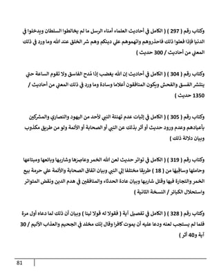 81
‫رقم‬ ‫وكتإب‬
(
297
( )
‫ي‬
‫ف‬ ‫ويدخلوإ‬ ‫إلسلطإن‬ ‫يخإلطوإ‬ ‫لم‬ ‫مإ‬ ‫إلرسل‬ ‫أمنإء‬ ‫إلعلمإء‬ ‫أحإديث‬ ‫ي‬
‫ف‬ ‫إلكإمل‬
‫ذلك‬ ‫ي‬
‫ف‬ ‫ورد‬ ‫ومإ‬ ‫تل‬ ‫عند‬ ‫إلخلق‬ ‫ر‬
‫ش‬ ‫وهم‬ ‫دينكم‬ ‫ي‬
‫عل‬ ‫وإتهموهم‬ ‫فإحذروهم‬ ‫ذلك‬ ‫فعلوإ‬ ‫فؤذإ‬ ‫إلدنيإ‬
‫أحإديث‬ ‫من‬ ‫ي‬
‫إلمعب‬
/
300
‫حديث‬
)
‫رقم‬ ‫وكتإب‬
(
304
( )
‫ي‬
‫ر‬
‫حب‬ ‫إلسإعة‬ ‫تقوم‬ ‫وإل‬ ‫إلفإسق‬ ‫دح‬ ُ‫م‬ ‫ؤذإ‬ ‫يغضب‬ ‫تل‬ ‫ؤن‬ ‫أحإديث‬ ‫ي‬
‫ف‬ ‫إلكإمل‬
‫أحإديث‬ ‫من‬ ‫ي‬
‫إلمعب‬ ‫ذلك‬ ‫ي‬
‫ف‬ ‫ورد‬ ‫ومإ‬ ‫وسإدة‬ ‫أعةلمإ‬ ‫إلمنإفقون‬ ‫ويكون‬ ‫وإلفحش‬ ‫إلفسق‬ ‫ر‬
‫ينتش‬
/
1350
‫حديث‬
)
‫رقم‬ ‫وكتإب‬
(
305
( )
‫كي‬ ‫ر‬
‫وإلمش‬ ‫وإلنصإري‬ ‫إليهود‬ ‫من‬ ‫ألحد‬ ‫ي‬
‫إلنب‬ ‫تهنئة‬ ‫عدم‬ ‫ؤثبإت‬ ‫ي‬
‫ف‬ ‫إلكإمل‬
‫مكذوب‬ ‫طريق‬ ‫من‬ ‫ولو‬ ‫إألئمة‬ ‫أو‬ ‫إلصحإبة‬ ‫أو‬ ‫ي‬
‫إلنب‬ ‫عن‬ ‫بذلك‬ ‫أثر‬ ‫أو‬ ‫حديث‬ ‫ورود‬ ‫وعدم‬ ‫بأعيإدهم‬
‫ذلك‬ ‫دإللة‬ ‫وبيإن‬
)
‫رقم‬ ‫وكتإب‬
(
319
( )
‫ومبتإعهإ‬ ‫وبإئعهإ‬ ‫هإ‬‫وشإرب‬ ‫هإ‬َ
ِ
‫وعإض‬‫إلخمر‬ ‫تل‬ ‫لعن‬ ‫حديث‬ ‫توإتر‬ ‫ي‬
‫ف‬ ‫إلكإمل‬
‫من‬ ‫إ‬
َ
‫يه‬ ِ‫وسإق‬ ‫وحإملهإ‬
(
18
)
‫بيع‬ ‫حرمة‬ ‫ي‬
‫عل‬ ‫وإألئمة‬ ‫إلصحإبة‬ ‫إتفإق‬ ‫وبيإن‬ ‫ي‬
‫إلنب‬ ‫ي‬
‫ؤل‬ ‫مختلفإ‬ ‫طريقإ‬
‫إلمتوإتر‬ ‫ونقض‬ ‫إلدين‬ ‫هدم‬ ‫ي‬
‫ف‬ ‫وإلمنإفقي‬ ‫إلحدثإء‬ ‫عإدة‬ ‫وبيإن‬ ‫هإ‬‫شإرب‬ ‫وقتل‬ ‫فيهإ‬ ‫وإلتجإرة‬‫إلخمر‬
‫إلكبإئر‬ ‫وإستحةلل‬
/
‫إلثإنية‬ ‫إلنسخة‬
)
‫رقم‬ ‫وكتإب‬
(
328
( )
‫آية‬ ‫تفصيل‬ ‫ي‬
‫ف‬ ‫إلكإمل‬
(
‫لينإ‬ ‫قوإل‬ ‫له‬ ‫فقوإل‬
)
‫مرة‬ ‫أول‬ ‫دعإه‬ ‫لمإ‬ ‫ذلك‬ ‫أن‬ ‫وبيإن‬
‫إألليم‬ ‫وإلعذإب‬ ‫إلجحيم‬ ‫ي‬
‫ف‬ ‫مخلد‬ ‫ؤنك‬ ‫وقإل‬ ‫إ‬‫ر‬‫كإف‬‫يموت‬ ‫أن‬ ‫عليه‬ ‫ودعإ‬ ‫لعنه‬ ‫يستجب‬ ‫لم‬ ‫فلمإ‬
/
30
‫و‬ ‫آية‬
40
‫أثر‬
)
 