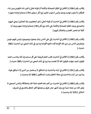 82
‫رقم‬ ‫وكتإب‬
(
336
( )
‫ي‬
‫تعإل‬ ‫قوله‬ ‫أن‬ ‫وإألئمة‬ ‫إلصحإبة‬ ‫إتفإق‬ ‫ي‬
‫ف‬ ‫إلكإمل‬
(
‫شإء‬ ‫ومن‬ ‫فليؤمن‬ ‫شإء‬ ‫فمن‬
‫فليكفر‬
)
‫سبعي‬ ‫كر‬ِ
‫ذ‬ ‫مع‬ ‫تخيت‬ ‫أسلوب‬ ‫وليس‬ ‫ووعيد‬ ‫تهديد‬ ‫أسلوب‬
(
70
)
‫منهم‬ ‫وإمإمإ‬ ‫صحإبيإ‬
)
‫رقم‬ ‫وكتإب‬
(
346
( )
‫ي‬
‫تعإل‬ ‫قوله‬ ‫أن‬ ‫أحإديث‬ ‫ي‬
‫ف‬ ‫إلكإمل‬
(
‫إلضإلي‬ ‫وإل‬ ‫إلمغضوب‬ ‫غت‬
)
‫إليهود‬ ‫ي‬
‫يعب‬
‫كر‬ِ
‫ذ‬ ‫مع‬ ‫ذلك‬ ‫ي‬
‫عل‬ ‫وإألئمة‬ ‫إلصحإبة‬ ‫إتفإق‬ ‫وبيإن‬ ‫وإلنصإري‬
(
50
)
‫أن‬ ‫وبيإن‬ ‫منهم‬ ‫وإمإمإ‬ ‫صحإبيإ‬
‫فيهم‬ ‫وإلضةلل‬ ‫إلغضب‬ ‫تحض‬ ‫لم‬ ‫إآلية‬
)
‫رقم‬ ‫وكتإب‬
(
349
( )
‫مؤمن‬ ‫فيهم‬ ‫وليس‬ ‫ويصومون‬ ‫يصلون‬ ‫زمإن‬ ‫إلنإس‬ ‫ي‬
‫عل‬ ‫ي‬
‫ر‬
‫يأب‬ ‫أحإديث‬ ‫ي‬
‫ف‬ ‫إلكإمل‬
‫أحإديث‬ ‫من‬ ‫ي‬
‫إلمعب‬ ‫ذلك‬ ‫ي‬
‫ف‬ ‫ورد‬ ‫ومإ‬ ‫أفوإجإ‬ ‫دخلوه‬ ‫كمإ‬‫أفوإجإ‬ ‫تل‬ ‫دين‬ ‫من‬ ‫إلنإس‬ ‫وليخرجن‬
/
100
‫حديث‬
)
‫رقم‬ ‫وكتإب‬
(
350
( )
‫إلعبد‬ ‫يحإسب‬ ‫تل‬ ‫وإن‬ ‫مسلم‬ ‫كل‬ ‫ي‬
‫عل‬ ‫فريضة‬ ‫إلعلم‬ ‫طلب‬ ‫أحإديث‬ ‫ي‬
‫ف‬ ‫إلكإمل‬
‫أحإديث‬ ‫من‬ ‫ي‬
‫إلمعب‬ ‫ذلك‬ ‫ي‬
‫ف‬ ‫ورد‬ ‫ومإ‬ ‫تعلمت‬ ‫أإل‬ ‫تل‬ ‫فيقول‬ ‫جهلت‬ ‫إلعبد‬ ‫فيقول‬
/
300
‫حديث‬
)
‫رقم‬ ‫وكتإب‬
(
351
( )
‫هوإه‬ ‫وإفق‬ ‫مإ‬ ‫ؤإل‬ ‫إلدين‬ ‫من‬ ‫يستعمل‬ ‫إل‬ ‫إلمنإفق‬ ‫ؤن‬ ‫وأحإديث‬ ‫آيإت‬ ‫ي‬
‫ف‬ ‫إلكإمل‬
‫إلمنإفقي‬ ‫ونعت‬ ‫إلنفإق‬ ‫صفة‬ ‫ي‬
‫ف‬ ‫وأحإديث‬ ‫آيإت‬ ‫من‬ ‫ورد‬ ‫ومإ‬
/
690
‫وحديث‬ ‫آية‬
)
‫رقم‬ ‫وكتإب‬
(
389
( )
‫إل‬ ‫أجمعي‬ ‫وإلنإس‬ ‫وإلمةلئكة‬ ‫تل‬ ‫لعنة‬ ‫فعليه‬ ‫علمإ‬ ‫كتم‬‫من‬ ‫أحإديث‬ ‫ي‬
‫ف‬ ‫إلكإمل‬
‫تحريف‬ ‫ي‬
‫ف‬ ‫وإلفسق‬ ‫إلنفإق‬ ‫أهل‬ ‫يستعملهإ‬ ‫طرق‬ ‫ر‬
‫عش‬‫أشهر‬ ‫بيإن‬ ‫مع‬ ‫شيئإ‬ ‫عمله‬ ‫من‬ ‫تل‬ ‫يقبل‬
‫إلدإلئل‬
/
570
‫وحديث‬ ‫آية‬
)
 