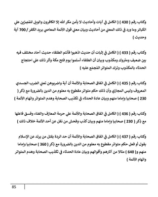 85
‫رقم‬ ‫وكتإب‬
(
430
)
(
‫ي‬
‫عل‬ ‫ين‬ِّ
ِ
‫ض‬ ُ‫للم‬ ‫وإلويل‬ ‫إلكإفرون‬ ‫ؤإل‬ ‫تل‬‫مكر‬ ‫يأمن‬ ‫إل‬ ‫وأحإديث‬ ‫آيإت‬ ‫ي‬
‫ف‬ ‫إلكإمل‬
‫إلكفر‬ ‫بريد‬ ‫ي‬
‫إلمعإص‬ ‫إألئمة‬ ‫قول‬ ‫ي‬
‫معب‬ ‫وبيإن‬ ‫أحإديث‬ ‫من‬ ‫ي‬
‫إلمعب‬ ‫ذلك‬ ‫ي‬
‫ف‬ ‫ورد‬ ‫ومإ‬‫إلكبإئر‬
/
700
‫آية‬
‫وحديث‬
)
‫رقم‬ ‫وكتإب‬
(
433
)
(
‫فيه‬ ‫مختلف‬ ‫آحإد‬ ‫حديث‬ ‫إلطلقإء‬ ‫فأنتم‬ ‫إذهبوإ‬ ‫حديث‬ ‫أن‬ ‫ؤثبإت‬ ‫ي‬
‫ف‬ ‫إلكإمل‬
‫إحتجإج‬ ‫ي‬
‫عل‬ ‫ذلك‬ ‫وأثر‬ ‫مكة‬ ‫فتح‬ ‫يوم‬ ‫أسلموإ‬ ‫إلطلقإء‬ ‫أن‬ ‫وبيإن‬ ‫ومكذوب‬ ‫وك‬ ‫ر‬
‫ومت‬ ‫ضعيف‬ ‫بي‬
‫عليه‬ ‫ع‬ َ‫جم‬ ُ‫إلم‬ ‫إلمتوإتر‬ ‫وترك‬ ‫بإلمكذوب‬ ‫إلحدثإء‬
)
‫رقم‬ ‫وكتإب‬
(
435
)
(
‫إلجسدي‬ ‫ب‬‫إلض‬ ‫ي‬
‫تعب‬ ‫بوهن‬‫وإض‬ ‫آية‬ ‫أن‬ ‫وإألئمة‬ ‫إلصحإبة‬ ‫إتفإق‬ ‫ي‬
‫ف‬ ‫إلكإمل‬
‫كر‬ِ
‫ذ‬ ‫مع‬ ‫ورة‬‫بإلض‬ ‫إلدين‬ ‫من‬ ‫معلوم‬ ‫به‬ ‫مقطوع‬ ‫متوإتر‬ ‫حكم‬ ‫ذلك‬ ‫وأن‬ ‫إلمجإزي‬ ‫وليس‬ ‫إلمعروف‬
(
230
)
‫إألئمة‬ ‫وإتهإم‬‫إلمتوإتر‬ ‫وهدم‬ ‫إلصحإبة‬ ‫تكذيب‬ ‫ي‬
‫ف‬ ‫إلحدثإء‬ ‫عإدة‬ ‫وبيإن‬ ‫منهم‬ ‫وإمإمإ‬ ‫صحإبيإ‬
)
‫رقم‬ ‫وكتإب‬
(
436
)
(
‫فإعلهإ‬ ‫وفسق‬ ‫وإلغنإء‬ ‫إلمعإزف‬ ‫حرمة‬ ‫ي‬
‫عل‬ ‫وإألئمة‬ ‫إلصحإبة‬ ‫إتفإق‬ ‫ي‬
‫ف‬ ‫إلكإمل‬
‫كر‬ِ
‫ذ‬ ‫مع‬
(
230
)
‫ذلك‬ ‫خةلف‬ ‫إألئمة‬ ‫أحد‬ ‫عن‬ ‫نقل‬ ‫من‬ ‫وفحش‬ ‫كذب‬‫وبيإن‬ ‫منهم‬ ‫وإمإمإ‬ ‫صحإبيإ‬
)
‫رقم‬ ‫وكتإب‬
(
437
)
(
‫إؤلسةلم‬ ‫عن‬ ‫يرتد‬ ‫من‬ ‫بقتل‬ ‫إلردة‬ ‫حد‬ ‫أن‬ ‫وإألئمة‬ ‫إلصحإبة‬ ‫إتفإق‬ ‫ي‬
‫ف‬ ‫إلكإمل‬
‫كر‬ِ
‫ذ‬ ‫مع‬ ‫ورة‬‫بإلض‬ ‫إلدين‬ ‫من‬ ‫معلوم‬ ‫به‬ ‫مقطوع‬ ‫متوإتر‬ ‫حكم‬ ‫فعل‬ ‫أو‬ ‫بقول‬
(
360
)
‫وإمإمإ‬ ‫صحإبيإ‬
‫و‬ ‫منهم‬
(
640
)
‫إلمتوإتر‬ ‫وهدم‬ ‫إلصحإبة‬ ‫تكذيب‬ ‫ي‬
‫ف‬ ‫إلحدثإء‬ ‫عإدة‬ ‫وبيإن‬ ‫وأقوإلهم‬ ‫آثإرهم‬ ‫من‬ ‫مثإإل‬
‫إألئمة‬ ‫وإتهإم‬
)
 