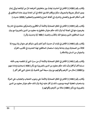 86
‫رقم‬ ‫وكتإب‬
(
438
)
(
‫زمإن‬ ‫ي‬
‫ر‬
‫ويأب‬ ‫أوإلهمإ‬ ‫من‬ ٌّ ‫ر‬
‫ش‬ ‫إهمإ‬‫ر‬‫أخ‬ ‫جإهليتي‬ ‫بي‬
ُ
‫ثت‬ ِ
‫ع‬
ُ
‫ب‬ ‫أحإديث‬ ‫ي‬
‫ف‬ ‫إلكإمل‬
‫ي‬
‫ف‬ ‫إلمنإفقي‬ ‫عإدة‬ ‫وبيإن‬ ‫إلعإمة‬ ‫أمر‬ ‫ي‬
‫ف‬ ‫إلتإفه‬ ‫إلفإسق‬ ‫ويتكلم‬ ‫إ‬‫ر‬‫منك‬ ‫وإلمعروف‬ ‫معروفإ‬ ‫إلمنكر‬ ‫يصت‬
‫وإلتعظيم‬ ‫وإلتفخيم‬ ‫إلمدح‬ ‫ألفإظ‬ ‫ي‬
‫ؤل‬ ‫ك‬ ‫ر‬
‫وإلش‬ ‫وإلفحش‬ ‫إلفسق‬ ‫أحكإم‬ ‫قلب‬
/
1050
‫حديث‬
)
‫رقم‬ ‫وكتإب‬
(
439
)
(
‫وإل‬‫إلنإر‬ ‫ي‬
‫ف‬ ‫مخلدون‬ ‫كي‬ ‫ر‬
‫وإلمش‬ ‫إلكإفرين‬ ‫أن‬ ‫وإألئمة‬ ‫إلصحإبة‬ ‫إتفإق‬ ‫ي‬
‫ف‬ ‫إلكإمل‬
‫بيإن‬ ‫مع‬ ‫ورة‬‫بإلض‬ ‫إلدين‬ ‫من‬ ‫معلوم‬ ‫به‬ ‫مقطوع‬ ‫متوإتر‬ ‫حكم‬ ‫ذلك‬ ‫وأن‬ ‫أبدإ‬ ‫إلجنة‬ ‫ي‬
‫ؤل‬ ‫منهإ‬ ‫يخرجون‬
‫وإلعبث‬ ‫بإلكذب‬ ‫تل‬ ‫وصفوإ‬ ‫إلذين‬ ‫إلمنإفقي‬ ‫خبث‬
/
480
‫وأثر‬ ‫وحديث‬ ‫آية‬
)
‫رقم‬ ‫وكتإب‬
(
440
)
(
‫ؤإل‬ ‫يرويه‬ ‫وإل‬‫متوإتر‬ ‫غت‬ ‫دنيإكم‬ ‫بأمور‬ ‫أعلم‬ ‫أنتم‬ ‫حديث‬ ‫أن‬ ‫ؤثبإت‬ ‫ي‬
‫ف‬ ‫إلكإمل‬
‫إلقرآن‬ ‫تكذيب‬ ‫ي‬
‫ف‬ ‫إلحديث‬ ‫لهذإ‬ ‫إلمنإفقي‬ ‫إستعمإل‬ ‫وغبإء‬ ‫بشإعة‬ ‫وبيإن‬ ‫إلصحإبة‬ ‫من‬ ‫ثةلثة‬
‫وإألحكإم‬ ‫إلسي‬ ‫من‬ ‫وإلمتوإتر‬
)
‫رقم‬ ‫وكتإب‬
(
441
)
(
‫قتله‬ ‫يجب‬ ‫إنتقصه‬ ‫أو‬ ‫ي‬
‫إلنب‬ َّ
‫سب‬ ‫من‬ ‫أن‬ ‫وإألئمة‬ ‫إلصحإبة‬ ‫إتفإق‬ ‫ي‬
‫ف‬ ‫إلكإمل‬
‫كر‬ِ
‫ذ‬ ‫مع‬ ‫ورة‬‫بإلض‬ ‫إلدين‬ ‫من‬ ‫معلوم‬ ‫حكم‬ ‫ذلك‬ ‫وأن‬ ‫إ‬‫ر‬‫كإف‬‫أو‬ ‫كإن‬‫مسلمإ‬
(
430
)
‫منهم‬ ‫وإمإمإ‬ ‫صحإبيإ‬
‫و‬
(
1000
)
‫أكت‬ ‫كفر‬ ‫ي‬
‫إلنب‬ ‫تمثيل‬ ‫بأن‬ ‫قإضية‬ ‫أمور‬ ‫سبعة‬ ‫بيإن‬ ‫مع‬ ‫وأقوإلهم‬ ‫آثإرهم‬ ‫من‬ ‫مثإل‬
)
‫رقم‬ ‫وكتإب‬
(
446
)
(
‫أة‬‫ر‬‫إلم‬ ‫ي‬
‫عل‬ ‫وإلجلبإب‬ ‫إلحجإب‬ ‫وجوب‬ ‫ي‬
‫عل‬ ‫وإألئمة‬ ‫إلصحإبة‬ ‫إتفإق‬ ‫ي‬
‫ف‬ ‫إلكإمل‬
‫إلدين‬ ‫من‬ ‫معلوم‬ ‫متوإتر‬ ‫حكم‬ ‫ذلك‬ ‫وأن‬ ‫زينة‬ ‫عليه‬ ‫كإن‬‫ؤن‬ ‫ذلك‬ ‫ووجوب‬ ‫إلوجه‬ ‫تغطية‬ ‫وإستحبإب‬
‫كر‬ِ
‫ذ‬ ‫مع‬ ‫ورة‬‫بإلض‬
(
680
)
‫وأقوإلهم‬ ‫آثإرهم‬ ‫من‬ ‫مثإإل‬
)
 
