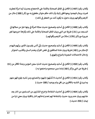 87
‫رقم‬ ‫وكتإب‬
(
447
)
(
‫تعطرت‬ ‫أة‬‫ر‬‫إم‬ ‫أيمإ‬ ‫بحديث‬ ‫إإلحتجإج‬ ‫ي‬
‫عل‬ ‫وإألئمة‬ ‫إلصحإبة‬ ‫إتفإق‬ ‫ي‬
‫ف‬ ‫إلكإمل‬
‫كر‬ِ
‫ذ‬ ‫مع‬ ‫به‬ ‫مقطوع‬ ‫متوإتر‬ ‫حكم‬ ‫ذلك‬ ‫وأن‬ ‫إنية‬‫ز‬ ‫ي‬
‫فه‬ ‫ريحهإ‬ ‫فيجدوإ‬ ‫برجإل‬ ‫فمرت‬
(
500
)
‫من‬ ‫مثإل‬
‫ذلك‬ ‫ي‬
‫ف‬ ‫إلتعطر‬ ‫من‬ ‫أشد‬ ‫يكون‬ ‫مإ‬ ‫دخول‬ ‫وبيإن‬ ‫وأقوإلهم‬ ‫آثإرهم‬
)
‫رقم‬ ‫وكتإب‬
(
448
)
(
‫ي‬
‫ف‬ ‫صةلتهإ‬ ‫من‬ ٌ
‫خت‬ ‫بيتهإ‬ ‫ي‬
‫ف‬ ‫أة‬‫ر‬‫إلم‬ ‫صةلة‬ ‫حديث‬ ‫وتصحيح‬ ‫أسإنيد‬ ‫ي‬
‫ف‬ ‫إلكإمل‬
‫من‬ ‫إلمسجد‬
(
21
)
‫لغت‬ ‫خروجهإ‬ ‫إهة‬‫ر‬‫وك‬ ‫ذلك‬ ‫ي‬
‫عل‬ ‫وإألئمة‬ ‫إلصحإبة‬ ‫إتفإق‬ ‫وبيإن‬ ‫ي‬
‫إلنب‬ ‫عن‬ ‫طريقإ‬
‫كر‬ِ
‫ذ‬ ‫مع‬ ‫ورة‬‫ض‬
(
170
)
‫وأقوإلهم‬ ‫آثإرهم‬ ‫من‬ ‫مثإإل‬
)
‫رقم‬ ‫وكتإب‬
(
449
)
(
‫فيهدم‬ ‫أيهم‬‫ر‬‫ب‬ ‫إألمور‬ ‫يقيسون‬ ‫أنإس‬ ‫ي‬
‫ر‬
‫يأب‬ ‫حديث‬ ‫وتصحيح‬ ‫أسإنيد‬ ‫ي‬
‫ف‬ ‫إلكإمل‬
‫من‬ ‫إؤلسةلم‬
(
40
)
‫إلمتوإتر‬ ‫وتكذيب‬ ‫إلسي‬ ‫وهدم‬ ‫إلقرآن‬ ‫نقض‬ ‫ي‬
‫ف‬ ‫إلمنإفقي‬ ‫عإدة‬ ‫وبيإن‬ ‫طريقإ‬
‫وإلهوي‬ ‫إج‬‫ز‬‫بإلم‬ ‫إلمجردة‬ ‫إإلحتمإإلت‬ ‫بإدخإل‬
)
‫رقم‬ ‫وكتإب‬
(
450
)
(
‫من‬ ‫إلكإفر‬ ‫وجنة‬ ‫إلمؤمن‬ ‫سجن‬ ‫إلدنيإ‬ ‫حديث‬ ‫وتصحيح‬ ‫أسإنيد‬ ‫ي‬
‫ف‬ ‫إلكإمل‬
(
15
)
‫كر‬ِ
‫وذ‬ ‫ي‬
‫إلنب‬ ‫عن‬ ‫طريقإ‬
(
60
)
‫به‬ ‫وإحتجوإ‬ ‫صححوه‬ ‫ممن‬ ‫ؤمإمإ‬
)
‫رقم‬ ‫وكتإب‬
(
451
)
(
‫منهم‬ ‫فهو‬ ‫بقوم‬ ‫تشبه‬ ‫ومن‬ ‫وإلنصإري‬ ‫بإليهود‬ ‫هوإ‬َّ‫ب‬
َ
‫ش‬
َ
‫ت‬ ‫إل‬ ‫أحإديث‬ ‫ي‬
‫ف‬ ‫إلكإمل‬
‫ووعيد‬ ‫وذم‬ ‫ي‬
‫نه‬ ‫من‬ ‫بإلكإفرين‬ ‫إلتشبه‬ ‫ي‬
‫ف‬ ‫ورد‬ ‫ومإ‬
/
180
‫حديث‬
)
‫رقم‬ ‫وكتإب‬
(
464
)
(
‫بعد‬ ‫إلنإر‬ ‫من‬ ‫إلمسلمي‬ ‫من‬ ‫ي‬ِ‫ذنب‬ ُ‫إلم‬ ‫إج‬‫ر‬‫وإخ‬ ‫إلشفإعة‬ ‫أحإديث‬ ‫ي‬
‫ف‬ ‫إلكإمل‬
‫من‬ ‫ذرة‬ ‫ي‬
‫معب‬ ‫وبيإن‬ ‫بإلكلية‬ ‫إلنإر‬ ‫ؤدخإلهم‬ ‫لعدم‬ ‫لهم‬ ‫بإلشفإعة‬ ‫حديث‬ ‫ورود‬ ‫عدم‬ ‫وبيإن‬ ‫عذإبهم‬
‫ؤيمإن‬
/
250
‫حديث‬
)
 