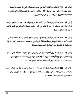 89
‫رقم‬ ‫وكتإب‬
(
508
)
(
‫صوته‬ ‫عةل‬ ‫خطب‬ ‫ؤذإ‬ ‫ي‬
‫إلنب‬ ‫كإن‬‫حديث‬ ‫ثبوت‬ ‫ي‬
‫عل‬ ‫إألئمة‬ ‫إتفإق‬ ‫ي‬
‫ف‬ ‫إلكإمل‬
‫كر‬ِ
‫ذ‬ ‫مع‬ ‫جيش‬ ‫ر‬ ِ
‫نذ‬ ُ‫م‬ ‫كأنه‬‫غضبه‬ ‫وإشتد‬
(
80
)
‫عإدة‬ ‫ي‬
‫عل‬ ‫ذلك‬ ‫أثر‬ ‫وبيإن‬ ‫وأقوإلهم‬ ‫آثإرهم‬ ‫من‬ ‫مثإإل‬
‫بهإ‬ ‫إلعإملي‬ ‫وتبغيض‬ ‫إلسي‬ ‫تقبيح‬ ‫ي‬
‫ف‬ ‫وإلمنإفقي‬ ‫إلحدثإء‬
)
‫رقم‬ ‫وكتإب‬
(
509
)
(
‫كتإب‬‫هدم‬ ‫ي‬
‫ف‬ ‫إلكإمل‬
(
‫ي‬
‫إلكعب‬ ‫تل‬ ‫لعبد‬ ‫إلرجإل‬ ‫ومعرفة‬‫إألخبإر‬ ‫قبول‬
)
‫وبيإن‬
‫إئهم‬‫كت‬‫كتب‬ ‫ي‬
‫عل‬ ‫لة‬ ‫ر‬
‫وإلمعت‬ ‫إلحدثإء‬ ‫إعتمإد‬ ‫نقض‬ ‫ي‬
‫عل‬ ‫ذلك‬ ‫أثر‬ ‫وبيإن‬ ‫وقدرته‬ ‫تل‬ ‫علم‬‫ينكر‬ ‫كإن‬‫أنه‬
‫وإألحإديث‬ ‫إلسي‬ ‫ترك‬ ‫ي‬
‫ف‬
)
‫رقم‬ ‫وكتإب‬
(
520
)
(
‫ي‬
‫ف‬
ً
‫جمإعة‬ ‫تل‬ ‫يذكرون‬ ‫ألنإس‬ ‫مسعود‬ ‫إبن‬ ‫قول‬ ‫وتصحيح‬ ‫أسإنيد‬ ‫ي‬
‫ف‬ ‫إلكإمل‬
‫من‬ ‫وأصحإبه‬ ٍ
‫محمد‬ ‫من‬ ‫أهدي‬ ‫أنكم‬ ‫أو‬ ‫ضةللة‬ ‫بدعة‬ ‫ي‬
‫عل‬ ‫أنتم‬ ‫إلليل‬ ‫من‬ ‫إألخت‬ ‫إلثلث‬
(
14
)
‫طريقإ‬
‫حسنة‬ ‫بدعة‬ ‫إلدين‬ ‫ي‬
‫ف‬ ‫أن‬ ‫زعم‬ ‫من‬ ‫ي‬
‫عل‬ ‫ذلك‬ ‫أثر‬ ‫شدة‬ ‫وبيإن‬
)
‫رقم‬ ‫وكتإب‬
(
521
)
(
‫إلدجإل‬ ‫يقتل‬ ‫وأنه‬ ‫إلسإعة‬ ‫قيإم‬ ‫قبل‬ ‫مريم‬ ‫إبن‬ ‫ي‬
‫عيس‬ ‫نزول‬ ‫أحإديث‬ ‫ي‬
‫ف‬ ‫إلكإمل‬
‫ين‬ ‫ر‬
‫وعش‬ ‫أربعة‬ ‫روإية‬ ‫من‬ ‫ثبت‬ ‫أنه‬ ‫وبيإن‬
(
24
)
‫إلذين‬ ‫إلمنإفقي‬ ‫عإدة‬ ‫وبيإن‬ ‫ي‬
‫إلنب‬ ‫عن‬ ‫صحإبيإ‬
‫وإلهوي‬ ‫إج‬‫ز‬‫بإلم‬ ‫يعجبهم‬ ‫إل‬ ‫مإ‬ ‫وينكرون‬ ‫يعجبهم‬ ‫مإ‬ ‫إلغيب‬ ‫من‬ ‫ينتقون‬
)
‫رقم‬ ‫وكتإب‬
(
522
)
(
‫وبيإن‬ ‫إلقيإمة‬ ‫يوم‬ ‫قبل‬ ‫وخروجه‬ ‫صفته‬ ‫ي‬
‫ف‬ ‫ورد‬ ‫ومإ‬ ‫إلدجإل‬ ‫أحإديث‬ ‫ي‬
‫ف‬ ‫إلكإمل‬
‫وستي‬ ‫ثةلثة‬ ‫عن‬ ‫وثبوتهإ‬ ‫توإترهإ‬
(
63
)
‫أن‬ ‫وزعم‬ ‫نإفق‬ ‫من‬ ‫بةلدة‬ ‫شدة‬ ‫وبيإن‬ ‫ي‬
‫إلنب‬ ‫عن‬ ‫صحإبيإ‬
‫بعينه‬ ‫شخصإ‬ ‫ليس‬ ‫إلدجإل‬
/
360
‫حديث‬
)
 