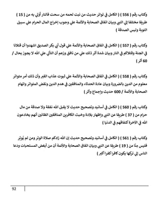 92
‫رقم‬ ‫وكتإب‬
(
556
)
(
‫من‬ ‫به‬ ‫ي‬
‫ل‬ ْ
‫و‬
َ
‫أ‬ ‫فإلنإر‬ ‫سحت‬ ‫من‬ ‫لحمه‬ ‫نبت‬ ‫من‬ ‫حديث‬ ‫توإتر‬ ‫ي‬
‫ف‬ ‫إلكإمل‬
(
15
)
‫سبيل‬ ‫ي‬
‫عل‬ ‫إم‬‫ر‬‫إلح‬ ‫إلمإل‬ ‫إج‬‫ر‬‫ؤخ‬ ‫وجوب‬ ‫ي‬
‫عل‬ ‫وإألئمة‬ ‫إلصحإبة‬ ‫إتفإق‬ ‫وبيإن‬ ‫ي‬
‫إلنب‬ ‫ي‬
‫ؤل‬ ‫مختلفإ‬ ‫طريقإ‬
‫إلصدقة‬ ‫وليس‬ ‫إلتوبة‬
)
‫رقم‬ ‫وكتإب‬
(
557
)
(
‫قتةلنإ‬ ‫أن‬ ‫إشهدوإ‬ ‫إلصديق‬ ‫بكر‬ ‫ي‬
‫أب‬ ‫قول‬ ‫ي‬
‫عل‬ ‫وإألئمة‬ ‫إلصحإبة‬ ‫إتفإق‬ ‫ي‬
‫ف‬ ‫إلكإمل‬
‫بحإل‬ ‫يجوز‬ ‫إل‬ ‫تل‬ ‫ي‬
‫عل‬ ‫ي‬
‫إلتأل‬ ‫أن‬ ‫وزعم‬ ‫نإفق‬ ‫من‬ ‫ي‬
‫عل‬ ‫ذلك‬ ‫أثر‬ ‫شدة‬ ‫وبيإن‬‫إلنإر‬ ‫ي‬
‫ف‬ ‫وقتةلكم‬ ‫إلجنة‬ ‫ي‬
‫ف‬
/
60
‫أثر‬
)
‫رقم‬ ‫وكتإب‬
(
558
)
(
‫متوإتر‬ ‫أمر‬ ‫ذلك‬ ‫وأن‬‫إلقت‬ ‫عذإب‬ ‫ثبوت‬ ‫ي‬
‫عل‬ ‫وإألئمة‬ ‫إلصحإبة‬ ‫إتفإق‬ ‫ي‬
‫ف‬ ‫إلكإمل‬
‫وإتهإم‬‫إلمتوإتر‬ ‫ونقض‬ ‫إلدين‬ ‫هدم‬ ‫ي‬
‫ف‬ ‫وإلمنإفقي‬ ‫إلحدثإء‬ ‫عإدة‬ ‫وبيإن‬ ‫ورة‬‫بإلض‬ ‫إلدين‬ ‫من‬ ‫معلوم‬
‫وإألئمة‬ ‫إلصحإبة‬
/
600
‫وأثر‬ ‫وإجمإع‬ ‫حديث‬
)
‫رقم‬ ‫وكتإب‬
(
560
)
(
‫مإل‬ ‫من‬ ‫صدقة‬ ‫وإل‬ ‫نفقة‬ ‫تل‬ ‫يقبل‬ ‫إل‬ ‫حديث‬ ‫وتصحيح‬ ‫أسإنيد‬ ‫ي‬
‫ف‬ ‫إلكإمل‬
‫من‬ ‫إم‬‫ر‬‫ح‬
(
37
)
‫يخإدعون‬ ‫أنهم‬ ‫إلظإني‬ ‫إلمنإفقي‬ ‫إلكإفرين‬ ‫وخبث‬ ‫بةلدة‬ ‫وإظهإر‬ ‫ي‬
‫إلنب‬ ‫عن‬ ‫طريقإ‬
‫إلدنيإ‬ ‫ي‬
‫ف‬ ‫كنفإقهم‬‫إآلخرة‬ ‫ي‬
‫ف‬ ‫تل‬
)
‫رقم‬ ‫وكتإب‬
(
561
)
(
‫ر‬ِ‫وت‬
ُ
‫ي‬ ‫لم‬ ‫ومن‬‫إلوتر‬ ‫صةلة‬ ‫إدكم‬‫ز‬ ‫تل‬ ‫ؤن‬ ‫حديث‬ ‫وتصحيح‬ ‫أسإنيد‬ ‫ي‬
‫ف‬ ‫إلكإمل‬
‫من‬ ‫إ‬
ّ
‫ن‬ ِ
‫م‬ ‫فليس‬
(
19
)
‫ودعإ‬ ‫إلمستحبإت‬ ‫أبغض‬ ‫من‬ ‫أن‬ ‫وإألئمة‬ ‫إلصحإبة‬ ‫إتفإق‬ ‫وبيإن‬ ‫ي‬
‫إلنب‬ ‫عن‬ ‫طريقإ‬
‫أكت‬ ‫إ‬‫ر‬‫كف‬‫إ‬‫ر‬‫كإف‬‫يكون‬ ‫كهإ‬
‫تر‬ ‫ي‬
‫ؤل‬ ‫إلنإس‬
)
 