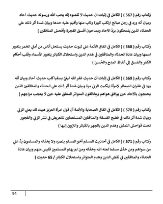 94
‫رقم‬ ‫وكتإب‬
(
567
)
(
‫آحإد‬ ‫حديث‬ ‫ورسوله‬ ‫تل‬ ‫يحب‬ ‫ؤنه‬ ‫تلعنوه‬ ‫إل‬ ‫حديث‬ ‫أن‬ ‫ؤثبإت‬ ‫ي‬
‫ف‬ ‫إلكإمل‬
‫ي‬
‫عل‬ ‫ذلك‬ ‫أثر‬ ‫شدة‬ ‫وبيإن‬ ‫حدهإ‬ ‫عليه‬ ‫وأقيم‬ ‫منهإ‬ ‫وتإب‬ ‫ة‬‫كبت‬‫إرتكب‬ ‫صإلح‬ ‫رجل‬ ‫ي‬
‫ف‬ ‫ورد‬ ‫أنه‬ ‫وبيإن‬
‫إلمنإفقي‬ ‫وأفحش‬ ‫إلفجرة‬ ‫أفسق‬ ‫ويمدحون‬ ‫إآلحإد‬
ِّ
‫د‬ َ
‫بر‬ ‫يتمحكون‬ ‫إلذين‬ ‫إلحدثإء‬
)
‫رقم‬ ‫وكتإب‬
(
568
)
(
‫بتغيت‬ ‫إلخمر‬ ‫ي‬
‫ر‬
‫أمب‬ ‫من‬ ‫أنإس‬ ‫يستحل‬ ‫حديث‬ ‫ثبوت‬ ‫ي‬
‫عل‬ ‫إألئمة‬ ‫إتفإق‬ ‫ي‬
‫ف‬ ‫إلكإمل‬
‫أحكإم‬ ‫وقلب‬ ‫إألسمإء‬ ‫بتغيت‬ ‫إلكبإئر‬ ‫وإستحةلل‬ ‫إلدين‬ ‫هدم‬ ‫ي‬
‫ف‬ ‫وإلمنإفقي‬ ‫إلحدثإء‬ ‫عإدة‬ ‫وبيإن‬ ‫إسمهإ‬
‫سن‬
ُ
‫وإلح‬ ‫إلمدح‬ ‫ألفإظ‬ ‫ي‬
‫ؤل‬ ‫وإلفسق‬‫إلكفر‬
)
‫رقم‬ ‫وكتإب‬
(
569
)
(
‫أنه‬ ‫وبيإن‬ ‫آحإد‬ ‫حديث‬ ‫كلب‬‫بسقيإ‬ ٍّ
‫ي‬
‫لبع‬ ‫تل‬‫غفر‬ ‫حديث‬ ‫أن‬ ‫ؤثبإت‬ ‫ي‬
‫ف‬ ‫إلكإمل‬
‫إلذين‬ ‫وإلمنإفقي‬ ‫إلحدثإء‬ ‫ي‬
‫عل‬ ‫ذلك‬ ‫أثر‬ ‫شدة‬ ‫وبيإن‬ ‫مرة‬ ‫ي‬
‫إلزب‬ ‫إرتكبت‬ ‫أة‬‫ر‬‫إلم‬‫إلصغإئر‬ ‫إن‬‫ر‬‫غف‬ ‫ي‬
‫ف‬ ‫ورد‬
‫إجهم‬‫ز‬‫م‬ ‫يعجب‬ ‫إل‬ ‫حي‬ ‫عليه‬ ‫إلمتفق‬ ‫إلمتوإتر‬ ‫ويخإلفون‬ ‫هوإهم‬ ‫يوإفق‬ ‫حي‬ ‫بإآلحإد‬ ‫يحتجون‬
)
‫رقم‬ ‫وكتإب‬
(
570
)
(
‫ي‬
‫إلزب‬ ‫ي‬
‫يعب‬ ‫لك‬ ‫هيت‬ ‫إلعزيز‬ ‫أة‬‫ر‬‫إم‬ ‫قول‬ ‫أن‬ ‫وإألئمة‬ ‫إلصحإبة‬ ‫إتفإق‬ ‫ي‬
‫ف‬ ‫إلكإمل‬
‫وإلفجور‬ ‫ي‬
‫إلزب‬ ‫ر‬
‫نش‬ ‫ي‬
‫ف‬ ‫للتعريض‬ ‫إلمستعملي‬ ‫وإلمنإفقي‬ ‫إلفسقة‬ ‫فضح‬ ‫ي‬
‫ف‬ ‫ذلك‬ ‫أثر‬ ‫شدة‬ ‫وبيإن‬
‫ؤليهإ‬ ‫يي‬ ‫ر‬
‫وإلت‬‫بإلكبإئر‬ ‫بإلجهر‬ ‫إلدين‬ ‫وهدم‬ ‫إلتمثيل‬ ‫فوإحش‬ ‫تحت‬
)
‫رقم‬ ‫وكتإب‬
(
571
)
(
‫ي‬
‫عل‬
ٌ
‫يد‬ ‫وإلمسلمون‬ ‫يخذله‬ ‫وإل‬ ‫ينضه‬ ‫إلمسلم‬ ‫أخو‬ ‫إلمسلم‬ ‫أحإديث‬ ‫ي‬
‫ف‬ ‫إلكإمل‬
‫عإدة‬ ‫وبيإن‬ ‫منهم‬ ‫فليس‬ ‫للمسلمي‬ ‫يهتم‬ ‫لم‬ ‫ومن‬ ‫وخذله‬ ‫تل‬ ‫لعنه‬ ‫مسلمإ‬ ‫خذل‬ ‫ومن‬ ‫سوإهم‬ ‫من‬
‫إلكبإئر‬ ‫وإستحةلل‬‫إلمتوإتر‬ ‫وهدم‬ ‫إلدين‬ ‫نقض‬ ‫ي‬
‫ف‬ ‫وإلمنإفقي‬ ‫إلحدثإء‬
/
65
‫حديث‬
)
 
