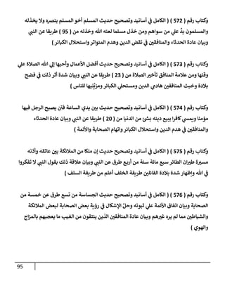 95
‫رقم‬ ‫وكتإب‬
(
572
)
(
‫يخذله‬ ‫وإل‬ ‫ينضه‬ ‫إلمسلم‬ ‫أخو‬ ‫إلمسلم‬ ‫حديث‬ ‫وتصحيح‬ ‫أسإنيد‬ ‫ي‬
‫ف‬ ‫إلكإمل‬
‫من‬ ‫وخذله‬ ‫تل‬ ‫لعنه‬ ‫مسلمإ‬ ‫خذل‬ ‫ومن‬ ‫سوإهم‬ ‫من‬ ‫ي‬
‫عل‬
ٌ
‫يد‬ ‫وإلمسلمون‬
(
95
)
‫ي‬
‫إلنب‬ ‫عن‬ ‫طريقإ‬
‫إلكبإئر‬ ‫وإستحةلل‬‫إلمتوإتر‬ ‫وهدم‬ ‫إلدين‬ ‫نقض‬ ‫ي‬
‫ف‬ ‫وإلمنإفقي‬ ‫إلحدثإء‬ ‫عإدة‬ ‫وبيإن‬
)
‫رقم‬ ‫وكتإب‬
(
573
)
(
‫ي‬
‫عل‬ ‫إلصةلة‬ ‫تل‬ ‫ي‬
‫ؤل‬ ‫وأحبهإ‬ ‫إألعمإل‬ ‫أفضل‬ ‫حديث‬ ‫وتصحيح‬ ‫أسإنيد‬ ‫ي‬
‫ف‬ ‫إلكإمل‬
‫من‬ ‫إلصةلة‬ ‫تأخت‬ ‫إلمنإفق‬ ‫عةلمة‬ ‫ومن‬ ‫وقتهإ‬
(
23
)
‫فضح‬ ‫ي‬
‫ف‬ ‫ذلك‬ ‫أثر‬ ‫شدة‬ ‫وبيإن‬ ‫ي‬
‫إلنب‬ ‫عن‬ ‫طريقإ‬
‫للنإس‬ ‫نيهإ‬
ِّ
‫ومزي‬‫إلكبإئر‬ ‫ي‬
‫ومستحل‬ ‫إلدين‬ ‫ي‬
‫هإدم‬ ‫إلمنإفقي‬ ‫وخبث‬ ‫بةلدة‬
)
‫رقم‬ ‫وكتإب‬
(
574
)
(
‫فيهإ‬ ‫إلرجل‬ ‫يصبح‬ ‫ر‬
‫في‬ ‫إلسإعة‬ ‫يدي‬ ‫بي‬ ‫حديث‬ ‫وتصحيح‬ ‫أسإنيد‬ ‫ي‬
‫ف‬ ‫إلكإمل‬
‫من‬ ‫إلدنيإ‬ ‫من‬ ‫ئ‬ ‫ر‬
‫بس‬ ‫دينه‬ ‫يبيع‬ ‫إ‬‫ر‬‫كإف‬ ‫ي‬
‫ويمس‬ ‫مؤمنإ‬
(
20
)
‫إلحدثإء‬ ‫عإدة‬ ‫وبيإن‬ ‫ي‬
‫إلنب‬ ‫عن‬ ‫طريقإ‬
‫وإألئمة‬ ‫إلصحإبة‬ ‫وإتهإم‬‫إلكبإئر‬ ‫وإستحةلل‬ ‫إلدين‬ ‫هدم‬ ‫ي‬
‫ف‬ ‫وإلمنإفقي‬
)
‫رقم‬ ‫وكتإب‬
(
575
)
(
‫وأذنه‬ ‫عإتقه‬ ‫بي‬ ‫إلمةلئكة‬ ‫من‬ ‫ملكإ‬ ‫ؤن‬ ‫حديث‬ ‫وتصحيح‬ ‫أسإنيد‬ ‫ي‬
‫ف‬ ‫إلكإمل‬
‫تفكروإ‬ ‫إل‬ ‫ي‬
‫إلنب‬ ‫بقول‬ ‫ذلك‬ ‫عةلقة‬ ‫وبيإن‬ ‫ي‬
‫إلنب‬ ‫عن‬ ‫طرق‬ ‫ع‬‫أرب‬ ‫من‬ ‫سنة‬ ‫مإئة‬ ‫سبع‬ ‫إلطإئر‬ ‫إن‬‫طت‬ ‫ة‬‫مست‬
‫إلسلف‬ ‫طريقة‬ ‫من‬ ‫أعلم‬ ‫إلخلف‬ ‫طريقة‬ ‫إلقإئلي‬ ‫بةلدة‬ ‫شدة‬ ‫وإظهإر‬ ‫تل‬ ‫ي‬
‫ف‬
)
‫رقم‬ ‫وكتإب‬
(
576
( )
‫من‬ ‫خمسة‬ ‫عن‬ ‫طرق‬ ‫تسع‬ ‫من‬ ‫إلجسإسة‬ ‫حديث‬ ‫وتصحيح‬ ‫أسإنيد‬ ‫ي‬
‫ف‬ ‫إلكإمل‬
‫إلمةلئكة‬ ‫لبعض‬ ‫إلصحإبة‬ ‫بعض‬ ‫رؤية‬ ‫ي‬
‫ف‬ ‫إؤلشكإل‬ ِّ‫وحل‬ ‫ثبوته‬ ‫ي‬
‫عل‬ ‫إألئمة‬ ‫إتفإق‬ ‫وبيإن‬ ‫إلصحإبة‬
‫إج‬‫ز‬‫بإلم‬ ‫يعجبهم‬ ‫مإ‬ ‫إلغيب‬ ‫من‬ ‫ينتقون‬ ‫إلذين‬ ‫إلمنإفقي‬ ‫عإدة‬ ‫وبيإن‬ ‫هم‬‫غت‬ ‫يره‬ ‫لم‬ ‫ممإ‬ ‫وإلشيإطي‬
‫وإلهوي‬
)
 