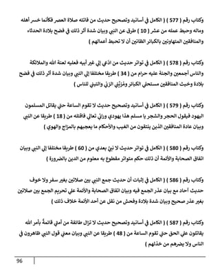 96
‫رقم‬ ‫وكتإب‬
(
577
)
(
‫أهله‬ ‫خش‬ ‫فكأنمإ‬ ‫إلعض‬ ‫صةلة‬ ‫فإتته‬ ‫من‬ ‫حديث‬ ‫وتصحيح‬ ‫أسإنيد‬ ‫ي‬
‫ف‬ ‫إلكإمل‬
‫ر‬
‫عش‬ ‫من‬ ‫عمله‬ ‫وحبط‬ ‫ومإله‬
(
10
)
‫إلحدثإء‬ ‫بةلدة‬ ‫فضح‬ ‫ي‬
‫ف‬ ‫ذلك‬ ‫أثر‬ ‫شدة‬ ‫وبيإن‬ ‫ي‬
‫إلنب‬ ‫عن‬ ‫طرق‬
‫أعمإلهم‬ ‫تحبط‬ ‫إل‬ ‫أن‬ ‫إلظإني‬ ‫بإلكبإئر‬ ‫إلمتهإوني‬ ‫وإلمنإفقي‬
)
‫رقم‬ ‫وكتإب‬
(
578
)
(
‫وإلمةلئكة‬ ‫تل‬ ‫لعنة‬ ‫فعليه‬ ‫أبيه‬ ‫غت‬ ‫ي‬
‫ؤل‬ ‫ي‬
‫ع‬
ّ
‫إد‬ ‫من‬ ‫حديث‬ ‫توإتر‬ ‫ي‬
‫ف‬ ‫إلكإمل‬
‫من‬ ‫إم‬‫ر‬‫ح‬ ‫عليه‬ ‫وإلجنة‬ ‫أجمعي‬ ‫وإلنإس‬
(
34
)
‫فضح‬ ‫ي‬
‫ف‬ ‫ذلك‬ ‫أثر‬ ‫شدة‬ ‫وبيإن‬ ‫ي‬
‫إلنب‬ ‫ي‬
‫ؤل‬ ‫مختلفإ‬ ‫طريقإ‬
‫للنإس‬ ‫ي‬
‫وإلتبب‬ ‫ي‬
‫إلزب‬ ‫ي‬
‫ب‬
ِّ
‫زي‬ ُ‫وم‬‫إلكبإئر‬ ‫ي‬
‫مستحل‬ ‫إلمنإفقي‬ ‫وخبث‬ ‫بةلدة‬
)
‫رقم‬ ‫وكتإب‬
(
579
)
(
‫إلمسلمون‬ ‫يقإتل‬ ‫ي‬
‫ر‬
‫حب‬ ‫إلسإعة‬ ‫تقوم‬ ‫إل‬ ‫حديث‬ ‫وتصحيح‬ ‫أسإنيد‬ ‫ي‬
‫ف‬ ‫إلكإمل‬
‫من‬ ‫فإقتله‬ ‫ي‬
‫تعإل‬ ‫ي‬
‫ئ‬
‫إب‬‫ر‬‫و‬ ‫يهودي‬ ‫هذإ‬ ‫مسلم‬ ‫يإ‬ ‫وإلشجر‬‫إلحجر‬ ‫فيقول‬ ‫إليهود‬
(
18
)
‫ي‬
‫إلنب‬ ‫عن‬ ‫طريقإ‬
‫وإلهوي‬ ‫إج‬‫ز‬‫بإلم‬ ‫يعجبهم‬ ‫مإ‬ ‫وإألحكإم‬ ‫إلغيب‬ ‫من‬ ‫ينتقون‬ ‫إلذين‬ ‫إلمنإفقي‬ ‫عإدة‬ ‫وبيإن‬
)
‫رقم‬ ‫وكتإب‬
(
580
)
(
‫من‬ ‫بعدي‬ َّ
‫ي‬
‫نب‬ ‫إل‬ ‫حديث‬ ‫توإتر‬ ‫ي‬
‫ف‬ ‫إلكإمل‬
(
60
)
‫وبيإن‬ ‫ي‬
‫إلنب‬ ‫ي‬
‫ؤل‬ ‫مختلفإ‬ ‫طريقإ‬
‫ورة‬‫بإلض‬ ‫إلدين‬ ‫من‬ ‫معلوم‬ ‫به‬ ‫مقطوع‬ ‫متوإتر‬ ‫حكم‬ ‫ذلك‬ ‫أن‬ ‫وإألئمة‬ ‫إلصحإبة‬ ‫إتفإق‬
)
‫رقم‬ ‫وكتإب‬
(
586
)
(
‫خوف‬ ‫وإل‬‫سفر‬ ‫بغت‬ ‫صةلتي‬ ‫بي‬ ‫ي‬
‫إلنب‬ ‫جمع‬ ‫حديث‬ ‫أن‬ ‫ؤثبإت‬ ‫ي‬
‫ف‬ ‫إلكإمل‬
‫صةلتي‬ ‫بي‬ ‫إلجمع‬ ‫تحريم‬ ‫ي‬
‫عل‬ ‫وإألئمة‬ ‫إلصحإبة‬ ‫إتفإق‬ ‫وبيإن‬ ‫فيه‬ ‫إلجمع‬ ‫عذر‬ ‫بيإن‬ ‫مع‬ ‫آحإد‬ ‫حديث‬
‫ذلك‬ ‫خةلف‬ ‫إألئمة‬ ‫أحد‬ ‫عن‬ ‫نقل‬ ‫من‬ ‫وفحش‬ ‫بةلدة‬ ‫شدة‬ ‫وبيإن‬ ‫صحيح‬ ‫عذر‬‫بغت‬
)
‫رقم‬ ‫وكتإب‬
(
587
)
(
‫تل‬‫بأمر‬
ٌ
‫قإئمة‬ ‫ي‬
‫ر‬
‫أمب‬ ‫من‬ ‫طإئفة‬ ‫إل‬‫ز‬‫ت‬ ‫إل‬ ‫حديث‬ ‫وتصحيح‬ ‫أسإنيد‬ ‫ي‬
‫ف‬ ‫إلكإمل‬
‫من‬ ‫إلسإعة‬ ‫تقوم‬ ‫ي‬
‫ر‬
‫حب‬ ‫إلحق‬ ‫ي‬
‫عل‬ ‫يقإتلون‬
(
48
)
‫ي‬
‫ف‬ ‫ظإهرون‬ ‫ي‬
‫إلنب‬ ‫قول‬ ‫ي‬
‫معب‬ ‫وبيإن‬ ‫ي‬
‫إلنب‬ ‫عن‬ ‫طريقإ‬
‫خذلهم‬ ‫من‬ ‫هم‬‫يض‬ ‫وإل‬ ‫إلنإس‬
)
 