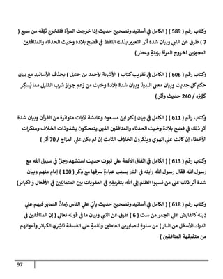 97
‫رقم‬ ‫وكتإب‬
(
589
)
(
‫سبع‬ ‫من‬ ‫ة‬
َ
‫ل‬ ِ
‫ف‬
َ
‫ت‬ ‫فلتخرج‬ ‫أة‬‫ر‬‫إلم‬ ‫خرجت‬ ‫ؤذإ‬ ‫حديث‬ ‫وتصحيح‬ ‫أسإنيد‬ ‫ي‬
‫ف‬ ‫إلكإمل‬
(
7
)
‫وإلمنإفقي‬ ‫إلحدثإء‬ ‫وخبث‬ ‫بةلدة‬ ‫فضح‬ ‫ي‬
‫ف‬ ‫إللفظ‬ ‫بذلك‬ ‫إلتعبت‬ ‫أثر‬ ‫شدة‬ ‫وبيإن‬ ‫ي‬
‫إلنب‬ ‫عن‬ ‫طرق‬
‫وعطر‬ ٍ
‫بزينة‬ ‫أة‬‫ر‬‫إلم‬ ‫لخروج‬ ‫ين‬‫إلمجت‬
)
‫رقم‬ ‫وكتإب‬
(
606
)
(
‫كتإب‬‫تقريب‬ ‫ي‬
‫ف‬ ‫إلكإمل‬
(
‫حنبل‬ ‫بن‬ ‫ألحمد‬ ‫بة‬ ‫ر‬
‫إألش‬
)
‫بيإن‬ ‫مع‬ ‫إألسإنيد‬ ‫بحذف‬
‫ر‬ ِ
‫سك‬
ُ
‫ي‬ ‫ممإ‬ ‫إلقليل‬ ‫ب‬ ‫ر‬
‫ش‬‫جوإز‬ ‫زعم‬ ‫من‬ ‫وخبث‬ ‫بةلدة‬ ‫شدة‬ ‫وبيإن‬ ‫إلنبيذ‬ ‫ي‬
‫معب‬ ‫وبيإن‬ ‫حديث‬ ‫كل‬‫حكم‬
‫ه‬ ُ
‫ت‬ِ‫كث‬
/
240
‫وأثر‬ ‫حديث‬
)
‫رقم‬ ‫وكتإب‬
(
611
)
(
‫شدة‬ ‫وبيإن‬ ‫إلقرآن‬ ‫من‬ ‫متوإترة‬ ‫آليإت‬ ‫وعإئشة‬ ‫مسعود‬ ‫إبن‬ ‫ؤنكإر‬ ‫بيإن‬ ‫ي‬
‫ف‬ ‫إلكإمل‬
‫إت‬‫ر‬‫ومنك‬ ‫إلخةلف‬ ‫بشذوذإت‬ ‫يتمحكون‬ ‫إلذين‬ ‫وإلمنإفقي‬ ‫إلحدثإء‬ ‫وخبث‬ ‫بةلدة‬ ‫فضح‬ ‫ي‬
‫ف‬ ‫ذلك‬ ‫أثر‬
‫إج‬‫ز‬‫إلم‬ ‫ي‬
‫عل‬ ‫يكن‬ ‫لم‬ ‫ؤن‬ ‫إلثإبت‬ ‫إلخةلف‬ ‫وينكرون‬ ‫إلهوي‬ ‫ي‬
‫عل‬ ‫كإنت‬‫ؤن‬ ‫إألخطإء‬
/
70
‫أثر‬
)
‫رقم‬ ‫وكتإب‬
(
613
( )
‫مع‬ ‫تل‬ ‫سبيل‬ ‫ي‬
‫ف‬ ٌ‫رجل‬ ‫إستشهد‬ ‫حديث‬ ‫ثبوت‬ ‫ي‬
‫عل‬ ‫إألئمة‬ ‫إتفإق‬ ‫ي‬
‫ف‬ ‫إلكإمل‬
‫كر‬ِ
‫ذ‬ ‫مع‬ ‫شقهإ‬ ٍ‫عبإءة‬ ‫بسبب‬ ‫إلنإر‬ ‫ي‬
‫ف‬ ‫أيته‬‫ر‬ ‫تل‬ ‫رسول‬ ‫فقإل‬ ‫تل‬ ‫رسول‬
(
100
)
‫وبيإن‬ ‫منهم‬ ‫ؤمإم‬
‫وإلكبإئر‬ ‫إألفعإل‬ ‫ي‬
‫ف‬ ‫ي‬ِ‫ل‬ِ‫إلمتمإث‬ ‫بي‬ ‫إلعقوبإت‬ ‫ي‬
‫ف‬ ِ
‫ه‬ ِ
‫بتفريق‬ ‫تل‬ ‫ي‬
‫ؤل‬ ‫إلظلم‬ ‫نسبوإ‬ ‫من‬ ‫ي‬
‫عل‬ ‫ذلك‬ ‫أثر‬ ‫شدة‬
)
‫رقم‬ ‫وكتإب‬
(
618
)
(
‫ي‬
‫عل‬ ‫فيهم‬ ‫إلصإبر‬
ٌ
‫زمإن‬ ‫إلنإس‬ ‫ي‬
‫عل‬ ‫ي‬
‫ر‬
‫يأب‬ ‫حديث‬ ‫وتصحيح‬ ‫أسإنيد‬ ‫ي‬
‫ف‬ ‫إلكإمل‬
‫ست‬ ‫من‬ ‫إلجمر‬ ‫ي‬
‫عل‬ ‫كإلقإبض‬‫ينه‬ ِ
‫د‬
(
6
)
‫ي‬
‫تعإل‬ ‫قوله‬ ‫ي‬
‫ف‬ ‫مإ‬ ‫وبيإن‬ ‫ي‬
‫إلنب‬ ‫عن‬ ‫طرق‬
(
‫ي‬
‫ف‬ ‫إلمنإفقي‬ ‫ؤن‬
‫إلنإر‬ ‫من‬ ‫إألسفل‬ ‫إلدرك‬
)
‫وأعوإنهم‬‫إلكبإئر‬ ‫ي‬ِ ِ
‫ر‬
‫نإش‬ ‫إلفسقة‬ ‫ي‬
‫عل‬ ٍ
‫ونقمة‬ ‫إلعإملي‬ ‫للصإبرين‬ ٍ‫سلوة‬ ‫من‬
‫إلمنإفقي‬ ‫متفيقهة‬ ‫من‬
)
 
