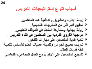 ‫التدريس‬ ‫إستراتيجيات‬ ‫ع‬‫ع‬‫تنو‬ ‫أسباب‬
.‫المتعلمين‬ ‫عند‬ ‫والدافعية‬ ‫والتشويق‬ ‫الثارة‬ ‫زيادة‬
.‫التعليمية‬ ‫سجات‬‫ر‬‫المخ‬ ‫من‬ ‫قدر‬ ‫أكأبر‬ ‫تحقيق‬
.‫التعليمي‬ ‫الموقف‬ ‫في‬ ‫المتعلم‬ ‫ومشاركأة‬ ‫إيجابية‬ ‫زيادة‬
. ‫التدريس‬ ‫أثناء‬ ‫في‬ ‫المتعلمين‬ ‫بين‬ ‫الفردية‬ ‫الفروقا‬ ‫مواجهة‬
.‫التفكير‬ ‫مهارات‬ ‫على‬ ‫المتعلمين‬ ‫سة‬‫ر‬‫قد‬ ‫تنمية‬
‫سة‬‫س‬‫لتنمي‬ ‫ساس‬‫س‬‫كأأسأ‬ ‫سم‬‫س‬‫العل‬ ‫عمليات‬ ‫سة‬‫س‬‫وتنمي‬ ‫الحواس‬ ‫سع‬‫س‬‫جمي‬ ‫سب‬‫س‬‫تدري‬
.‫العقل‬ ‫سات‬‫ر‬‫قد‬ ‫كأافة‬
‫والتعاوني‬ ‫الجماعي‬ ‫العمل‬ ‫بروح‬ ‫الخذ‬ ‫على‬ ‫المتعلمين‬ ‫تشجيع‬
24
 