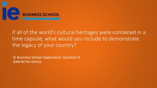 If all of the world’s cultural heritages were contained in a
time capsule, what would you include to demonstrate
the legacy of your country?
IE Business School Application: Question K
Gabriel Ho-Garcia
 
