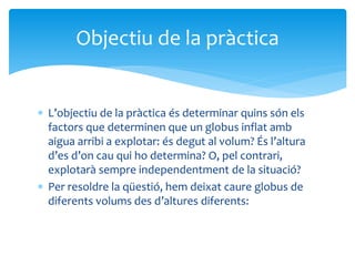  L’objectiu de la pràctica és determinar quins són els
factors que determinen que un globus inflat amb
aigua arribi a explotar: és degut al volum? És l’altura
d’es d’on cau qui ho determina? O, pel contrari,
explotarà sempre independentment de la situació?
 Per resoldre la qüestió, hem deixat caure globus de
diferents volums des d’altures diferents:
Objectiu de la pràctica
 