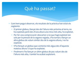  Com hem pogut observar, els resultats de la pràctica han estat els
següents:
 El primer globus, llançat des de l’altura més pròxima al terra, no
ha explotat; però des d’una altura una mica més alta, ha explotat.
 Per fer una comprovació i descartar o no que hagi explotat tan
sols per la pressió de la segona vegada, s’ha tornat a llançar un
altre globus de volum similar des de la segona altura, i no ha
explotat.
 S’ha llençat un globus que contenia més aigua des d’aquesta
mateixa altura i sí que ha explotat.
 Finalment s’ha llançat un últim globus de poc volum des de
l’altura més alta, i també ha acabat explotant.
Què ha passat?
 