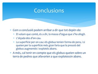  Com a conclusió podem arribar a dir que tot depèn de:
 El volum que conté, és a dir, la massa d’aigua que s’ha afegit.
 L’alçada des d’on cau.
 La superfície per on cau: els globus tenien forma de pera, i si
queien per la superfície més gran faria que la pressió del
globus augmentés i explotés abans.
 A més, cal tenir en compte que els globus queien sobre un
terra de pedres que afavorien a que explotessin abans.
Conclusions
 