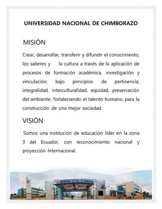 UNIVERSIDAD NACIONAL DE CHIMBORAZO
MISIÓN
Crear, desarrollar, transferir y difundir el conocimiento,
los saberes y la cultura a través de la aplicación de
procesos de formación académica, investigación y
vinculación; bajo principios de pertinencia,
integralidad, interculturalidad, equidad, preservación
del ambiente, fortaleciendo el talento humano, para la
construcción de una mejor sociedad.
VISIÓN
Somos una institución de educación líder en la zona
3 del Ecuador, con reconocimiento nacional y
proyección Internacional.
 