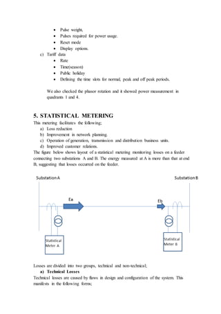  Pulse weight,
 Pulses required for power usage.
 Reset mode
 Display options.
c) Tariff data
 Rate
 Time(season)
 Public holiday
 Defining the time slots for normal, peak and off peak periods.
We also checked the phasor rotation and it showed power measurement in
quadrants 1 and 4.
5. STATISTICAL METERING
This metering facilitates the following;
a) Loss reduction
b) Improvement in network planning.
c) Operation of generation, transmission and distribution business units.
d) Improved customer relations.
The figure below shows layout of a statistical metering monitoring losses on a feeder
connecting two substations A and B. The energy measured at A is more than that at end
B, suggesting that losses occurred on the feeder.
Losses are divided into two groups, technical and non-technical;
a) Technical Losses
Technical losses are caused by flaws in design and configuration of the system. This
manifests in the following forms;
 
