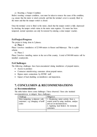 c) Resetting a Tamper Condition
Before resetting a tamper condition, care must be taken to remove the cause of the condition,
e.g. ensure that the meter is wired correctly and that the terminal cover is securely fitted to
the meter and that the tamper switch is closed.
Once the terminal cover is fitted to the meter, check that the tamper switch is fully depressed
by checking the tamper switch status in the meter state registers. If a meter has been
tampered, normal operation can only be restored by entering a clear tamper voucher.
5.6 ProjectProgress
The project is being done in 2 phases;
a) Phase 1
Phase 1 involves installation of 22 000 meters in Harare and Bulawayo. This is a pilot
scheme.
b) Phase 2
Phase 2 involves installing meters in the rest of the country. A total of 580 000 meters will be
installed countrywide.
5.6 Challenges
The following challenges have been encountered during installation of prepaid meters;
 Access to premises
 Contractor misinforming customers about prepaid meters.
 Bypass meter connections by ZETDC staff.
 Impact of load shedding on installation and inspections.
7. CONCLUSION & RECOMMENDATIONS
a) Recommendations
The table below shows some challenges I have observed. I have also included
recommendations to mitigate these challenges;
Challenge Mitigation
Mete tampering is inherent with
customers. e.g. changing of tariff
codes
1. Monitoring meter activity from a
central point by using modems, analyse
and act on inconsistencies.
2. Applying load limiters for domestic
customers
 