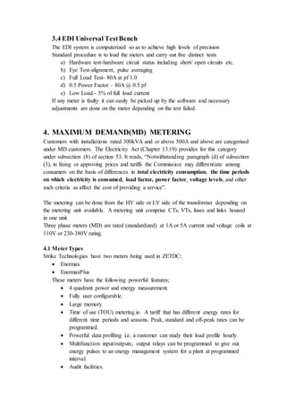 3.4 EDI Universal TestBench
The EDI system is computerized so as to achieve high levels of precision
Standard procedure is to load the meters and carry out five distinct tests
a) Hardware test-hardware circuit status including short/ open circuits etc.
b) Eye Test-alignment, pulse averaging
c) Full Load Test- 80A at pf 1.0
d) 0.5 Power Factor – 80A @ 0.5 pf
e) Low Load.- 5% of full load current
If any meter is faulty it can easily be picked up by the software and necessary
adjustments are done on the meter depending on the test failed.
4. MAXIMUM DEMAND(MD) METERING
Customers with installations rated 300kVA and or above 500A and above are categorised
under MD customers. The Electricity Act (Chapter 13:19) provides for this category
under subsection (8) of section 53. It reads, “Notwithstanding paragraph (d) of subsection
(3), in fixing or approving prices and tariffs the Commission may differentiate among
consumers on the basis of differences in total electricity consumption, the time periods
on which electricity is consumed, load factor, power factor, voltage levels, and other
such criteria as affect the cost of providing a service”.
The metering can be done from the HV side or LV side of the transformer depending on
the metering unit available. A metering unit comprise CTs, VTs, fuses and links housed
in one unit.
Three phase meters (MD) are rated (standardized) at 1A or 5A current and voltage coils at
110V or 230-380V rating.
4.1 MeterTypes
Strike Technologies have two meters being used in ZETDC;
 Enermax
 EnermaxPlus
These meters have the following powerful features;
 4 quadrant power and energy measurement.
 Fully user configurable.
 Large memory
 Time of use (TOU) metering.ie. A tariff that has different energy rates for
different time periods and seasons. Peak, standard and off-peak rates can be
programmed.
 Powerful data profiling i.e. a customer can study their load profile hourly.
 Multifunction input/outputs; output relays can be programmed to give out
energy pulses to an energy management system for a plant at programmed
interval.
 Audit facilities.
 