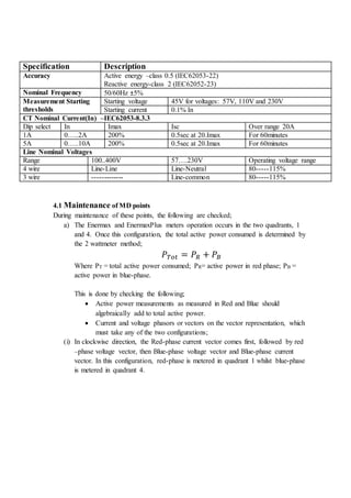 Specification Description
Accuracy Active energy –class 0.5 (IEC62053-22)
Reactive energy-class 2 (IEC62052-23)
Nominal Frequency 50/60Hz ±5%
Measurement Starting
thresholds
Starting voltage 45V for voltages: 57V, 110V and 230V
Starting current 0.1% In
CT Nominal Current(In) –IEC62053-8.3.3
Dip select In Imax Isc Over range 20A
1A 0…..2A 200% 0.5sec at 20.Imax For 60minutes
5A 0…..10A 200% 0.5sec at 20.Imax For 60minutes
Line Nominal Voltages
Range 100..400V 57….230V Operating voltage range
4 wire Line-Line Line-Neutral 80-----115%
3 wire ------------- Line-common 80-----115%
4.1 Maintenance of MD points
During maintenance of these points, the following are checked;
a) The Enermax and EnermaxPlus meters operation occurs in the two quadrants, 1
and 4. Once this configuration, the total active power consumed is determined by
the 2 wattmeter method;
𝑃 𝑇𝑜𝑡 = 𝑃𝑅 + 𝑃𝐵
Where PT = total active power consumed; PR= active power in red phase; PB =
active power in blue-phase.
This is done by checking the following;
 Active power measurements as measured in Red and Blue should
algebraically add to total active power.
 Current and voltage phasors or vectors on the vector representation, which
must take any of the two configurations;
(i) In clockwise direction, the Red-phase current vector comes first, followed by red
–phase voltage vector, then Blue-phase voltage vector and Blue-phase current
vector. In this configuration, red-phase is metered in quadrant 1 whilst blue-phase
is metered in quadrant 4.
 